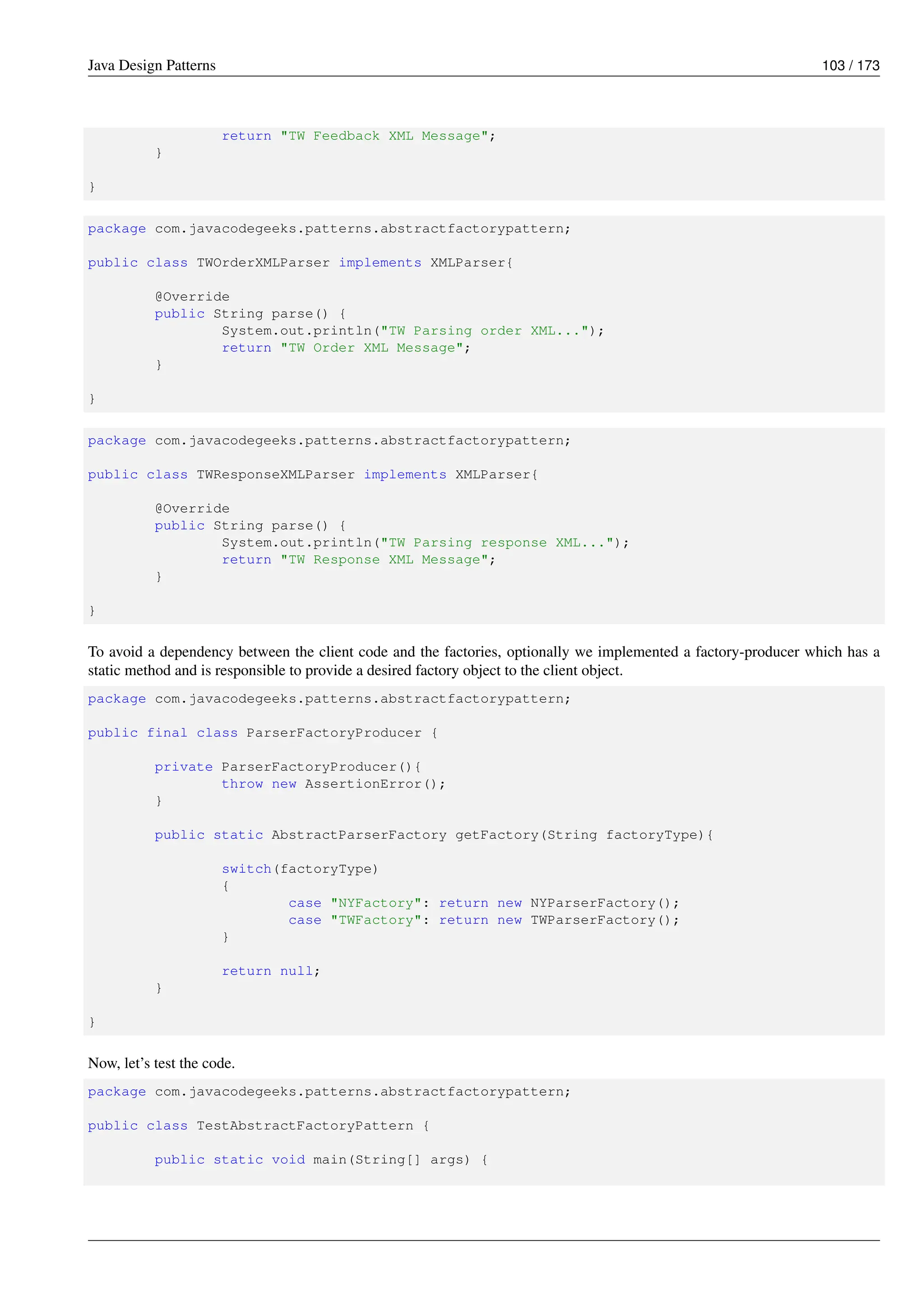 Java Design Patterns 103 / 173
return "TW Feedback XML Message";
}
}
package com.javacodegeeks.patterns.abstractfactorypattern;
public class TWOrderXMLParser implements XMLParser{
@Override
public String parse() {
System.out.println("TW Parsing order XML...");
return "TW Order XML Message";
}
}
package com.javacodegeeks.patterns.abstractfactorypattern;
public class TWResponseXMLParser implements XMLParser{
@Override
public String parse() {
System.out.println("TW Parsing response XML...");
return "TW Response XML Message";
}
}
To avoid a dependency between the client code and the factories, optionally we implemented a factory-producer which has a
static method and is responsible to provide a desired factory object to the client object.
package com.javacodegeeks.patterns.abstractfactorypattern;
public final class ParserFactoryProducer {
private ParserFactoryProducer(){
throw new AssertionError();
}
public static AbstractParserFactory getFactory(String factoryType){
switch(factoryType)
{
case "NYFactory": return new NYParserFactory();
case "TWFactory": return new TWParserFactory();
}
return null;
}
}
Now, let’s test the code.
package com.javacodegeeks.patterns.abstractfactorypattern;
public class TestAbstractFactoryPattern {
public static void main(String[] args) {
 