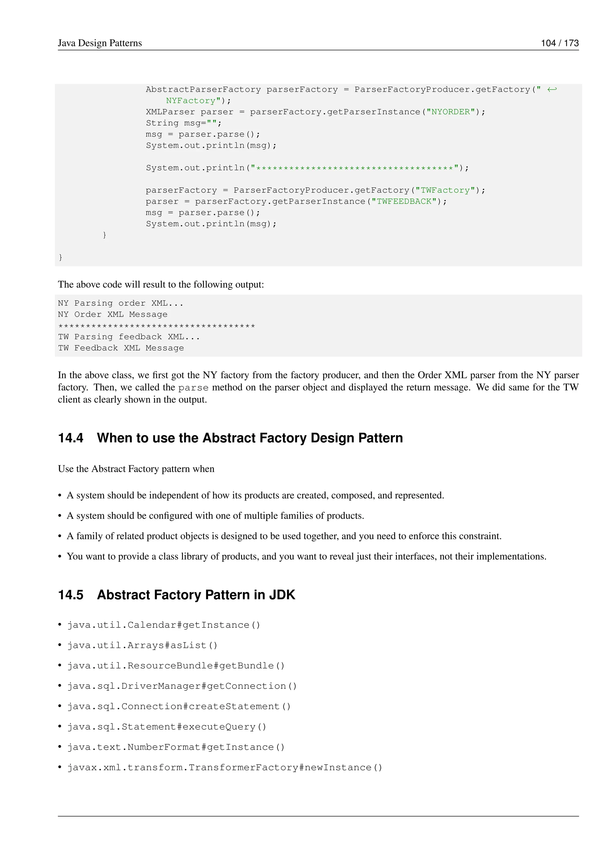 Java Design Patterns 104 / 173
AbstractParserFactory parserFactory = ParserFactoryProducer.getFactory(" ←-
NYFactory");
XMLParser parser = parserFactory.getParserInstance("NYORDER");
String msg="";
msg = parser.parse();
System.out.println(msg);
System.out.println("************************************");
parserFactory = ParserFactoryProducer.getFactory("TWFactory");
parser = parserFactory.getParserInstance("TWFEEDBACK");
msg = parser.parse();
System.out.println(msg);
}
}
The above code will result to the following output:
NY Parsing order XML...
NY Order XML Message
************************************
TW Parsing feedback XML...
TW Feedback XML Message
In the above class, we first got the NY factory from the factory producer, and then the Order XML parser from the NY parser
factory. Then, we called the parse method on the parser object and displayed the return message. We did same for the TW
client as clearly shown in the output.
14.4 When to use the Abstract Factory Design Pattern
Use the Abstract Factory pattern when
• A system should be independent of how its products are created, composed, and represented.
• A system should be configured with one of multiple families of products.
• A family of related product objects is designed to be used together, and you need to enforce this constraint.
• You want to provide a class library of products, and you want to reveal just their interfaces, not their implementations.
14.5 Abstract Factory Pattern in JDK
• java.util.Calendar#getInstance()
• java.util.Arrays#asList()
• java.util.ResourceBundle#getBundle()
• java.sql.DriverManager#getConnection()
• java.sql.Connection#createStatement()
• java.sql.Statement#executeQuery()
• java.text.NumberFormat#getInstance()
• javax.xml.transform.TransformerFactory#newInstance()
 