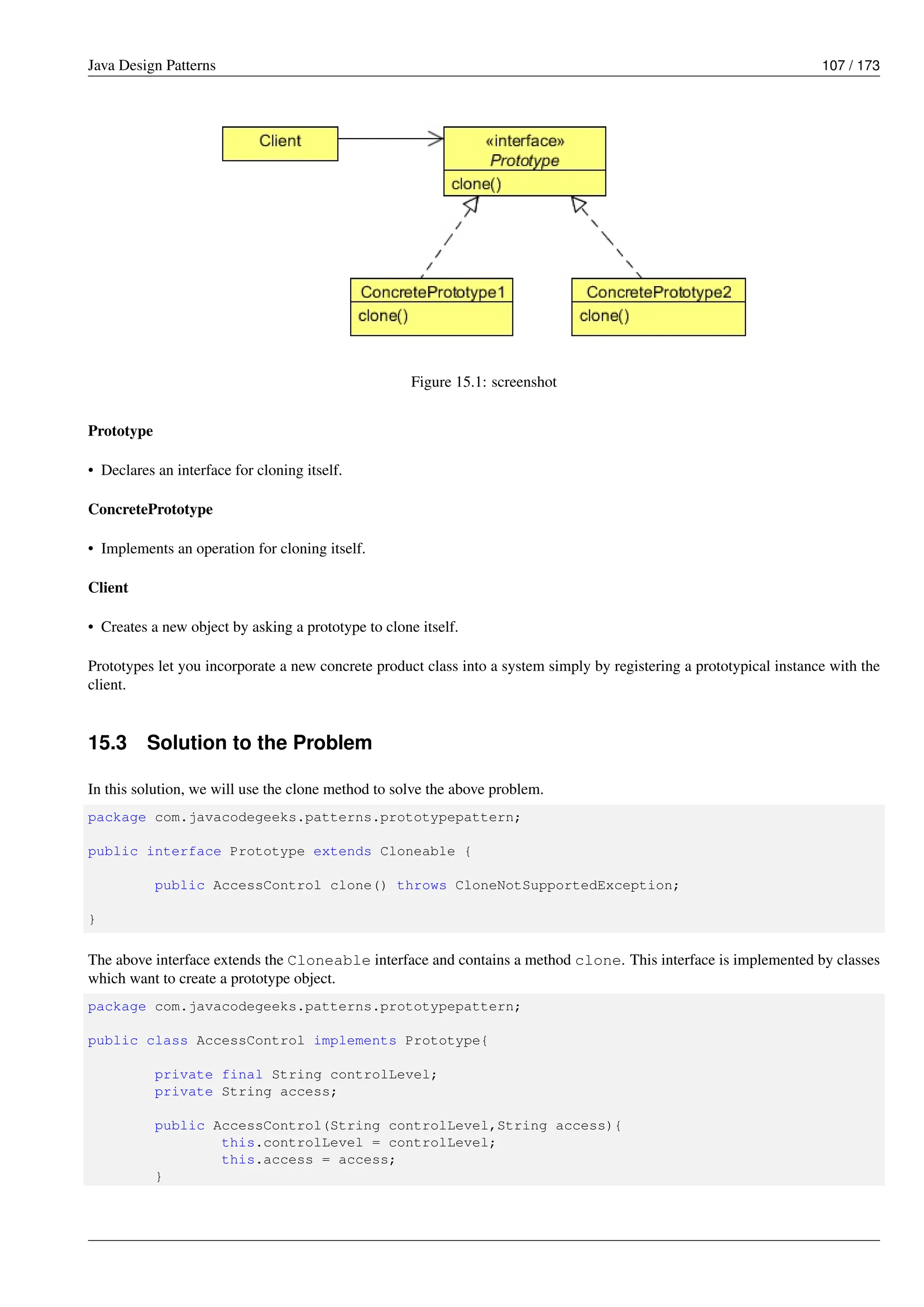 Java Design Patterns 107 / 173
Figure 15.1: screenshot
Prototype
• Declares an interface for cloning itself.
ConcretePrototype
• Implements an operation for cloning itself.
Client
• Creates a new object by asking a prototype to clone itself.
Prototypes let you incorporate a new concrete product class into a system simply by registering a prototypical instance with the
client.
15.3 Solution to the Problem
In this solution, we will use the clone method to solve the above problem.
package com.javacodegeeks.patterns.prototypepattern;
public interface Prototype extends Cloneable {
public AccessControl clone() throws CloneNotSupportedException;
}
The above interface extends the Cloneable interface and contains a method clone. This interface is implemented by classes
which want to create a prototype object.
package com.javacodegeeks.patterns.prototypepattern;
public class AccessControl implements Prototype{
private final String controlLevel;
private String access;
public AccessControl(String controlLevel,String access){
this.controlLevel = controlLevel;
this.access = access;
}
 