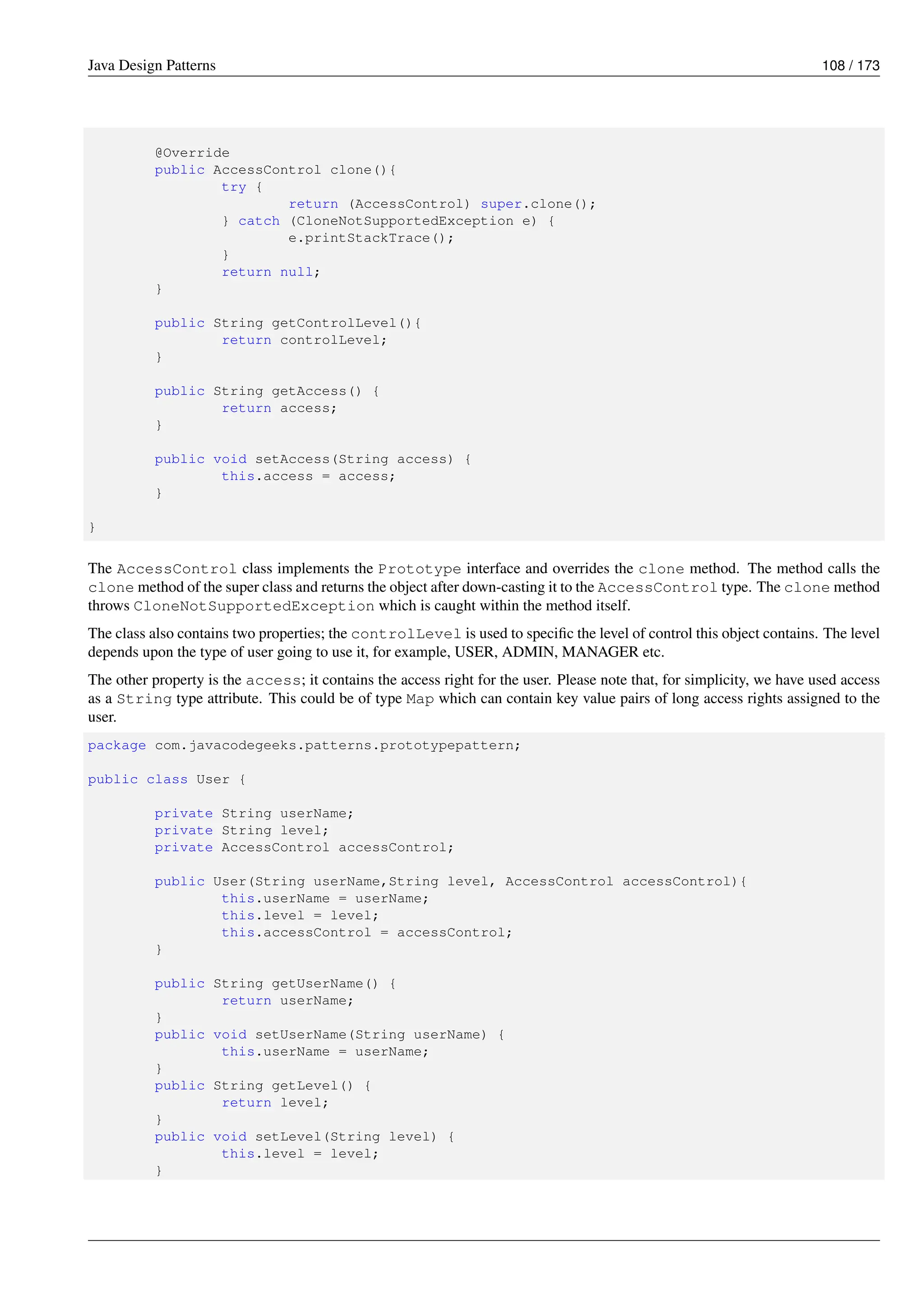 Java Design Patterns 108 / 173
@Override
public AccessControl clone(){
try {
return (AccessControl) super.clone();
} catch (CloneNotSupportedException e) {
e.printStackTrace();
}
return null;
}
public String getControlLevel(){
return controlLevel;
}
public String getAccess() {
return access;
}
public void setAccess(String access) {
this.access = access;
}
}
The AccessControl class implements the Prototype interface and overrides the clone method. The method calls the
clone method of the super class and returns the object after down-casting it to the AccessControl type. The clone method
throws CloneNotSupportedException which is caught within the method itself.
The class also contains two properties; the controlLevel is used to specific the level of control this object contains. The level
depends upon the type of user going to use it, for example, USER, ADMIN, MANAGER etc.
The other property is the access; it contains the access right for the user. Please note that, for simplicity, we have used access
as a String type attribute. This could be of type Map which can contain key value pairs of long access rights assigned to the
user.
package com.javacodegeeks.patterns.prototypepattern;
public class User {
private String userName;
private String level;
private AccessControl accessControl;
public User(String userName,String level, AccessControl accessControl){
this.userName = userName;
this.level = level;
this.accessControl = accessControl;
}
public String getUserName() {
return userName;
}
public void setUserName(String userName) {
this.userName = userName;
}
public String getLevel() {
return level;
}
public void setLevel(String level) {
this.level = level;
}
 