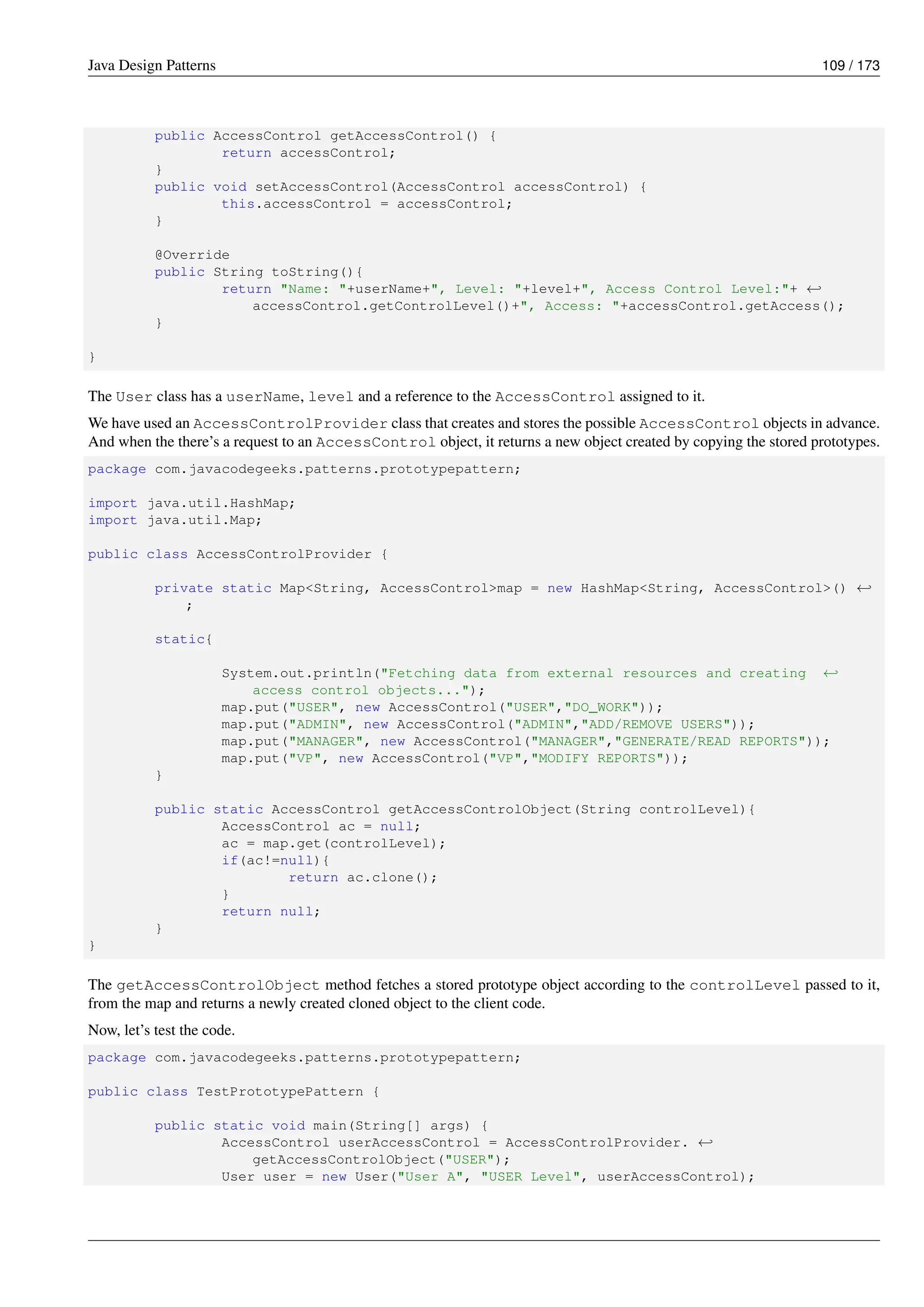 Java Design Patterns 109 / 173
public AccessControl getAccessControl() {
return accessControl;
}
public void setAccessControl(AccessControl accessControl) {
this.accessControl = accessControl;
}
@Override
public String toString(){
return "Name: "+userName+", Level: "+level+", Access Control Level:"+ ←-
accessControl.getControlLevel()+", Access: "+accessControl.getAccess();
}
}
The User class has a userName, level and a reference to the AccessControl assigned to it.
We have used an AccessControlProvider class that creates and stores the possible AccessControl objects in advance.
And when the there’s a request to an AccessControl object, it returns a new object created by copying the stored prototypes.
package com.javacodegeeks.patterns.prototypepattern;
import java.util.HashMap;
import java.util.Map;
public class AccessControlProvider {
private static Map<String, AccessControl>map = new HashMap<String, AccessControl>() ←-
;
static{
System.out.println("Fetching data from external resources and creating ←-
access control objects...");
map.put("USER", new AccessControl("USER","DO_WORK"));
map.put("ADMIN", new AccessControl("ADMIN","ADD/REMOVE USERS"));
map.put("MANAGER", new AccessControl("MANAGER","GENERATE/READ REPORTS"));
map.put("VP", new AccessControl("VP","MODIFY REPORTS"));
}
public static AccessControl getAccessControlObject(String controlLevel){
AccessControl ac = null;
ac = map.get(controlLevel);
if(ac!=null){
return ac.clone();
}
return null;
}
}
The getAccessControlObject method fetches a stored prototype object according to the controlLevel passed to it,
from the map and returns a newly created cloned object to the client code.
Now, let’s test the code.
package com.javacodegeeks.patterns.prototypepattern;
public class TestPrototypePattern {
public static void main(String[] args) {
AccessControl userAccessControl = AccessControlProvider. ←-
getAccessControlObject("USER");
User user = new User("User A", "USER Level", userAccessControl);
 