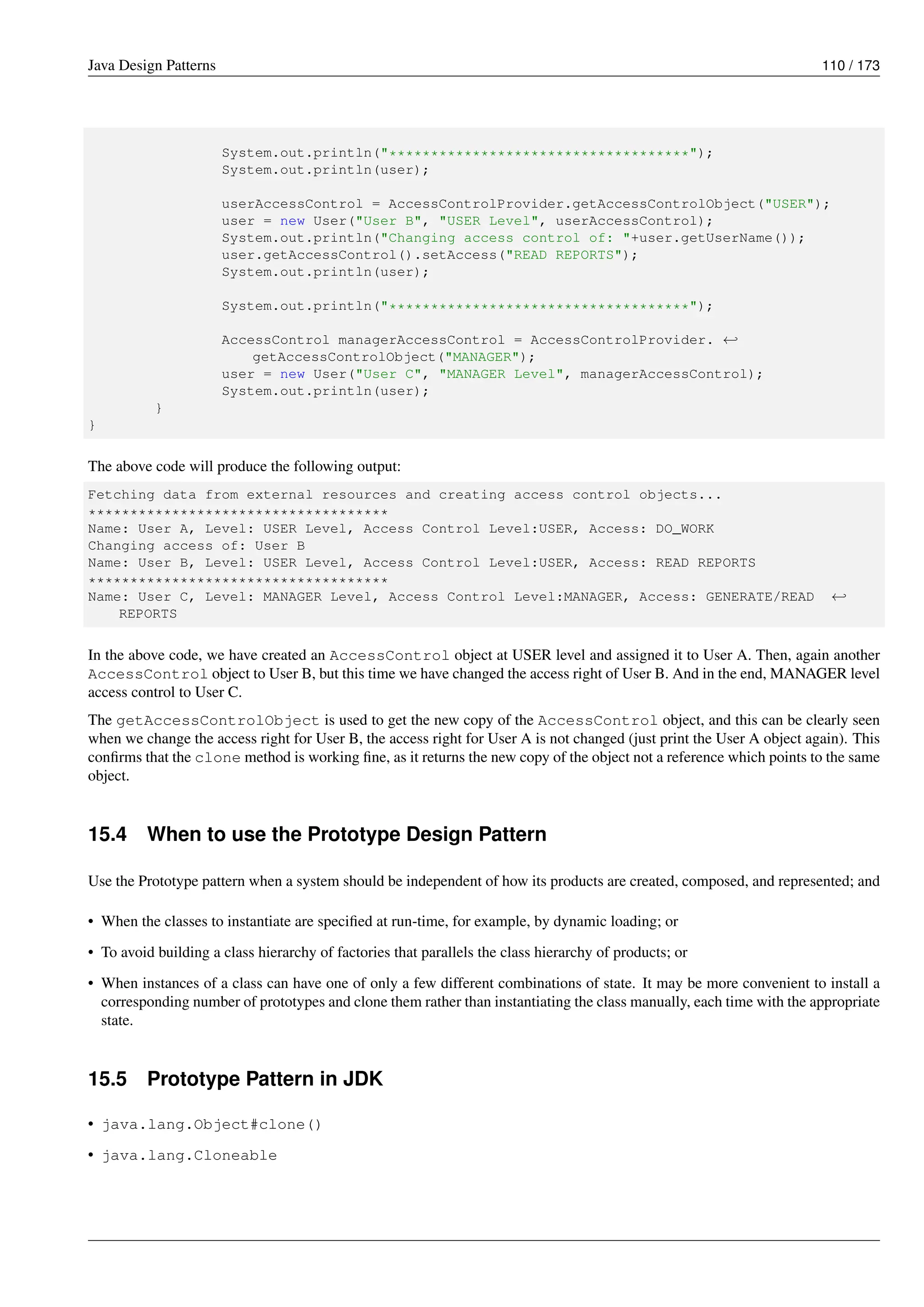Java Design Patterns 110 / 173
System.out.println("************************************");
System.out.println(user);
userAccessControl = AccessControlProvider.getAccessControlObject("USER");
user = new User("User B", "USER Level", userAccessControl);
System.out.println("Changing access control of: "+user.getUserName());
user.getAccessControl().setAccess("READ REPORTS");
System.out.println(user);
System.out.println("************************************");
AccessControl managerAccessControl = AccessControlProvider. ←-
getAccessControlObject("MANAGER");
user = new User("User C", "MANAGER Level", managerAccessControl);
System.out.println(user);
}
}
The above code will produce the following output:
Fetching data from external resources and creating access control objects...
************************************
Name: User A, Level: USER Level, Access Control Level:USER, Access: DO_WORK
Changing access of: User B
Name: User B, Level: USER Level, Access Control Level:USER, Access: READ REPORTS
************************************
Name: User C, Level: MANAGER Level, Access Control Level:MANAGER, Access: GENERATE/READ ←-
REPORTS
In the above code, we have created an AccessControl object at USER level and assigned it to User A. Then, again another
AccessControl object to User B, but this time we have changed the access right of User B. And in the end, MANAGER level
access control to User C.
The getAccessControlObject is used to get the new copy of the AccessControl object, and this can be clearly seen
when we change the access right for User B, the access right for User A is not changed (just print the User A object again). This
confirms that the clone method is working fine, as it returns the new copy of the object not a reference which points to the same
object.
15.4 When to use the Prototype Design Pattern
Use the Prototype pattern when a system should be independent of how its products are created, composed, and represented; and
• When the classes to instantiate are specified at run-time, for example, by dynamic loading; or
• To avoid building a class hierarchy of factories that parallels the class hierarchy of products; or
• When instances of a class can have one of only a few different combinations of state. It may be more convenient to install a
corresponding number of prototypes and clone them rather than instantiating the class manually, each time with the appropriate
state.
15.5 Prototype Pattern in JDK
• java.lang.Object#clone()
• java.lang.Cloneable
 