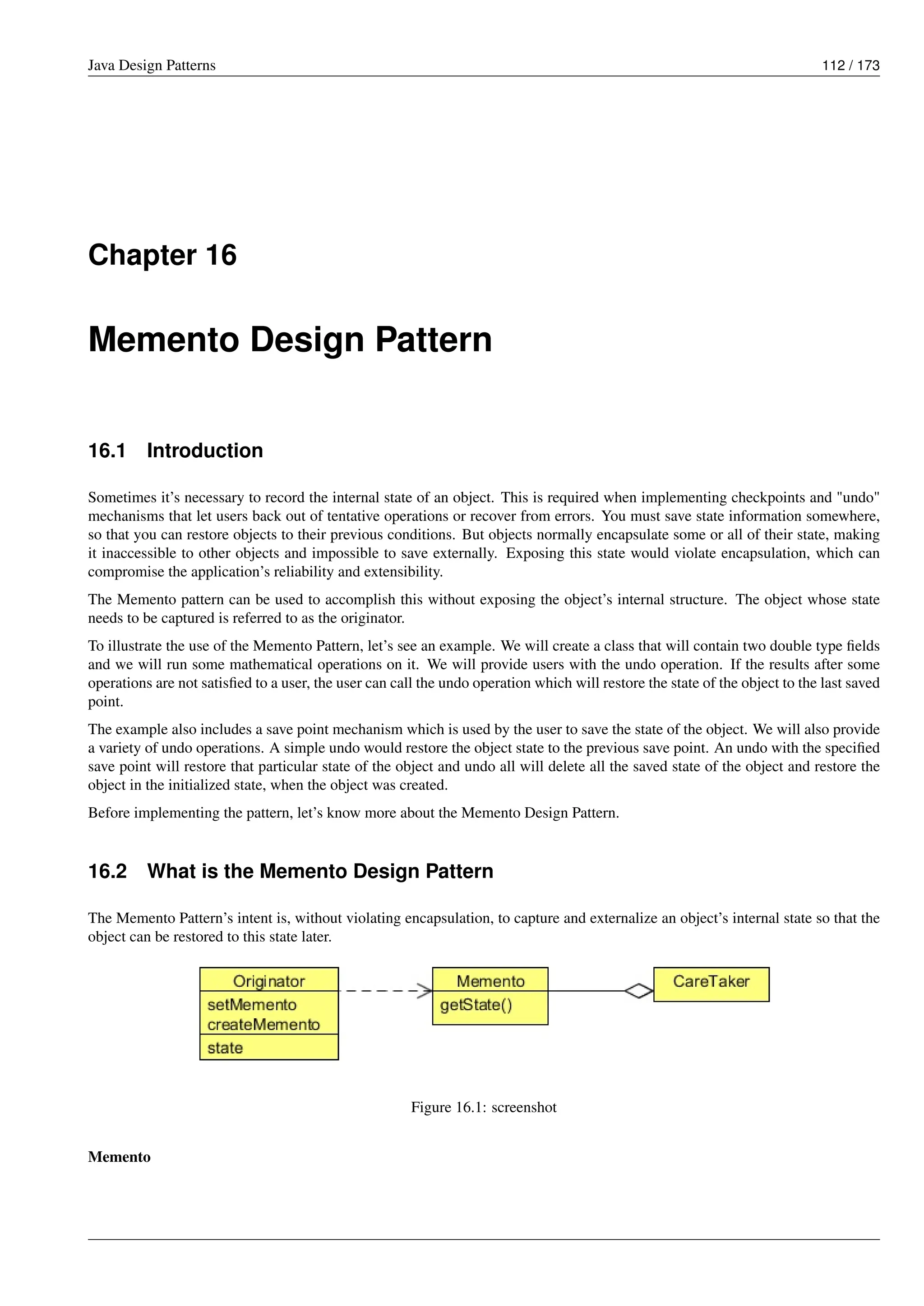 Java Design Patterns 112 / 173
Chapter 16
Memento Design Pattern
16.1 Introduction
Sometimes it’s necessary to record the internal state of an object. This is required when implementing checkpoints and "undo"
mechanisms that let users back out of tentative operations or recover from errors. You must save state information somewhere,
so that you can restore objects to their previous conditions. But objects normally encapsulate some or all of their state, making
it inaccessible to other objects and impossible to save externally. Exposing this state would violate encapsulation, which can
compromise the application’s reliability and extensibility.
The Memento pattern can be used to accomplish this without exposing the object’s internal structure. The object whose state
needs to be captured is referred to as the originator.
To illustrate the use of the Memento Pattern, let’s see an example. We will create a class that will contain two double type fields
and we will run some mathematical operations on it. We will provide users with the undo operation. If the results after some
operations are not satisfied to a user, the user can call the undo operation which will restore the state of the object to the last saved
point.
The example also includes a save point mechanism which is used by the user to save the state of the object. We will also provide
a variety of undo operations. A simple undo would restore the object state to the previous save point. An undo with the specified
save point will restore that particular state of the object and undo all will delete all the saved state of the object and restore the
object in the initialized state, when the object was created.
Before implementing the pattern, let’s know more about the Memento Design Pattern.
16.2 What is the Memento Design Pattern
The Memento Pattern’s intent is, without violating encapsulation, to capture and externalize an object’s internal state so that the
object can be restored to this state later.
Figure 16.1: screenshot
Memento
 