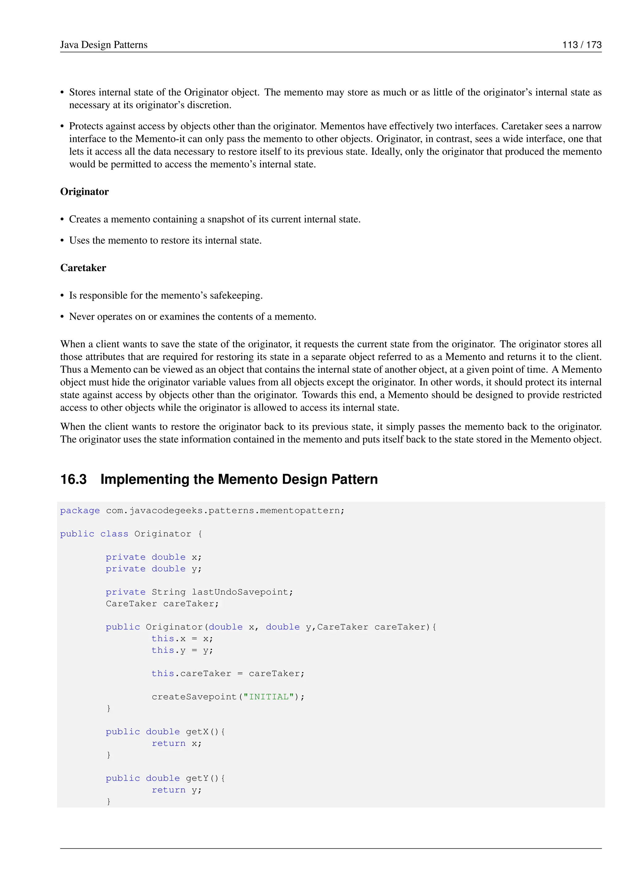 Java Design Patterns 113 / 173
• Stores internal state of the Originator object. The memento may store as much or as little of the originator’s internal state as
necessary at its originator’s discretion.
• Protects against access by objects other than the originator. Mementos have effectively two interfaces. Caretaker sees a narrow
interface to the Memento-it can only pass the memento to other objects. Originator, in contrast, sees a wide interface, one that
lets it access all the data necessary to restore itself to its previous state. Ideally, only the originator that produced the memento
would be permitted to access the memento’s internal state.
Originator
• Creates a memento containing a snapshot of its current internal state.
• Uses the memento to restore its internal state.
Caretaker
• Is responsible for the memento’s safekeeping.
• Never operates on or examines the contents of a memento.
When a client wants to save the state of the originator, it requests the current state from the originator. The originator stores all
those attributes that are required for restoring its state in a separate object referred to as a Memento and returns it to the client.
Thus a Memento can be viewed as an object that contains the internal state of another object, at a given point of time. A Memento
object must hide the originator variable values from all objects except the originator. In other words, it should protect its internal
state against access by objects other than the originator. Towards this end, a Memento should be designed to provide restricted
access to other objects while the originator is allowed to access its internal state.
When the client wants to restore the originator back to its previous state, it simply passes the memento back to the originator.
The originator uses the state information contained in the memento and puts itself back to the state stored in the Memento object.
16.3 Implementing the Memento Design Pattern
package com.javacodegeeks.patterns.mementopattern;
public class Originator {
private double x;
private double y;
private String lastUndoSavepoint;
CareTaker careTaker;
public Originator(double x, double y,CareTaker careTaker){
this.x = x;
this.y = y;
this.careTaker = careTaker;
createSavepoint("INITIAL");
}
public double getX(){
return x;
}
public double getY(){
return y;
}
 