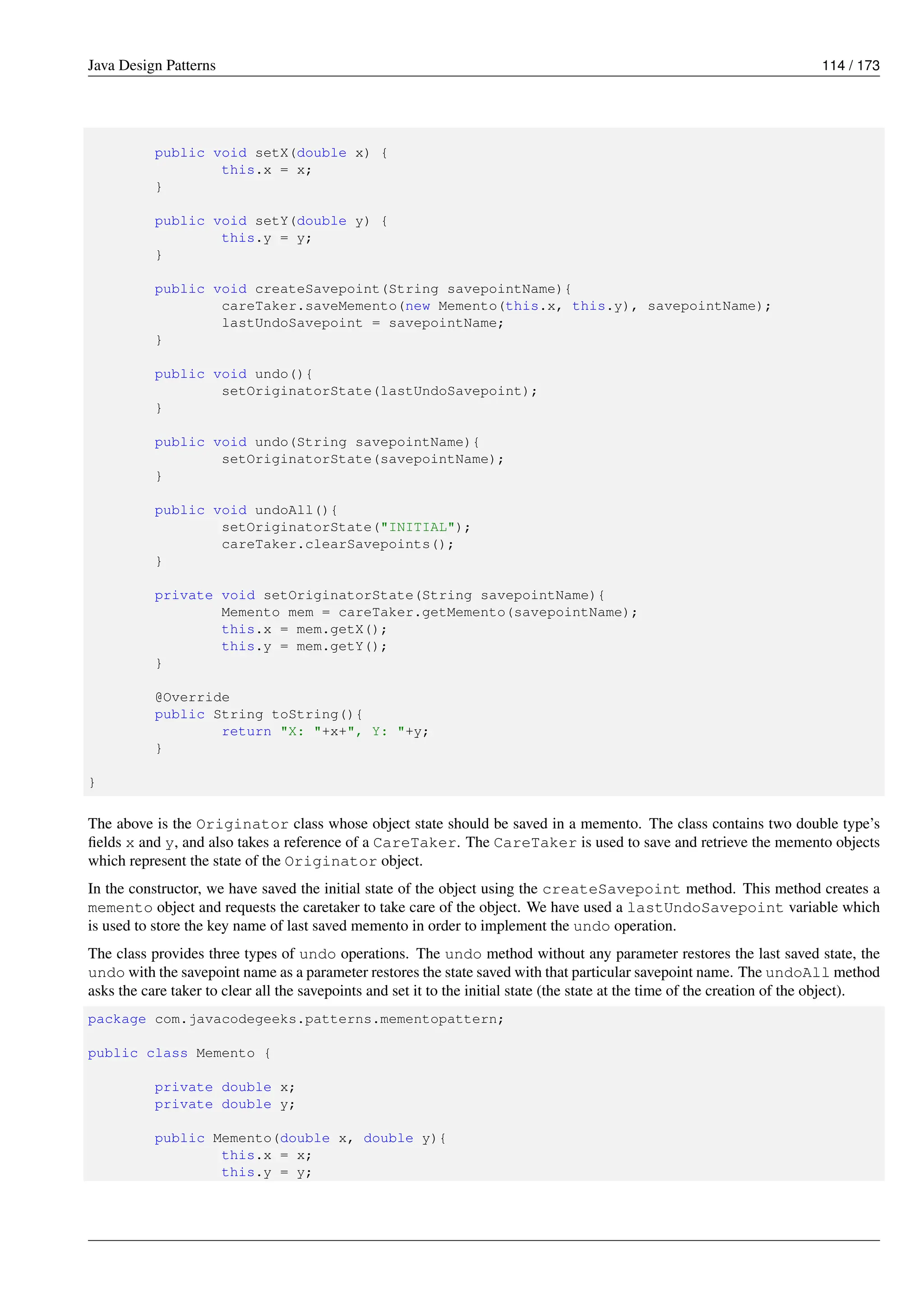 Java Design Patterns 114 / 173
public void setX(double x) {
this.x = x;
}
public void setY(double y) {
this.y = y;
}
public void createSavepoint(String savepointName){
careTaker.saveMemento(new Memento(this.x, this.y), savepointName);
lastUndoSavepoint = savepointName;
}
public void undo(){
setOriginatorState(lastUndoSavepoint);
}
public void undo(String savepointName){
setOriginatorState(savepointName);
}
public void undoAll(){
setOriginatorState("INITIAL");
careTaker.clearSavepoints();
}
private void setOriginatorState(String savepointName){
Memento mem = careTaker.getMemento(savepointName);
this.x = mem.getX();
this.y = mem.getY();
}
@Override
public String toString(){
return "X: "+x+", Y: "+y;
}
}
The above is the Originator class whose object state should be saved in a memento. The class contains two double type’s
fields x and y, and also takes a reference of a CareTaker. The CareTaker is used to save and retrieve the memento objects
which represent the state of the Originator object.
In the constructor, we have saved the initial state of the object using the createSavepoint method. This method creates a
memento object and requests the caretaker to take care of the object. We have used a lastUndoSavepoint variable which
is used to store the key name of last saved memento in order to implement the undo operation.
The class provides three types of undo operations. The undo method without any parameter restores the last saved state, the
undo with the savepoint name as a parameter restores the state saved with that particular savepoint name. The undoAll method
asks the care taker to clear all the savepoints and set it to the initial state (the state at the time of the creation of the object).
package com.javacodegeeks.patterns.mementopattern;
public class Memento {
private double x;
private double y;
public Memento(double x, double y){
this.x = x;
this.y = y;
 