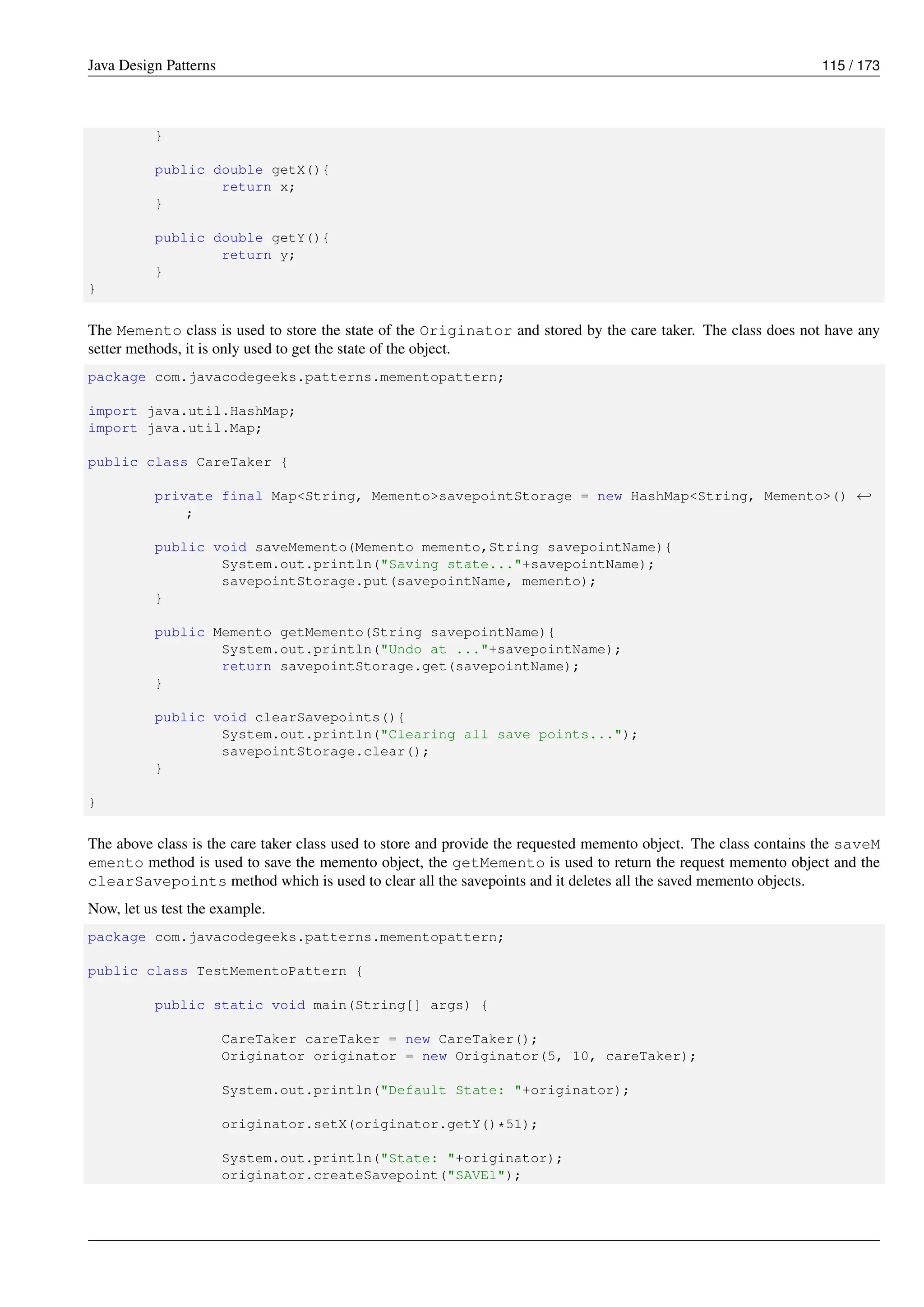Java Design Patterns 115 / 173
}
public double getX(){
return x;
}
public double getY(){
return y;
}
}
The Memento class is used to store the state of the Originator and stored by the care taker. The class does not have any
setter methods, it is only used to get the state of the object.
package com.javacodegeeks.patterns.mementopattern;
import java.util.HashMap;
import java.util.Map;
public class CareTaker {
private final Map<String, Memento>savepointStorage = new HashMap<String, Memento>() ←-
;
public void saveMemento(Memento memento,String savepointName){
System.out.println("Saving state..."+savepointName);
savepointStorage.put(savepointName, memento);
}
public Memento getMemento(String savepointName){
System.out.println("Undo at ..."+savepointName);
return savepointStorage.get(savepointName);
}
public void clearSavepoints(){
System.out.println("Clearing all save points...");
savepointStorage.clear();
}
}
The above class is the care taker class used to store and provide the requested memento object. The class contains the saveM
emento method is used to save the memento object, the getMemento is used to return the request memento object and the
clearSavepoints method which is used to clear all the savepoints and it deletes all the saved memento objects.
Now, let us test the example.
package com.javacodegeeks.patterns.mementopattern;
public class TestMementoPattern {
public static void main(String[] args) {
CareTaker careTaker = new CareTaker();
Originator originator = new Originator(5, 10, careTaker);
System.out.println("Default State: "+originator);
originator.setX(originator.getY()*51);
System.out.println("State: "+originator);
originator.createSavepoint("SAVE1");
 