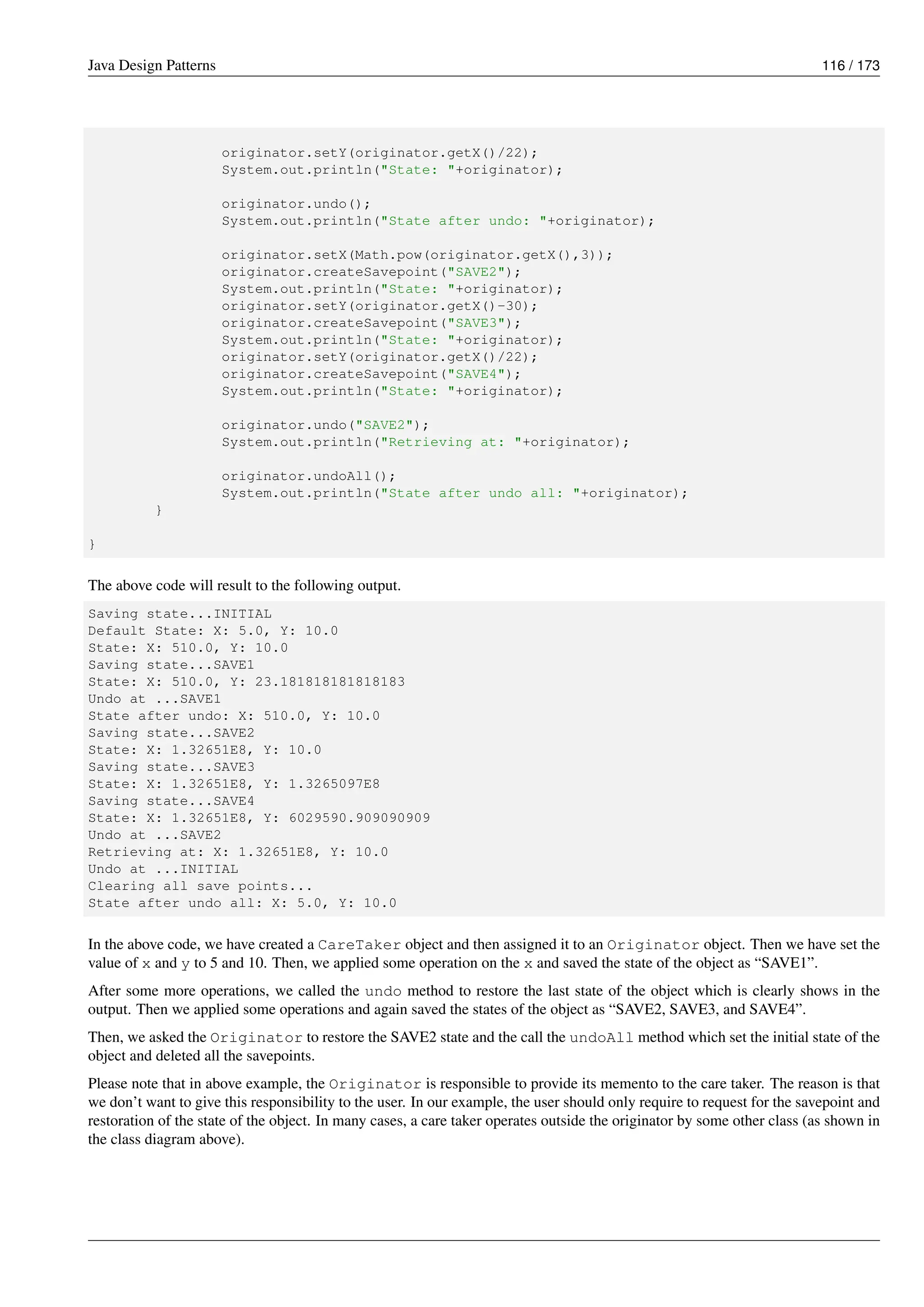 Java Design Patterns 116 / 173
originator.setY(originator.getX()/22);
System.out.println("State: "+originator);
originator.undo();
System.out.println("State after undo: "+originator);
originator.setX(Math.pow(originator.getX(),3));
originator.createSavepoint("SAVE2");
System.out.println("State: "+originator);
originator.setY(originator.getX()-30);
originator.createSavepoint("SAVE3");
System.out.println("State: "+originator);
originator.setY(originator.getX()/22);
originator.createSavepoint("SAVE4");
System.out.println("State: "+originator);
originator.undo("SAVE2");
System.out.println("Retrieving at: "+originator);
originator.undoAll();
System.out.println("State after undo all: "+originator);
}
}
The above code will result to the following output.
Saving state...INITIAL
Default State: X: 5.0, Y: 10.0
State: X: 510.0, Y: 10.0
Saving state...SAVE1
State: X: 510.0, Y: 23.181818181818183
Undo at ...SAVE1
State after undo: X: 510.0, Y: 10.0
Saving state...SAVE2
State: X: 1.32651E8, Y: 10.0
Saving state...SAVE3
State: X: 1.32651E8, Y: 1.3265097E8
Saving state...SAVE4
State: X: 1.32651E8, Y: 6029590.909090909
Undo at ...SAVE2
Retrieving at: X: 1.32651E8, Y: 10.0
Undo at ...INITIAL
Clearing all save points...
State after undo all: X: 5.0, Y: 10.0
In the above code, we have created a CareTaker object and then assigned it to an Originator object. Then we have set the
value of x and y to 5 and 10. Then, we applied some operation on the x and saved the state of the object as “SAVE1”.
After some more operations, we called the undo method to restore the last state of the object which is clearly shows in the
output. Then we applied some operations and again saved the states of the object as “SAVE2, SAVE3, and SAVE4”.
Then, we asked the Originator to restore the SAVE2 state and the call the undoAll method which set the initial state of the
object and deleted all the savepoints.
Please note that in above example, the Originator is responsible to provide its memento to the care taker. The reason is that
we don’t want to give this responsibility to the user. In our example, the user should only require to request for the savepoint and
restoration of the state of the object. In many cases, a care taker operates outside the originator by some other class (as shown in
the class diagram above).
 