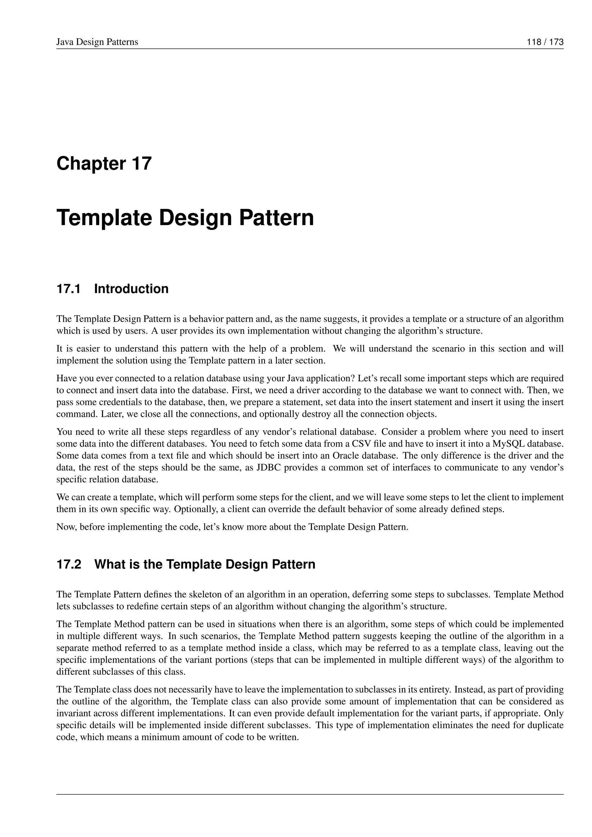 Java Design Patterns 118 / 173
Chapter 17
Template Design Pattern
17.1 Introduction
The Template Design Pattern is a behavior pattern and, as the name suggests, it provides a template or a structure of an algorithm
which is used by users. A user provides its own implementation without changing the algorithm’s structure.
It is easier to understand this pattern with the help of a problem. We will understand the scenario in this section and will
implement the solution using the Template pattern in a later section.
Have you ever connected to a relation database using your Java application? Let’s recall some important steps which are required
to connect and insert data into the database. First, we need a driver according to the database we want to connect with. Then, we
pass some credentials to the database, then, we prepare a statement, set data into the insert statement and insert it using the insert
command. Later, we close all the connections, and optionally destroy all the connection objects.
You need to write all these steps regardless of any vendor’s relational database. Consider a problem where you need to insert
some data into the different databases. You need to fetch some data from a CSV file and have to insert it into a MySQL database.
Some data comes from a text file and which should be insert into an Oracle database. The only difference is the driver and the
data, the rest of the steps should be the same, as JDBC provides a common set of interfaces to communicate to any vendor’s
specific relation database.
We can create a template, which will perform some steps for the client, and we will leave some steps to let the client to implement
them in its own specific way. Optionally, a client can override the default behavior of some already defined steps.
Now, before implementing the code, let’s know more about the Template Design Pattern.
17.2 What is the Template Design Pattern
The Template Pattern defines the skeleton of an algorithm in an operation, deferring some steps to subclasses. Template Method
lets subclasses to redefine certain steps of an algorithm without changing the algorithm’s structure.
The Template Method pattern can be used in situations when there is an algorithm, some steps of which could be implemented
in multiple different ways. In such scenarios, the Template Method pattern suggests keeping the outline of the algorithm in a
separate method referred to as a template method inside a class, which may be referred to as a template class, leaving out the
specific implementations of the variant portions (steps that can be implemented in multiple different ways) of the algorithm to
different subclasses of this class.
The Template class does not necessarily have to leave the implementation to subclasses in its entirety. Instead, as part of providing
the outline of the algorithm, the Template class can also provide some amount of implementation that can be considered as
invariant across different implementations. It can even provide default implementation for the variant parts, if appropriate. Only
specific details will be implemented inside different subclasses. This type of implementation eliminates the need for duplicate
code, which means a minimum amount of code to be written.
 