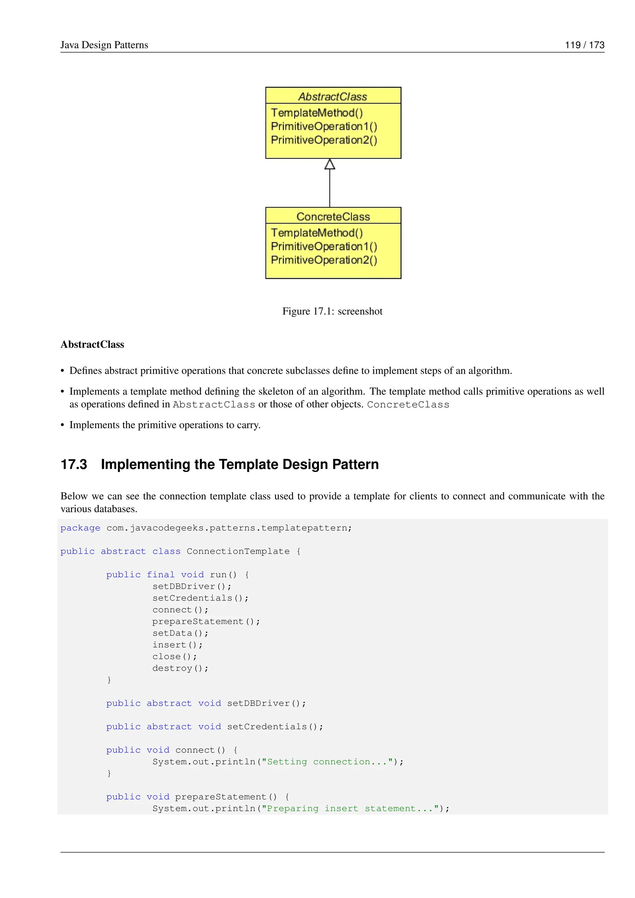 Java Design Patterns 119 / 173
Figure 17.1: screenshot
AbstractClass
• Defines abstract primitive operations that concrete subclasses define to implement steps of an algorithm.
• Implements a template method defining the skeleton of an algorithm. The template method calls primitive operations as well
as operations defined in AbstractClass or those of other objects. ConcreteClass
• Implements the primitive operations to carry.
17.3 Implementing the Template Design Pattern
Below we can see the connection template class used to provide a template for clients to connect and communicate with the
various databases.
package com.javacodegeeks.patterns.templatepattern;
public abstract class ConnectionTemplate {
public final void run() {
setDBDriver();
setCredentials();
connect();
prepareStatement();
setData();
insert();
close();
destroy();
}
public abstract void setDBDriver();
public abstract void setCredentials();
public void connect() {
System.out.println("Setting connection...");
}
public void prepareStatement() {
System.out.println("Preparing insert statement...");
 