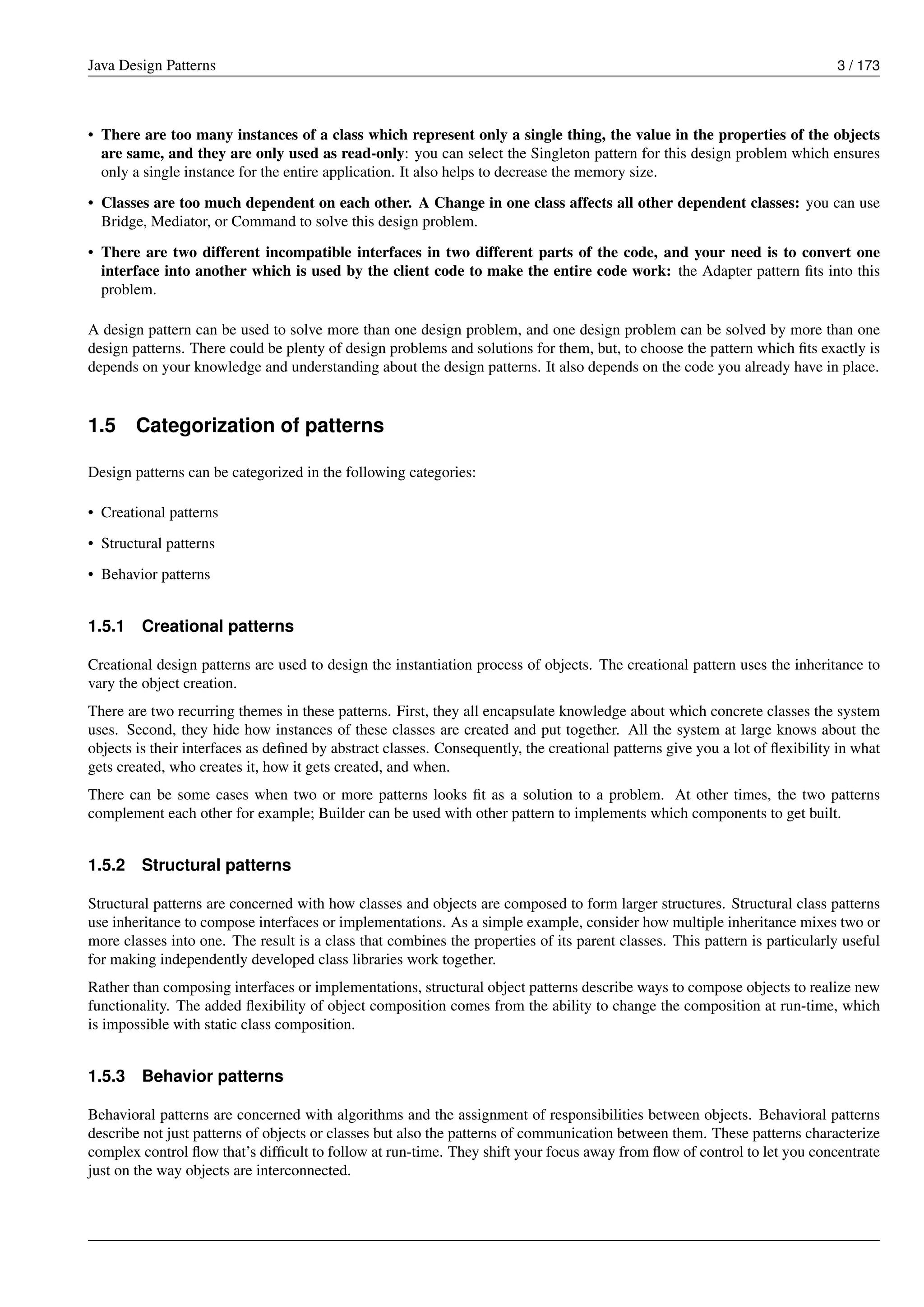 Java Design Patterns 3 / 173
• There are too many instances of a class which represent only a single thing, the value in the properties of the objects
are same, and they are only used as read-only: you can select the Singleton pattern for this design problem which ensures
only a single instance for the entire application. It also helps to decrease the memory size.
• Classes are too much dependent on each other. A Change in one class affects all other dependent classes: you can use
Bridge, Mediator, or Command to solve this design problem.
• There are two different incompatible interfaces in two different parts of the code, and your need is to convert one
interface into another which is used by the client code to make the entire code work: the Adapter pattern fits into this
problem.
A design pattern can be used to solve more than one design problem, and one design problem can be solved by more than one
design patterns. There could be plenty of design problems and solutions for them, but, to choose the pattern which fits exactly is
depends on your knowledge and understanding about the design patterns. It also depends on the code you already have in place.
1.5 Categorization of patterns
Design patterns can be categorized in the following categories:
• Creational patterns
• Structural patterns
• Behavior patterns
1.5.1 Creational patterns
Creational design patterns are used to design the instantiation process of objects. The creational pattern uses the inheritance to
vary the object creation.
There are two recurring themes in these patterns. First, they all encapsulate knowledge about which concrete classes the system
uses. Second, they hide how instances of these classes are created and put together. All the system at large knows about the
objects is their interfaces as defined by abstract classes. Consequently, the creational patterns give you a lot of flexibility in what
gets created, who creates it, how it gets created, and when.
There can be some cases when two or more patterns looks fit as a solution to a problem. At other times, the two patterns
complement each other for example; Builder can be used with other pattern to implements which components to get built.
1.5.2 Structural patterns
Structural patterns are concerned with how classes and objects are composed to form larger structures. Structural class patterns
use inheritance to compose interfaces or implementations. As a simple example, consider how multiple inheritance mixes two or
more classes into one. The result is a class that combines the properties of its parent classes. This pattern is particularly useful
for making independently developed class libraries work together.
Rather than composing interfaces or implementations, structural object patterns describe ways to compose objects to realize new
functionality. The added flexibility of object composition comes from the ability to change the composition at run-time, which
is impossible with static class composition.
1.5.3 Behavior patterns
Behavioral patterns are concerned with algorithms and the assignment of responsibilities between objects. Behavioral patterns
describe not just patterns of objects or classes but also the patterns of communication between them. These patterns characterize
complex control flow that’s difficult to follow at run-time. They shift your focus away from flow of control to let you concentrate
just on the way objects are interconnected.
 