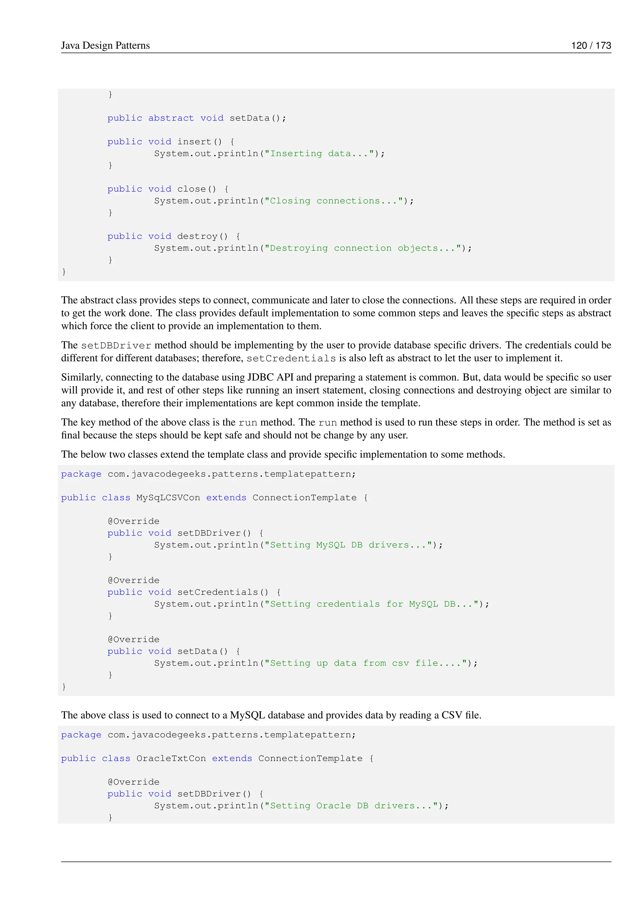 Java Design Patterns 120 / 173
}
public abstract void setData();
public void insert() {
System.out.println("Inserting data...");
}
public void close() {
System.out.println("Closing connections...");
}
public void destroy() {
System.out.println("Destroying connection objects...");
}
}
The abstract class provides steps to connect, communicate and later to close the connections. All these steps are required in order
to get the work done. The class provides default implementation to some common steps and leaves the specific steps as abstract
which force the client to provide an implementation to them.
The setDBDriver method should be implementing by the user to provide database specific drivers. The credentials could be
different for different databases; therefore, setCredentials is also left as abstract to let the user to implement it.
Similarly, connecting to the database using JDBC API and preparing a statement is common. But, data would be specific so user
will provide it, and rest of other steps like running an insert statement, closing connections and destroying object are similar to
any database, therefore their implementations are kept common inside the template.
The key method of the above class is the run method. The run method is used to run these steps in order. The method is set as
final because the steps should be kept safe and should not be change by any user.
The below two classes extend the template class and provide specific implementation to some methods.
package com.javacodegeeks.patterns.templatepattern;
public class MySqLCSVCon extends ConnectionTemplate {
@Override
public void setDBDriver() {
System.out.println("Setting MySQL DB drivers...");
}
@Override
public void setCredentials() {
System.out.println("Setting credentials for MySQL DB...");
}
@Override
public void setData() {
System.out.println("Setting up data from csv file....");
}
}
The above class is used to connect to a MySQL database and provides data by reading a CSV file.
package com.javacodegeeks.patterns.templatepattern;
public class OracleTxtCon extends ConnectionTemplate {
@Override
public void setDBDriver() {
System.out.println("Setting Oracle DB drivers...");
}
 