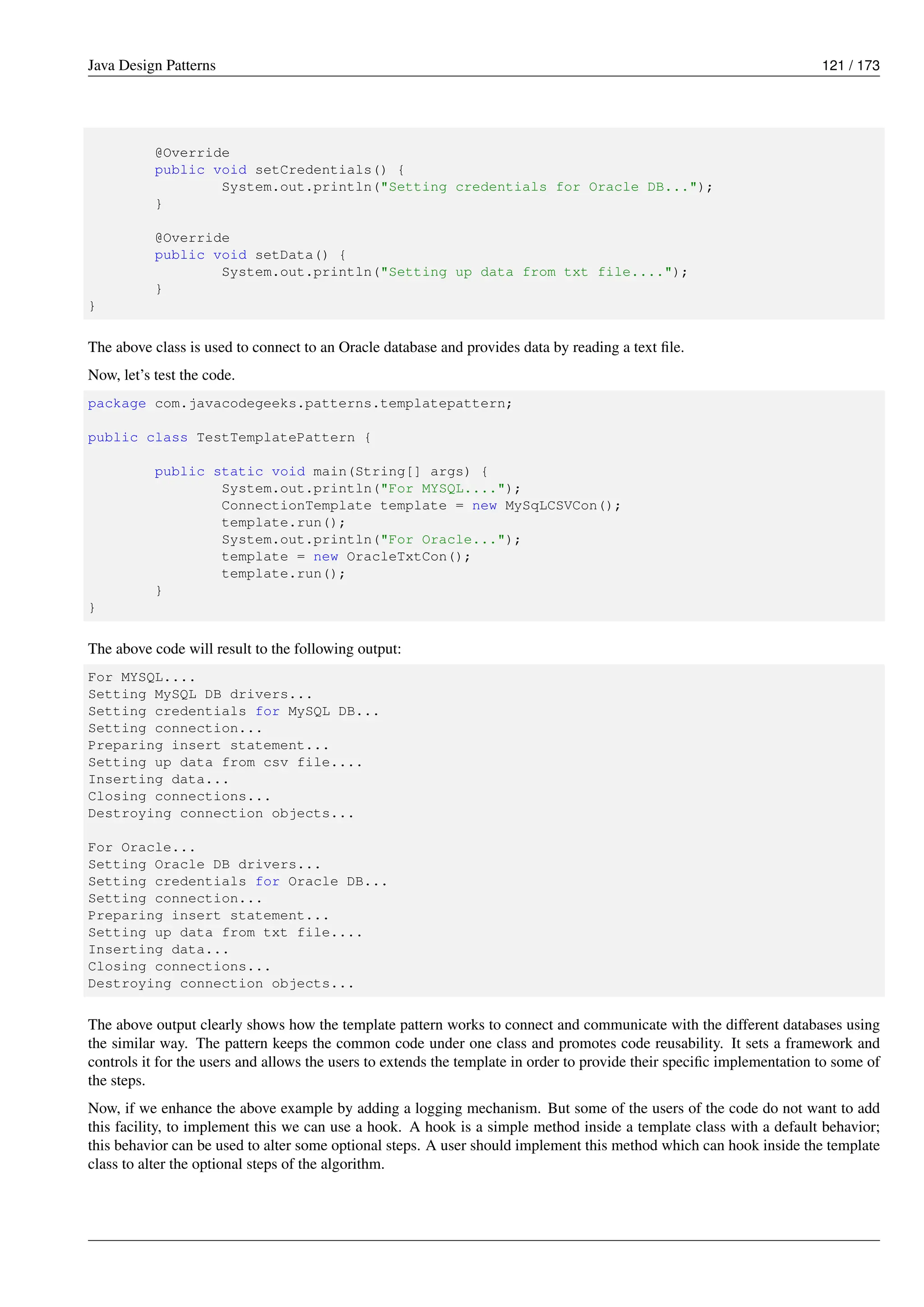 Java Design Patterns 121 / 173
@Override
public void setCredentials() {
System.out.println("Setting credentials for Oracle DB...");
}
@Override
public void setData() {
System.out.println("Setting up data from txt file....");
}
}
The above class is used to connect to an Oracle database and provides data by reading a text file.
Now, let’s test the code.
package com.javacodegeeks.patterns.templatepattern;
public class TestTemplatePattern {
public static void main(String[] args) {
System.out.println("For MYSQL....");
ConnectionTemplate template = new MySqLCSVCon();
template.run();
System.out.println("For Oracle...");
template = new OracleTxtCon();
template.run();
}
}
The above code will result to the following output:
For MYSQL....
Setting MySQL DB drivers...
Setting credentials for MySQL DB...
Setting connection...
Preparing insert statement...
Setting up data from csv file....
Inserting data...
Closing connections...
Destroying connection objects...
For Oracle...
Setting Oracle DB drivers...
Setting credentials for Oracle DB...
Setting connection...
Preparing insert statement...
Setting up data from txt file....
Inserting data...
Closing connections...
Destroying connection objects...
The above output clearly shows how the template pattern works to connect and communicate with the different databases using
the similar way. The pattern keeps the common code under one class and promotes code reusability. It sets a framework and
controls it for the users and allows the users to extends the template in order to provide their specific implementation to some of
the steps.
Now, if we enhance the above example by adding a logging mechanism. But some of the users of the code do not want to add
this facility, to implement this we can use a hook. A hook is a simple method inside a template class with a default behavior;
this behavior can be used to alter some optional steps. A user should implement this method which can hook inside the template
class to alter the optional steps of the algorithm.
 