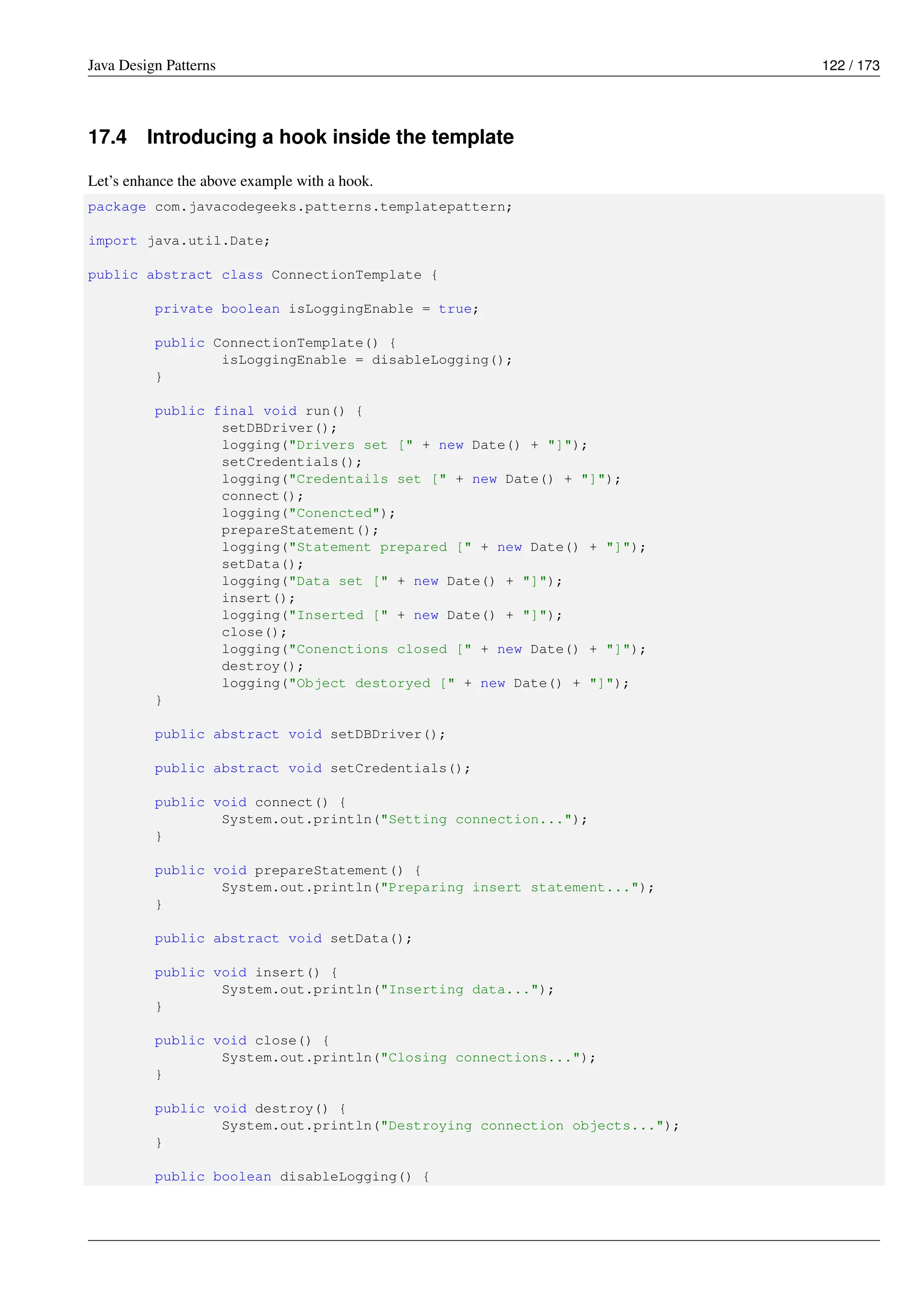 Java Design Patterns 122 / 173
17.4 Introducing a hook inside the template
Let’s enhance the above example with a hook.
package com.javacodegeeks.patterns.templatepattern;
import java.util.Date;
public abstract class ConnectionTemplate {
private boolean isLoggingEnable = true;
public ConnectionTemplate() {
isLoggingEnable = disableLogging();
}
public final void run() {
setDBDriver();
logging("Drivers set [" + new Date() + "]");
setCredentials();
logging("Credentails set [" + new Date() + "]");
connect();
logging("Conencted");
prepareStatement();
logging("Statement prepared [" + new Date() + "]");
setData();
logging("Data set [" + new Date() + "]");
insert();
logging("Inserted [" + new Date() + "]");
close();
logging("Conenctions closed [" + new Date() + "]");
destroy();
logging("Object destoryed [" + new Date() + "]");
}
public abstract void setDBDriver();
public abstract void setCredentials();
public void connect() {
System.out.println("Setting connection...");
}
public void prepareStatement() {
System.out.println("Preparing insert statement...");
}
public abstract void setData();
public void insert() {
System.out.println("Inserting data...");
}
public void close() {
System.out.println("Closing connections...");
}
public void destroy() {
System.out.println("Destroying connection objects...");
}
public boolean disableLogging() {
 