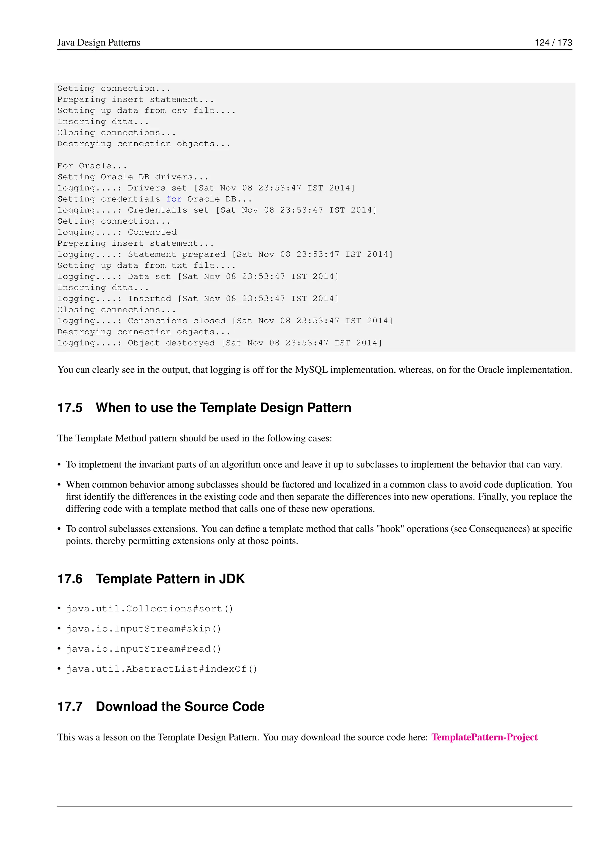 Java Design Patterns 124 / 173
Setting connection...
Preparing insert statement...
Setting up data from csv file....
Inserting data...
Closing connections...
Destroying connection objects...
For Oracle...
Setting Oracle DB drivers...
Logging....: Drivers set [Sat Nov 08 23:53:47 IST 2014]
Setting credentials for Oracle DB...
Logging....: Credentails set [Sat Nov 08 23:53:47 IST 2014]
Setting connection...
Logging....: Conencted
Preparing insert statement...
Logging....: Statement prepared [Sat Nov 08 23:53:47 IST 2014]
Setting up data from txt file....
Logging....: Data set [Sat Nov 08 23:53:47 IST 2014]
Inserting data...
Logging....: Inserted [Sat Nov 08 23:53:47 IST 2014]
Closing connections...
Logging....: Conenctions closed [Sat Nov 08 23:53:47 IST 2014]
Destroying connection objects...
Logging....: Object destoryed [Sat Nov 08 23:53:47 IST 2014]
You can clearly see in the output, that logging is off for the MySQL implementation, whereas, on for the Oracle implementation.
17.5 When to use the Template Design Pattern
The Template Method pattern should be used in the following cases:
• To implement the invariant parts of an algorithm once and leave it up to subclasses to implement the behavior that can vary.
• When common behavior among subclasses should be factored and localized in a common class to avoid code duplication. You
first identify the differences in the existing code and then separate the differences into new operations. Finally, you replace the
differing code with a template method that calls one of these new operations.
• To control subclasses extensions. You can define a template method that calls "hook" operations (see Consequences) at specific
points, thereby permitting extensions only at those points.
17.6 Template Pattern in JDK
• java.util.Collections#sort()
• java.io.InputStream#skip()
• java.io.InputStream#read()
• java.util.AbstractList#indexOf()
17.7 Download the Source Code
This was a lesson on the Template Design Pattern. You may download the source code here: TemplatePattern-Project
 