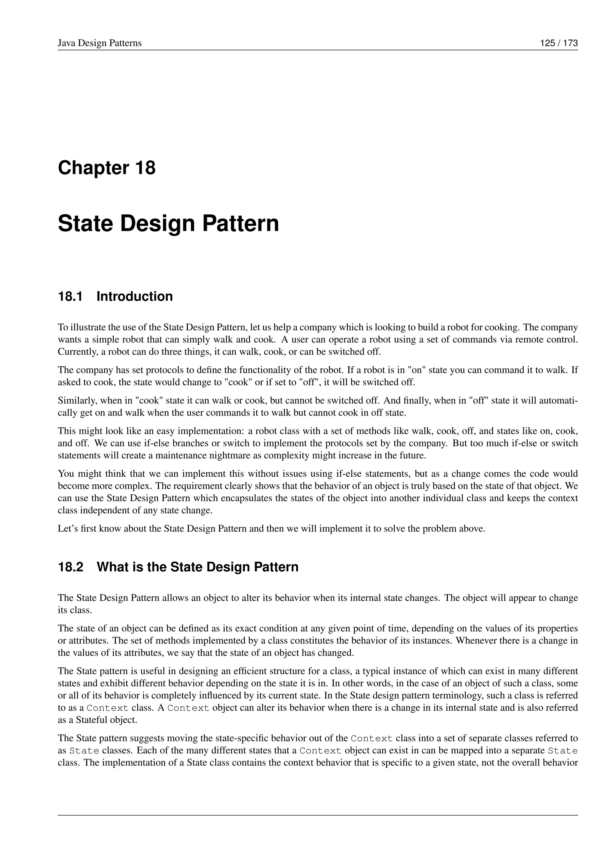 Java Design Patterns 125 / 173
Chapter 18
State Design Pattern
18.1 Introduction
To illustrate the use of the State Design Pattern, let us help a company which is looking to build a robot for cooking. The company
wants a simple robot that can simply walk and cook. A user can operate a robot using a set of commands via remote control.
Currently, a robot can do three things, it can walk, cook, or can be switched off.
The company has set protocols to define the functionality of the robot. If a robot is in "on" state you can command it to walk. If
asked to cook, the state would change to "cook" or if set to "off", it will be switched off.
Similarly, when in "cook" state it can walk or cook, but cannot be switched off. And finally, when in "off" state it will automati-
cally get on and walk when the user commands it to walk but cannot cook in off state.
This might look like an easy implementation: a robot class with a set of methods like walk, cook, off, and states like on, cook,
and off. We can use if-else branches or switch to implement the protocols set by the company. But too much if-else or switch
statements will create a maintenance nightmare as complexity might increase in the future.
You might think that we can implement this without issues using if-else statements, but as a change comes the code would
become more complex. The requirement clearly shows that the behavior of an object is truly based on the state of that object. We
can use the State Design Pattern which encapsulates the states of the object into another individual class and keeps the context
class independent of any state change.
Let’s first know about the State Design Pattern and then we will implement it to solve the problem above.
18.2 What is the State Design Pattern
The State Design Pattern allows an object to alter its behavior when its internal state changes. The object will appear to change
its class.
The state of an object can be defined as its exact condition at any given point of time, depending on the values of its properties
or attributes. The set of methods implemented by a class constitutes the behavior of its instances. Whenever there is a change in
the values of its attributes, we say that the state of an object has changed.
The State pattern is useful in designing an efficient structure for a class, a typical instance of which can exist in many different
states and exhibit different behavior depending on the state it is in. In other words, in the case of an object of such a class, some
or all of its behavior is completely influenced by its current state. In the State design pattern terminology, such a class is referred
to as a Context class. A Context object can alter its behavior when there is a change in its internal state and is also referred
as a Stateful object.
The State pattern suggests moving the state-specific behavior out of the Context class into a set of separate classes referred to
as State classes. Each of the many different states that a Context object can exist in can be mapped into a separate State
class. The implementation of a State class contains the context behavior that is specific to a given state, not the overall behavior
 