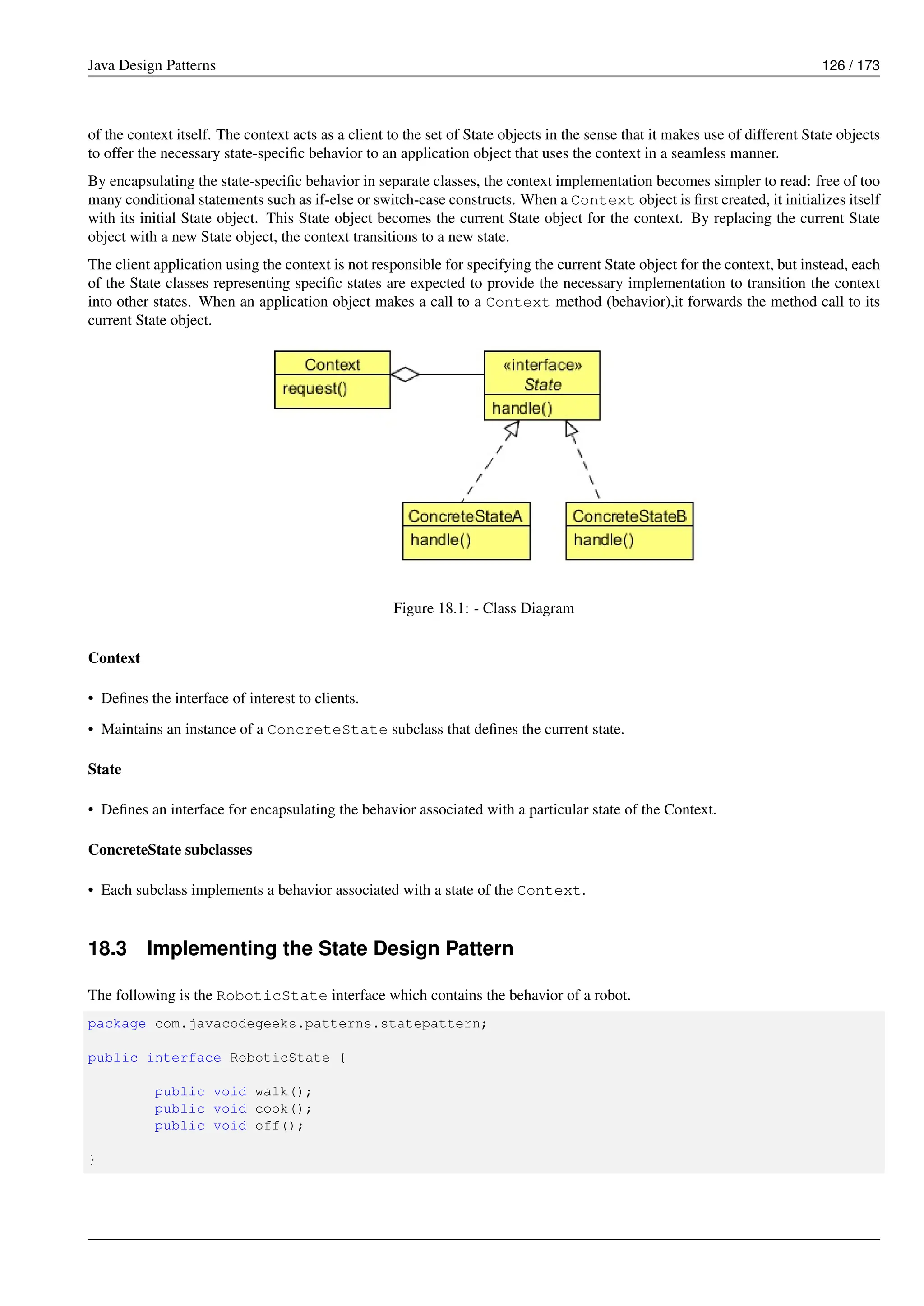 Java Design Patterns 126 / 173
of the context itself. The context acts as a client to the set of State objects in the sense that it makes use of different State objects
to offer the necessary state-specific behavior to an application object that uses the context in a seamless manner.
By encapsulating the state-specific behavior in separate classes, the context implementation becomes simpler to read: free of too
many conditional statements such as if-else or switch-case constructs. When a Context object is first created, it initializes itself
with its initial State object. This State object becomes the current State object for the context. By replacing the current State
object with a new State object, the context transitions to a new state.
The client application using the context is not responsible for specifying the current State object for the context, but instead, each
of the State classes representing specific states are expected to provide the necessary implementation to transition the context
into other states. When an application object makes a call to a Context method (behavior),it forwards the method call to its
current State object.
Figure 18.1: - Class Diagram
Context
• Defines the interface of interest to clients.
• Maintains an instance of a ConcreteState subclass that defines the current state.
State
• Defines an interface for encapsulating the behavior associated with a particular state of the Context.
ConcreteState subclasses
• Each subclass implements a behavior associated with a state of the Context.
18.3 Implementing the State Design Pattern
The following is the RoboticState interface which contains the behavior of a robot.
package com.javacodegeeks.patterns.statepattern;
public interface RoboticState {
public void walk();
public void cook();
public void off();
}
 