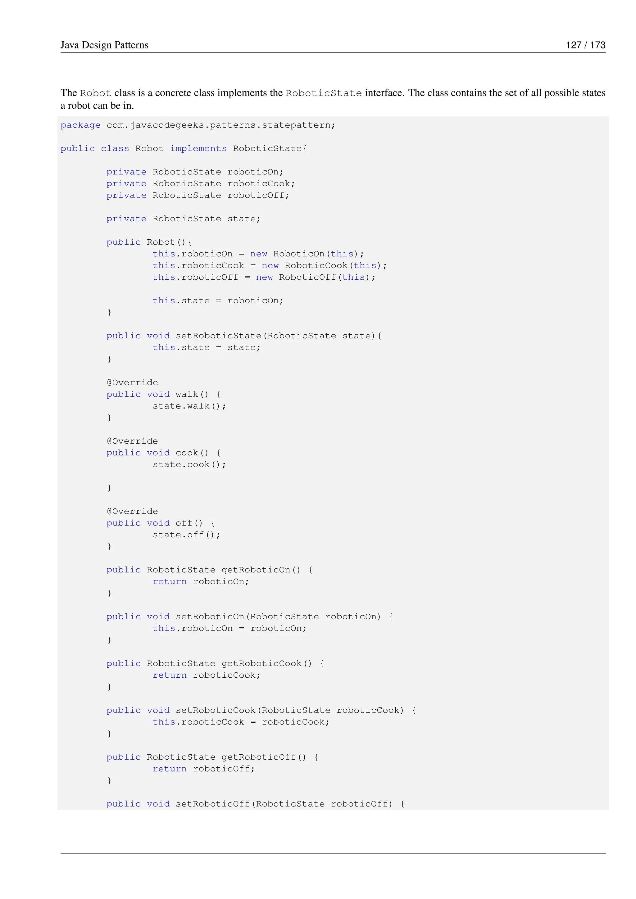 Java Design Patterns 127 / 173
The Robot class is a concrete class implements the RoboticState interface. The class contains the set of all possible states
a robot can be in.
package com.javacodegeeks.patterns.statepattern;
public class Robot implements RoboticState{
private RoboticState roboticOn;
private RoboticState roboticCook;
private RoboticState roboticOff;
private RoboticState state;
public Robot(){
this.roboticOn = new RoboticOn(this);
this.roboticCook = new RoboticCook(this);
this.roboticOff = new RoboticOff(this);
this.state = roboticOn;
}
public void setRoboticState(RoboticState state){
this.state = state;
}
@Override
public void walk() {
state.walk();
}
@Override
public void cook() {
state.cook();
}
@Override
public void off() {
state.off();
}
public RoboticState getRoboticOn() {
return roboticOn;
}
public void setRoboticOn(RoboticState roboticOn) {
this.roboticOn = roboticOn;
}
public RoboticState getRoboticCook() {
return roboticCook;
}
public void setRoboticCook(RoboticState roboticCook) {
this.roboticCook = roboticCook;
}
public RoboticState getRoboticOff() {
return roboticOff;
}
public void setRoboticOff(RoboticState roboticOff) {
 