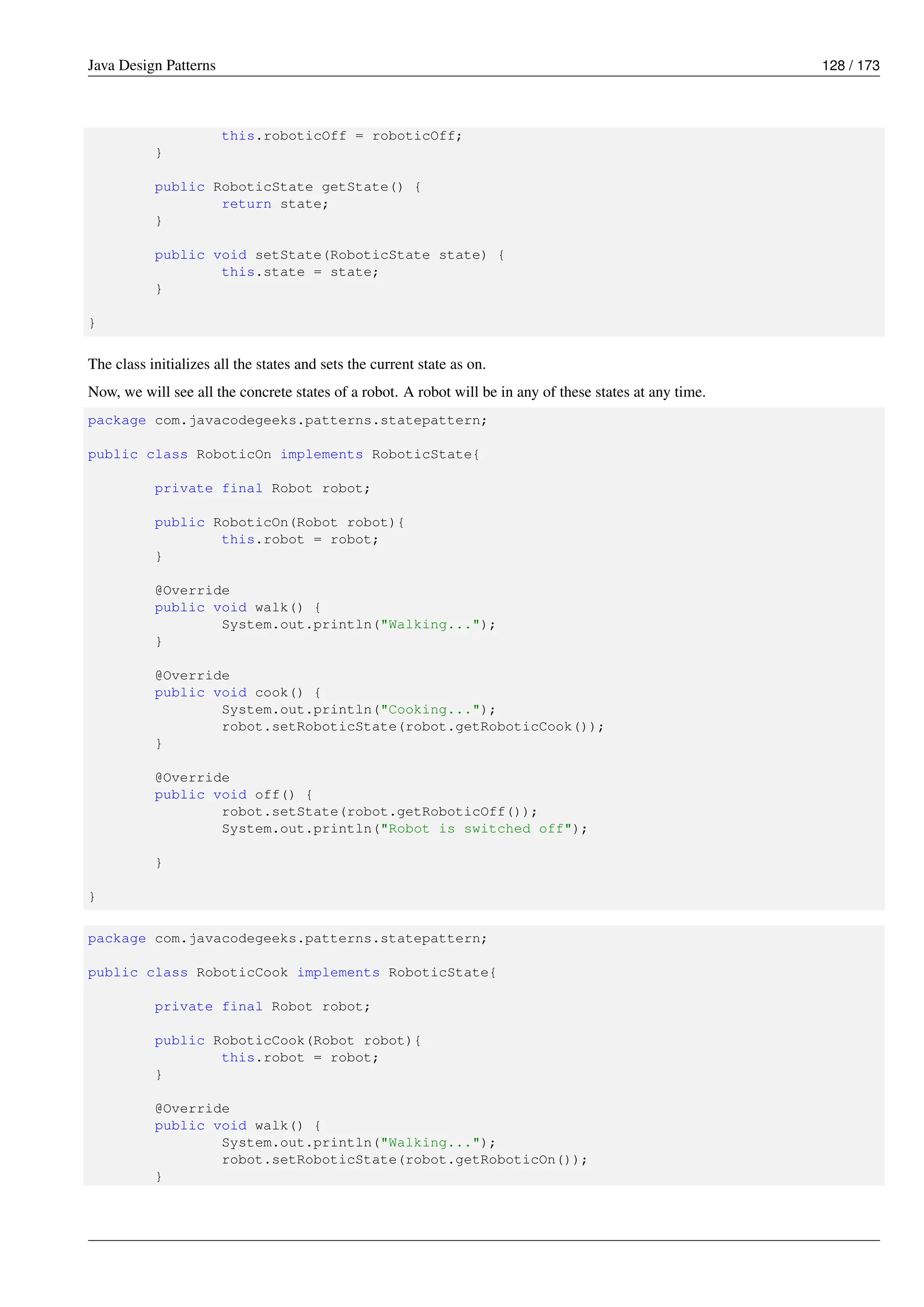Java Design Patterns 128 / 173
this.roboticOff = roboticOff;
}
public RoboticState getState() {
return state;
}
public void setState(RoboticState state) {
this.state = state;
}
}
The class initializes all the states and sets the current state as on.
Now, we will see all the concrete states of a robot. A robot will be in any of these states at any time.
package com.javacodegeeks.patterns.statepattern;
public class RoboticOn implements RoboticState{
private final Robot robot;
public RoboticOn(Robot robot){
this.robot = robot;
}
@Override
public void walk() {
System.out.println("Walking...");
}
@Override
public void cook() {
System.out.println("Cooking...");
robot.setRoboticState(robot.getRoboticCook());
}
@Override
public void off() {
robot.setState(robot.getRoboticOff());
System.out.println("Robot is switched off");
}
}
package com.javacodegeeks.patterns.statepattern;
public class RoboticCook implements RoboticState{
private final Robot robot;
public RoboticCook(Robot robot){
this.robot = robot;
}
@Override
public void walk() {
System.out.println("Walking...");
robot.setRoboticState(robot.getRoboticOn());
}
 