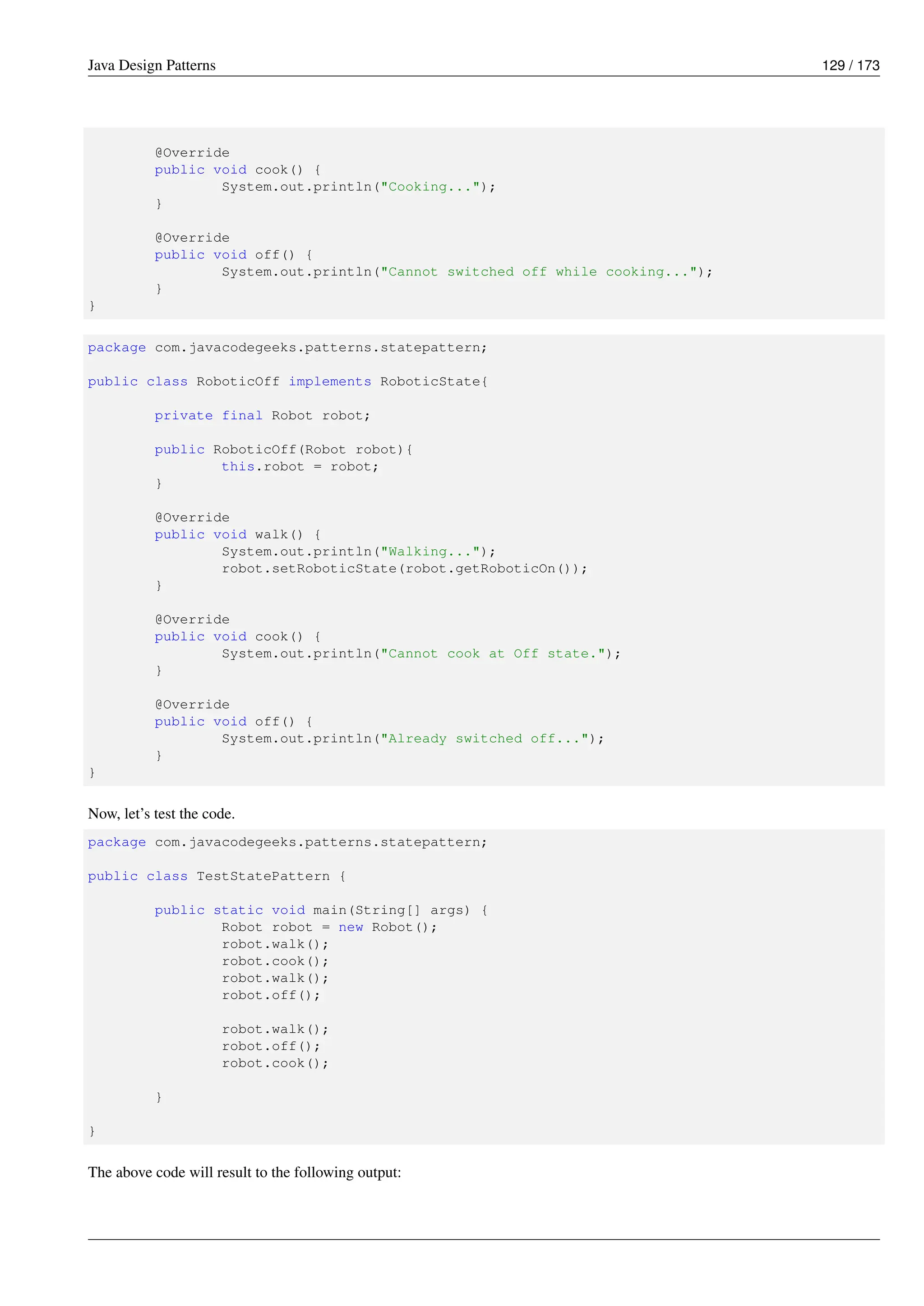 Java Design Patterns 129 / 173
@Override
public void cook() {
System.out.println("Cooking...");
}
@Override
public void off() {
System.out.println("Cannot switched off while cooking...");
}
}
package com.javacodegeeks.patterns.statepattern;
public class RoboticOff implements RoboticState{
private final Robot robot;
public RoboticOff(Robot robot){
this.robot = robot;
}
@Override
public void walk() {
System.out.println("Walking...");
robot.setRoboticState(robot.getRoboticOn());
}
@Override
public void cook() {
System.out.println("Cannot cook at Off state.");
}
@Override
public void off() {
System.out.println("Already switched off...");
}
}
Now, let’s test the code.
package com.javacodegeeks.patterns.statepattern;
public class TestStatePattern {
public static void main(String[] args) {
Robot robot = new Robot();
robot.walk();
robot.cook();
robot.walk();
robot.off();
robot.walk();
robot.off();
robot.cook();
}
}
The above code will result to the following output:
 