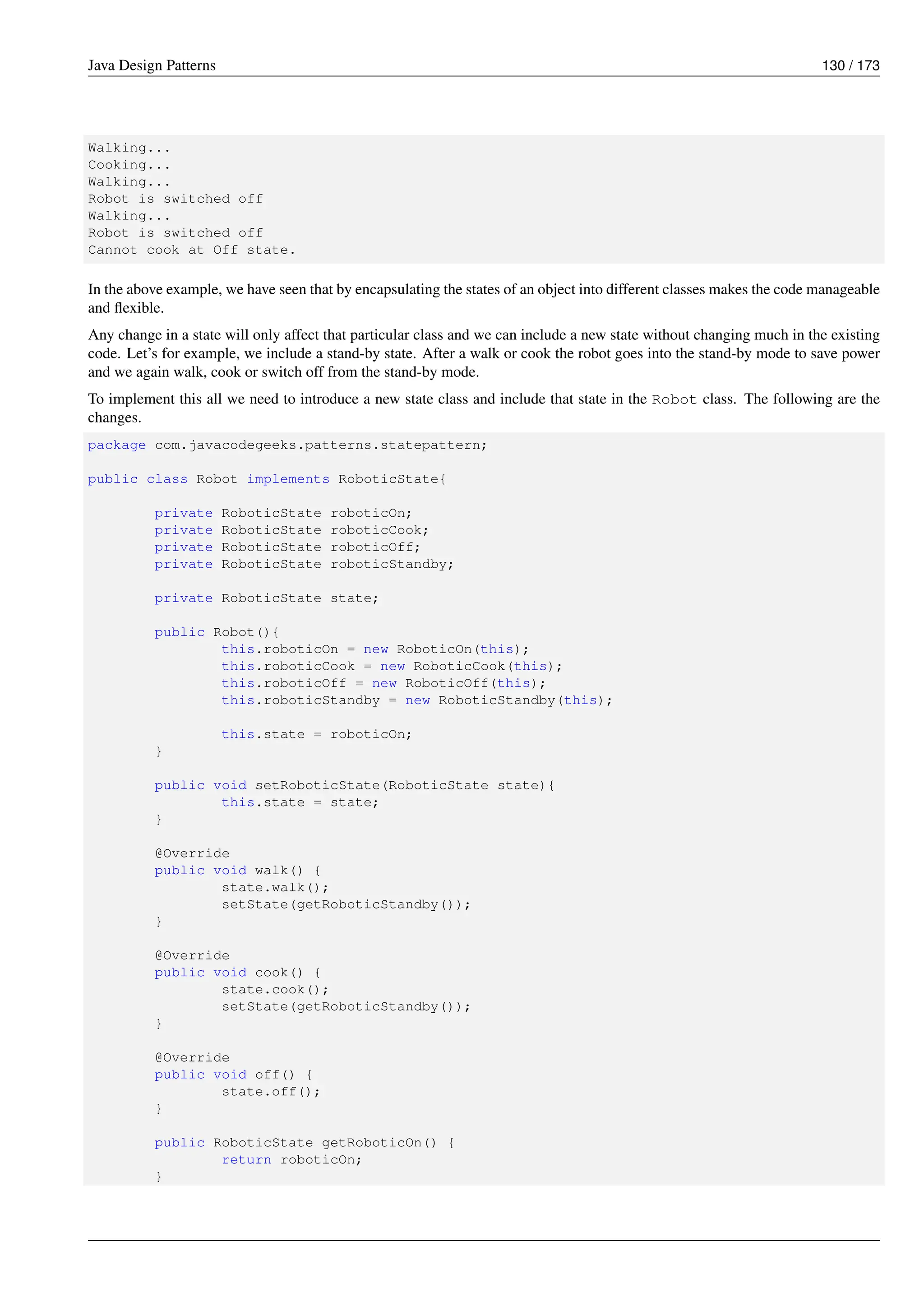 Java Design Patterns 130 / 173
Walking...
Cooking...
Walking...
Robot is switched off
Walking...
Robot is switched off
Cannot cook at Off state.
In the above example, we have seen that by encapsulating the states of an object into different classes makes the code manageable
and flexible.
Any change in a state will only affect that particular class and we can include a new state without changing much in the existing
code. Let’s for example, we include a stand-by state. After a walk or cook the robot goes into the stand-by mode to save power
and we again walk, cook or switch off from the stand-by mode.
To implement this all we need to introduce a new state class and include that state in the Robot class. The following are the
changes.
package com.javacodegeeks.patterns.statepattern;
public class Robot implements RoboticState{
private RoboticState roboticOn;
private RoboticState roboticCook;
private RoboticState roboticOff;
private RoboticState roboticStandby;
private RoboticState state;
public Robot(){
this.roboticOn = new RoboticOn(this);
this.roboticCook = new RoboticCook(this);
this.roboticOff = new RoboticOff(this);
this.roboticStandby = new RoboticStandby(this);
this.state = roboticOn;
}
public void setRoboticState(RoboticState state){
this.state = state;
}
@Override
public void walk() {
state.walk();
setState(getRoboticStandby());
}
@Override
public void cook() {
state.cook();
setState(getRoboticStandby());
}
@Override
public void off() {
state.off();
}
public RoboticState getRoboticOn() {
return roboticOn;
}
 