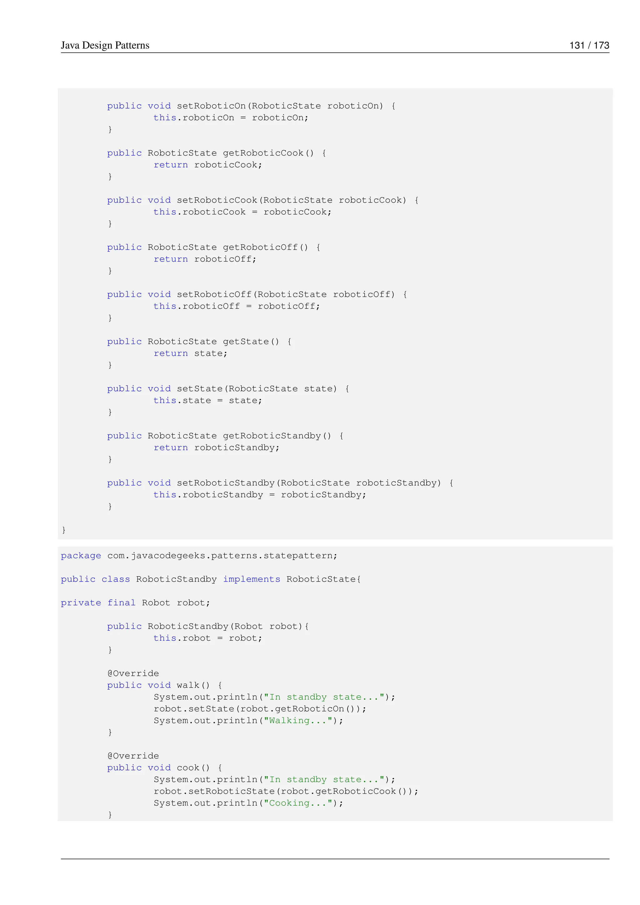 Java Design Patterns 131 / 173
public void setRoboticOn(RoboticState roboticOn) {
this.roboticOn = roboticOn;
}
public RoboticState getRoboticCook() {
return roboticCook;
}
public void setRoboticCook(RoboticState roboticCook) {
this.roboticCook = roboticCook;
}
public RoboticState getRoboticOff() {
return roboticOff;
}
public void setRoboticOff(RoboticState roboticOff) {
this.roboticOff = roboticOff;
}
public RoboticState getState() {
return state;
}
public void setState(RoboticState state) {
this.state = state;
}
public RoboticState getRoboticStandby() {
return roboticStandby;
}
public void setRoboticStandby(RoboticState roboticStandby) {
this.roboticStandby = roboticStandby;
}
}
package com.javacodegeeks.patterns.statepattern;
public class RoboticStandby implements RoboticState{
private final Robot robot;
public RoboticStandby(Robot robot){
this.robot = robot;
}
@Override
public void walk() {
System.out.println("In standby state...");
robot.setState(robot.getRoboticOn());
System.out.println("Walking...");
}
@Override
public void cook() {
System.out.println("In standby state...");
robot.setRoboticState(robot.getRoboticCook());
System.out.println("Cooking...");
}
 