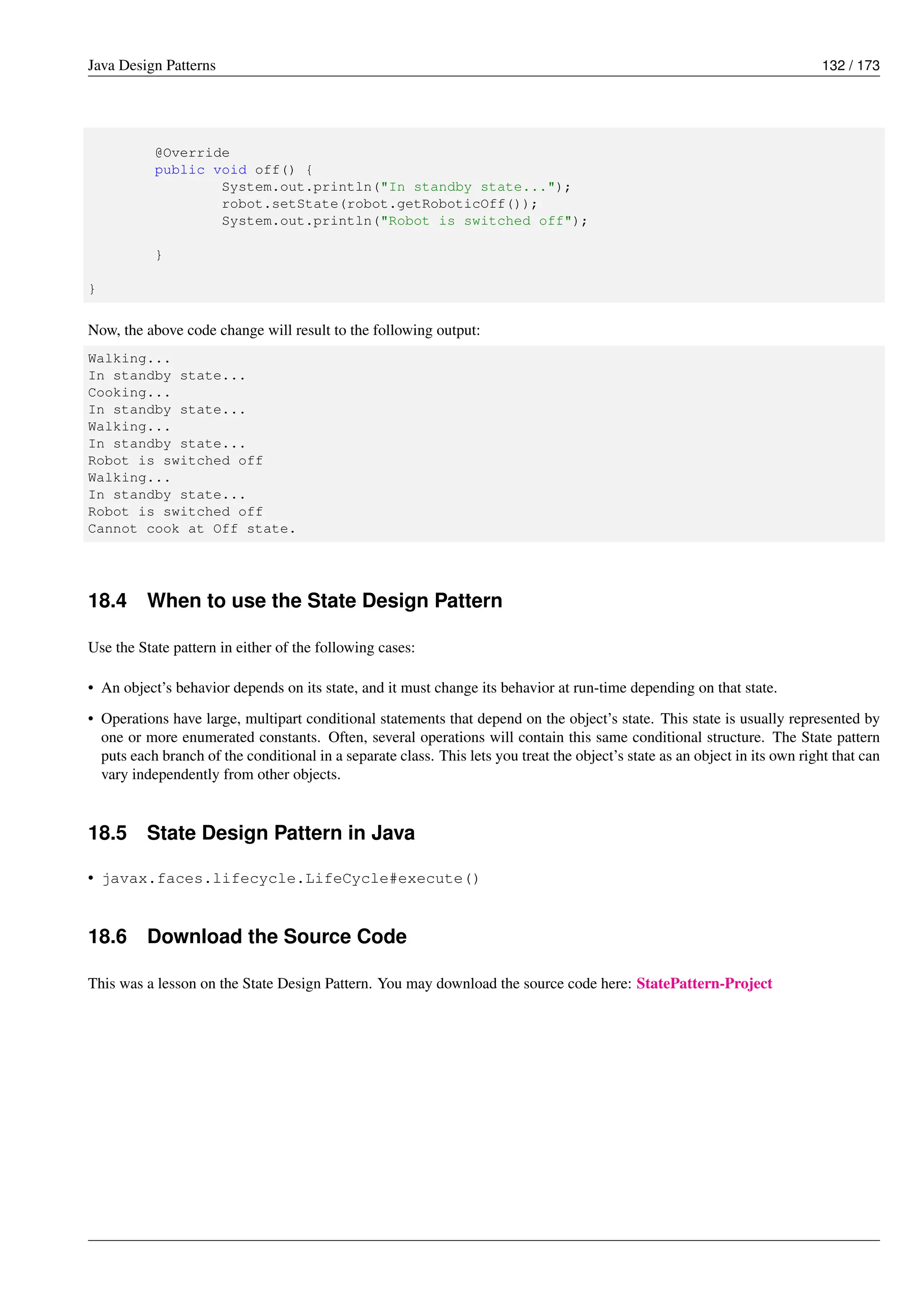 Java Design Patterns 132 / 173
@Override
public void off() {
System.out.println("In standby state...");
robot.setState(robot.getRoboticOff());
System.out.println("Robot is switched off");
}
}
Now, the above code change will result to the following output:
Walking...
In standby state...
Cooking...
In standby state...
Walking...
In standby state...
Robot is switched off
Walking...
In standby state...
Robot is switched off
Cannot cook at Off state.
18.4 When to use the State Design Pattern
Use the State pattern in either of the following cases:
• An object’s behavior depends on its state, and it must change its behavior at run-time depending on that state.
• Operations have large, multipart conditional statements that depend on the object’s state. This state is usually represented by
one or more enumerated constants. Often, several operations will contain this same conditional structure. The State pattern
puts each branch of the conditional in a separate class. This lets you treat the object’s state as an object in its own right that can
vary independently from other objects.
18.5 State Design Pattern in Java
• javax.faces.lifecycle.LifeCycle#execute()
18.6 Download the Source Code
This was a lesson on the State Design Pattern. You may download the source code here: StatePattern-Project
 