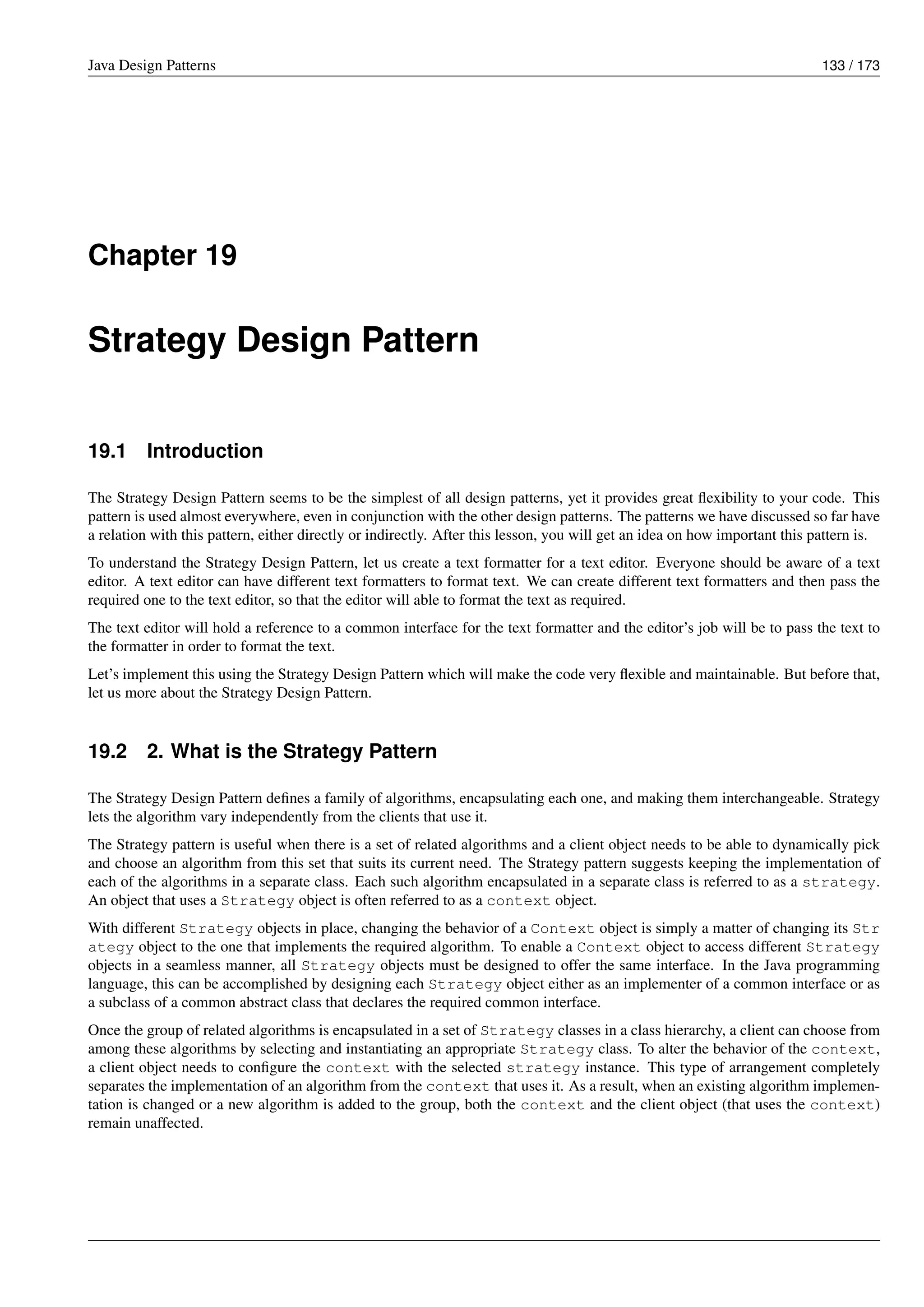 Java Design Patterns 133 / 173
Chapter 19
Strategy Design Pattern
19.1 Introduction
The Strategy Design Pattern seems to be the simplest of all design patterns, yet it provides great flexibility to your code. This
pattern is used almost everywhere, even in conjunction with the other design patterns. The patterns we have discussed so far have
a relation with this pattern, either directly or indirectly. After this lesson, you will get an idea on how important this pattern is.
To understand the Strategy Design Pattern, let us create a text formatter for a text editor. Everyone should be aware of a text
editor. A text editor can have different text formatters to format text. We can create different text formatters and then pass the
required one to the text editor, so that the editor will able to format the text as required.
The text editor will hold a reference to a common interface for the text formatter and the editor’s job will be to pass the text to
the formatter in order to format the text.
Let’s implement this using the Strategy Design Pattern which will make the code very flexible and maintainable. But before that,
let us more about the Strategy Design Pattern.
19.2 2. What is the Strategy Pattern
The Strategy Design Pattern defines a family of algorithms, encapsulating each one, and making them interchangeable. Strategy
lets the algorithm vary independently from the clients that use it.
The Strategy pattern is useful when there is a set of related algorithms and a client object needs to be able to dynamically pick
and choose an algorithm from this set that suits its current need. The Strategy pattern suggests keeping the implementation of
each of the algorithms in a separate class. Each such algorithm encapsulated in a separate class is referred to as a strategy.
An object that uses a Strategy object is often referred to as a context object.
With different Strategy objects in place, changing the behavior of a Context object is simply a matter of changing its Str
ategy object to the one that implements the required algorithm. To enable a Context object to access different Strategy
objects in a seamless manner, all Strategy objects must be designed to offer the same interface. In the Java programming
language, this can be accomplished by designing each Strategy object either as an implementer of a common interface or as
a subclass of a common abstract class that declares the required common interface.
Once the group of related algorithms is encapsulated in a set of Strategy classes in a class hierarchy, a client can choose from
among these algorithms by selecting and instantiating an appropriate Strategy class. To alter the behavior of the context,
a client object needs to configure the context with the selected strategy instance. This type of arrangement completely
separates the implementation of an algorithm from the context that uses it. As a result, when an existing algorithm implemen-
tation is changed or a new algorithm is added to the group, both the context and the client object (that uses the context)
remain unaffected.
 