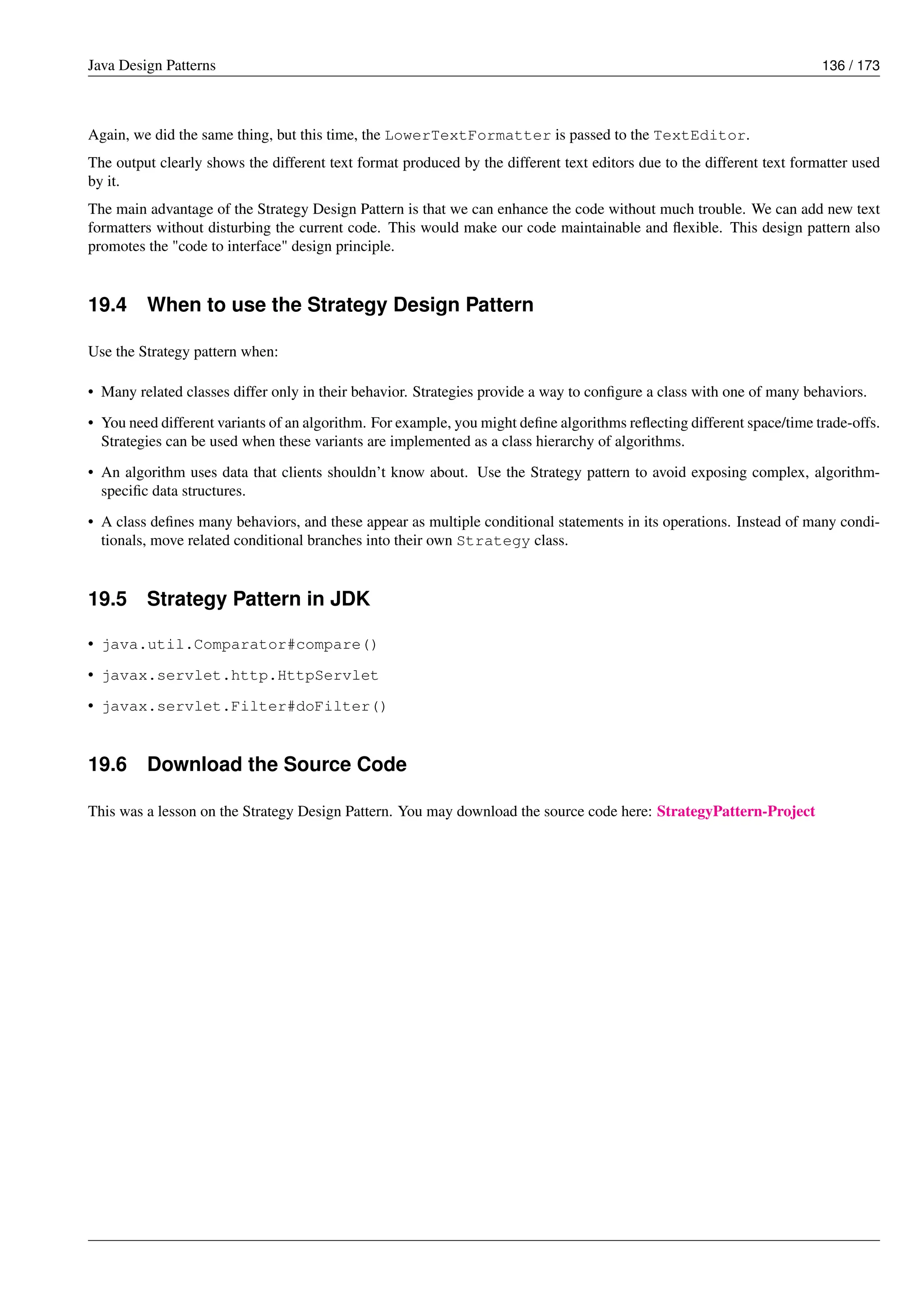 Java Design Patterns 136 / 173
Again, we did the same thing, but this time, the LowerTextFormatter is passed to the TextEditor.
The output clearly shows the different text format produced by the different text editors due to the different text formatter used
by it.
The main advantage of the Strategy Design Pattern is that we can enhance the code without much trouble. We can add new text
formatters without disturbing the current code. This would make our code maintainable and flexible. This design pattern also
promotes the "code to interface" design principle.
19.4 When to use the Strategy Design Pattern
Use the Strategy pattern when:
• Many related classes differ only in their behavior. Strategies provide a way to configure a class with one of many behaviors.
• You need different variants of an algorithm. For example, you might define algorithms reflecting different space/time trade-offs.
Strategies can be used when these variants are implemented as a class hierarchy of algorithms.
• An algorithm uses data that clients shouldn’t know about. Use the Strategy pattern to avoid exposing complex, algorithm-
specific data structures.
• A class defines many behaviors, and these appear as multiple conditional statements in its operations. Instead of many condi-
tionals, move related conditional branches into their own Strategy class.
19.5 Strategy Pattern in JDK
• java.util.Comparator#compare()
• javax.servlet.http.HttpServlet
• javax.servlet.Filter#doFilter()
19.6 Download the Source Code
This was a lesson on the Strategy Design Pattern. You may download the source code here: StrategyPattern-Project
 