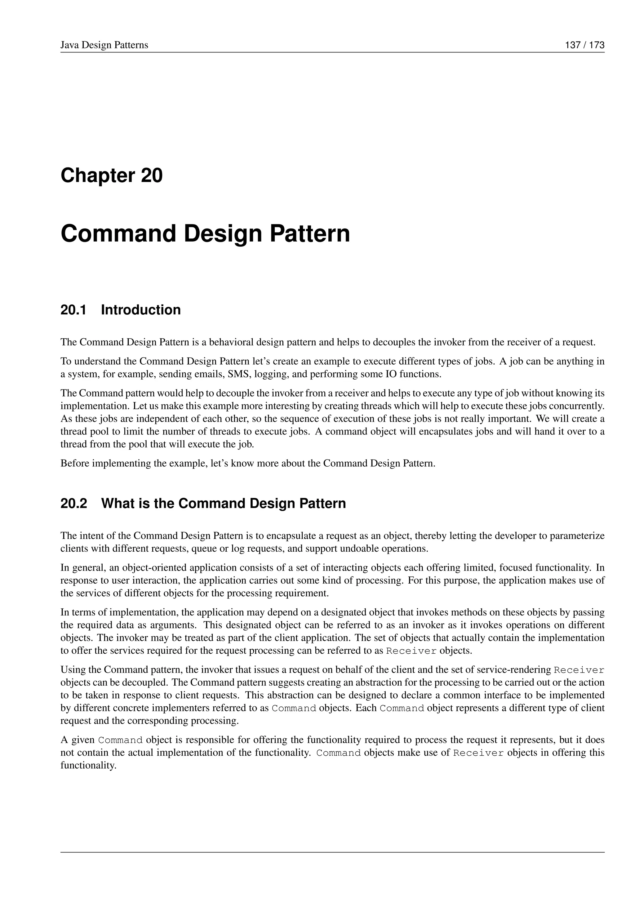Java Design Patterns 137 / 173
Chapter 20
Command Design Pattern
20.1 Introduction
The Command Design Pattern is a behavioral design pattern and helps to decouples the invoker from the receiver of a request.
To understand the Command Design Pattern let’s create an example to execute different types of jobs. A job can be anything in
a system, for example, sending emails, SMS, logging, and performing some IO functions.
The Command pattern would help to decouple the invoker from a receiver and helps to execute any type of job without knowing its
implementation. Let us make this example more interesting by creating threads which will help to execute these jobs concurrently.
As these jobs are independent of each other, so the sequence of execution of these jobs is not really important. We will create a
thread pool to limit the number of threads to execute jobs. A command object will encapsulates jobs and will hand it over to a
thread from the pool that will execute the job.
Before implementing the example, let’s know more about the Command Design Pattern.
20.2 What is the Command Design Pattern
The intent of the Command Design Pattern is to encapsulate a request as an object, thereby letting the developer to parameterize
clients with different requests, queue or log requests, and support undoable operations.
In general, an object-oriented application consists of a set of interacting objects each offering limited, focused functionality. In
response to user interaction, the application carries out some kind of processing. For this purpose, the application makes use of
the services of different objects for the processing requirement.
In terms of implementation, the application may depend on a designated object that invokes methods on these objects by passing
the required data as arguments. This designated object can be referred to as an invoker as it invokes operations on different
objects. The invoker may be treated as part of the client application. The set of objects that actually contain the implementation
to offer the services required for the request processing can be referred to as Receiver objects.
Using the Command pattern, the invoker that issues a request on behalf of the client and the set of service-rendering Receiver
objects can be decoupled. The Command pattern suggests creating an abstraction for the processing to be carried out or the action
to be taken in response to client requests. This abstraction can be designed to declare a common interface to be implemented
by different concrete implementers referred to as Command objects. Each Command object represents a different type of client
request and the corresponding processing.
A given Command object is responsible for offering the functionality required to process the request it represents, but it does
not contain the actual implementation of the functionality. Command objects make use of Receiver objects in offering this
functionality.
 