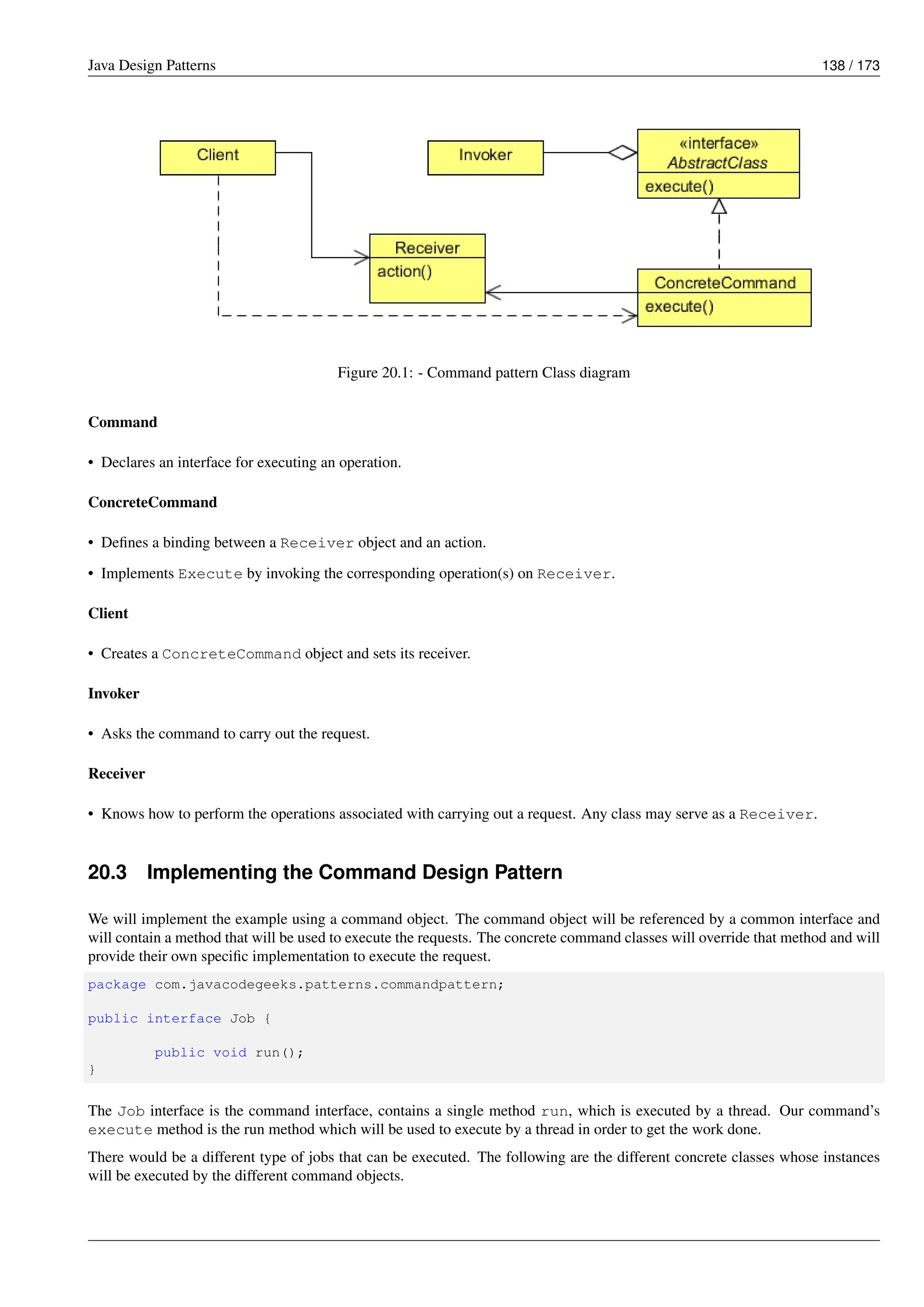 Java Design Patterns 138 / 173
Figure 20.1: - Command pattern Class diagram
Command
• Declares an interface for executing an operation.
ConcreteCommand
• Defines a binding between a Receiver object and an action.
• Implements Execute by invoking the corresponding operation(s) on Receiver.
Client
• Creates a ConcreteCommand object and sets its receiver.
Invoker
• Asks the command to carry out the request.
Receiver
• Knows how to perform the operations associated with carrying out a request. Any class may serve as a Receiver.
20.3 Implementing the Command Design Pattern
We will implement the example using a command object. The command object will be referenced by a common interface and
will contain a method that will be used to execute the requests. The concrete command classes will override that method and will
provide their own specific implementation to execute the request.
package com.javacodegeeks.patterns.commandpattern;
public interface Job {
public void run();
}
The Job interface is the command interface, contains a single method run, which is executed by a thread. Our command’s
execute method is the run method which will be used to execute by a thread in order to get the work done.
There would be a different type of jobs that can be executed. The following are the different concrete classes whose instances
will be executed by the different command objects.
 