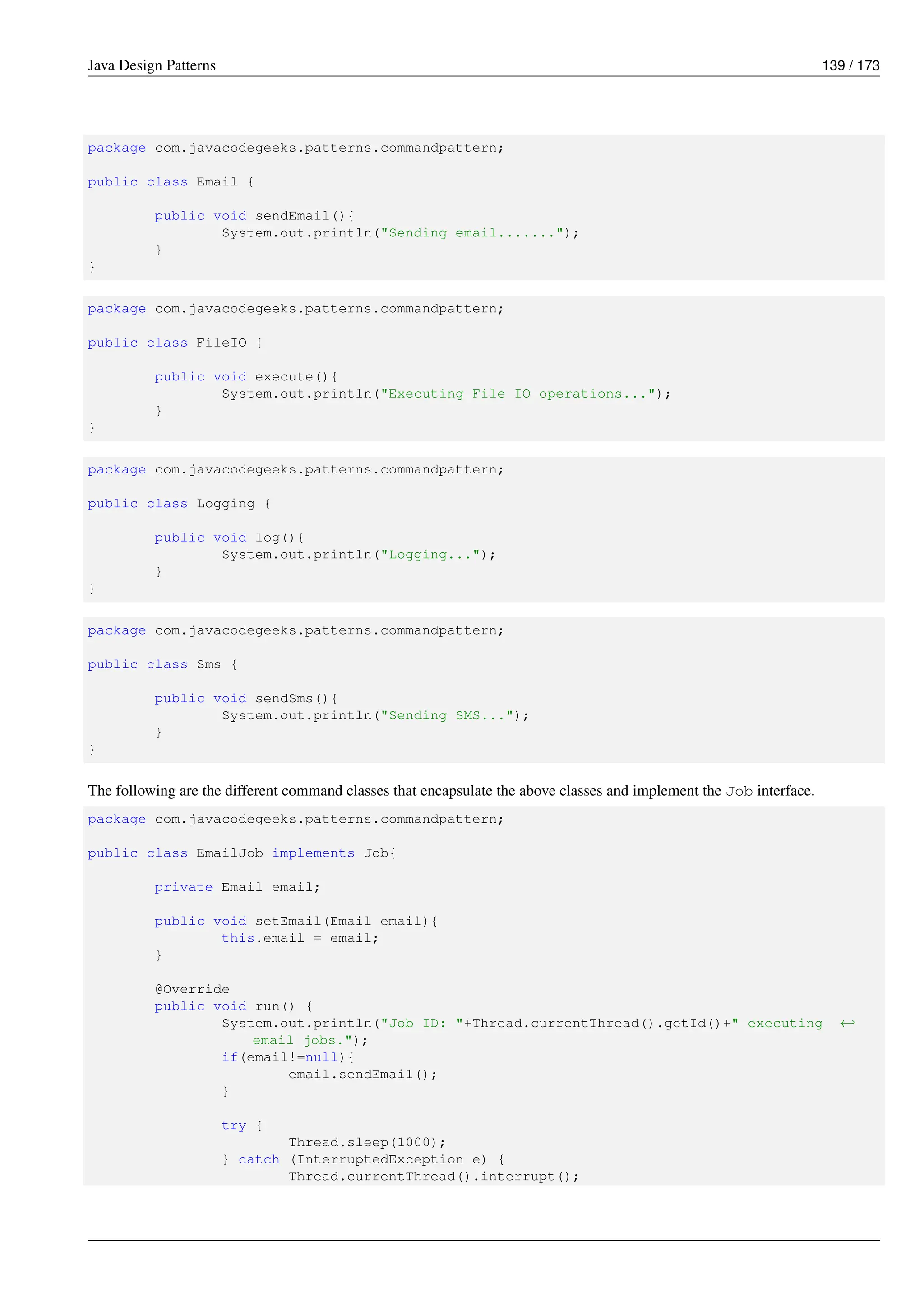Java Design Patterns 139 / 173
package com.javacodegeeks.patterns.commandpattern;
public class Email {
public void sendEmail(){
System.out.println("Sending email.......");
}
}
package com.javacodegeeks.patterns.commandpattern;
public class FileIO {
public void execute(){
System.out.println("Executing File IO operations...");
}
}
package com.javacodegeeks.patterns.commandpattern;
public class Logging {
public void log(){
System.out.println("Logging...");
}
}
package com.javacodegeeks.patterns.commandpattern;
public class Sms {
public void sendSms(){
System.out.println("Sending SMS...");
}
}
The following are the different command classes that encapsulate the above classes and implement the Job interface.
package com.javacodegeeks.patterns.commandpattern;
public class EmailJob implements Job{
private Email email;
public void setEmail(Email email){
this.email = email;
}
@Override
public void run() {
System.out.println("Job ID: "+Thread.currentThread().getId()+" executing ←-
email jobs.");
if(email!=null){
email.sendEmail();
}
try {
Thread.sleep(1000);
} catch (InterruptedException e) {
Thread.currentThread().interrupt();
 