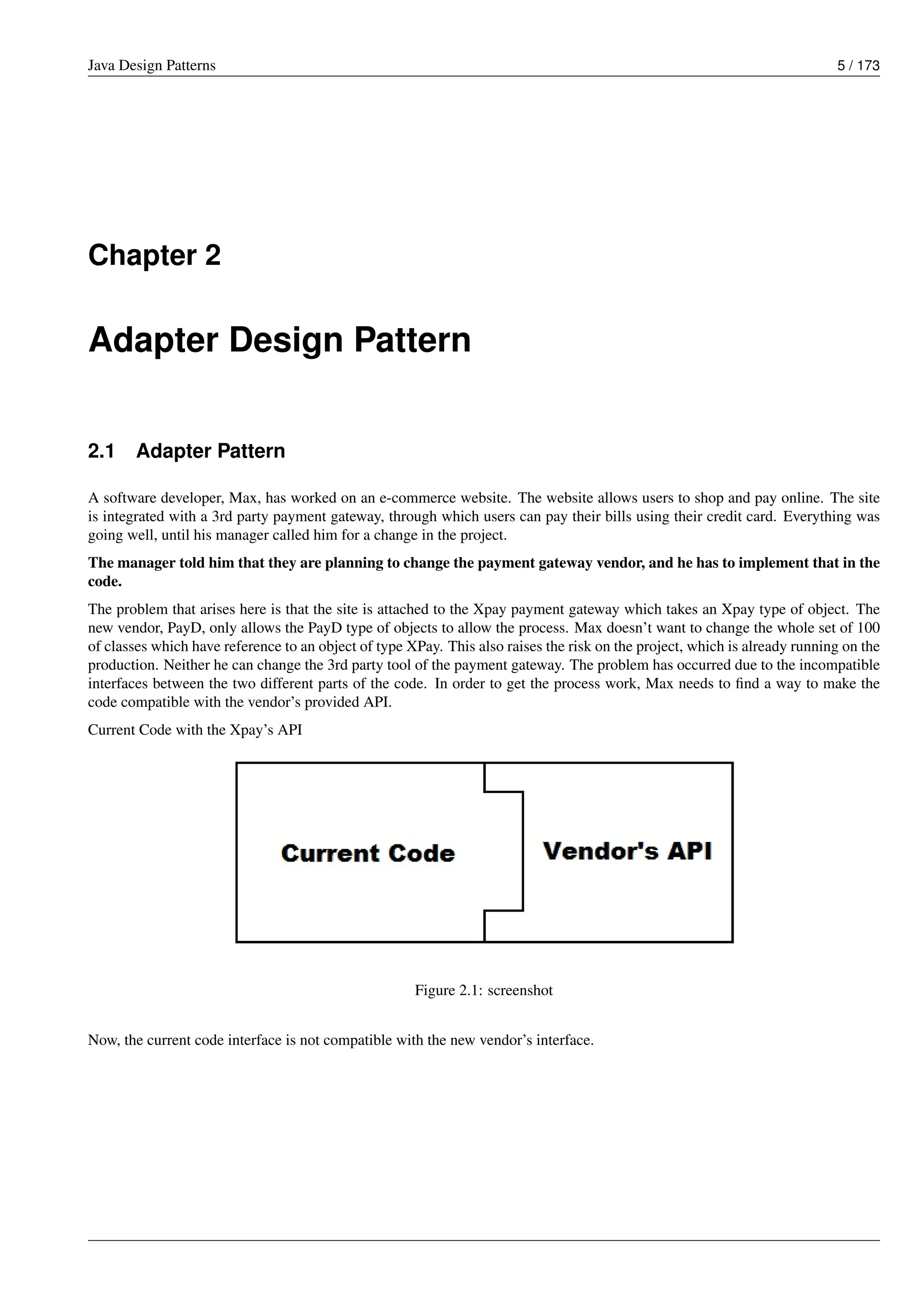 Java Design Patterns 5 / 173
Chapter 2
Adapter Design Pattern
2.1 Adapter Pattern
A software developer, Max, has worked on an e-commerce website. The website allows users to shop and pay online. The site
is integrated with a 3rd party payment gateway, through which users can pay their bills using their credit card. Everything was
going well, until his manager called him for a change in the project.
The manager told him that they are planning to change the payment gateway vendor, and he has to implement that in the
code.
The problem that arises here is that the site is attached to the Xpay payment gateway which takes an Xpay type of object. The
new vendor, PayD, only allows the PayD type of objects to allow the process. Max doesn’t want to change the whole set of 100
of classes which have reference to an object of type XPay. This also raises the risk on the project, which is already running on the
production. Neither he can change the 3rd party tool of the payment gateway. The problem has occurred due to the incompatible
interfaces between the two different parts of the code. In order to get the process work, Max needs to find a way to make the
code compatible with the vendor’s provided API.
Current Code with the Xpay’s API
Figure 2.1: screenshot
Now, the current code interface is not compatible with the new vendor’s interface.
 