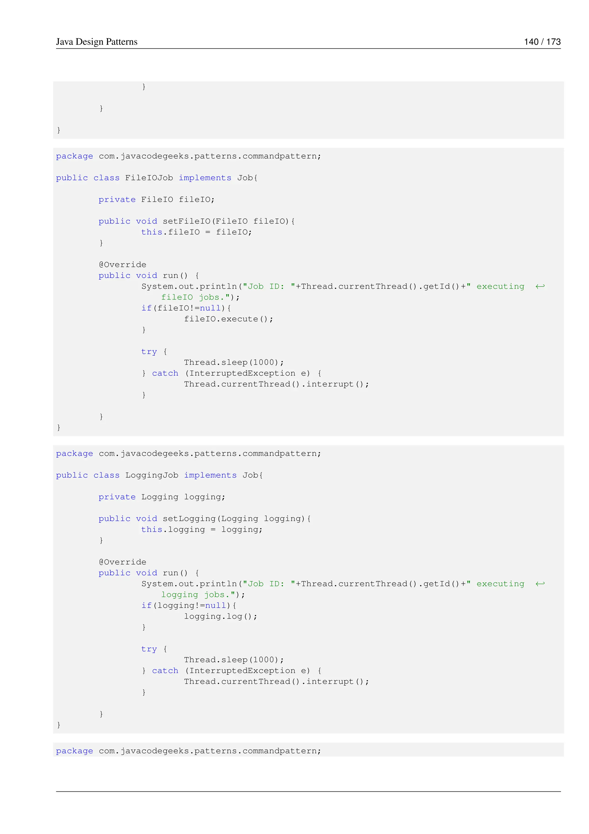Java Design Patterns 140 / 173
}
}
}
package com.javacodegeeks.patterns.commandpattern;
public class FileIOJob implements Job{
private FileIO fileIO;
public void setFileIO(FileIO fileIO){
this.fileIO = fileIO;
}
@Override
public void run() {
System.out.println("Job ID: "+Thread.currentThread().getId()+" executing ←-
fileIO jobs.");
if(fileIO!=null){
fileIO.execute();
}
try {
Thread.sleep(1000);
} catch (InterruptedException e) {
Thread.currentThread().interrupt();
}
}
}
package com.javacodegeeks.patterns.commandpattern;
public class LoggingJob implements Job{
private Logging logging;
public void setLogging(Logging logging){
this.logging = logging;
}
@Override
public void run() {
System.out.println("Job ID: "+Thread.currentThread().getId()+" executing ←-
logging jobs.");
if(logging!=null){
logging.log();
}
try {
Thread.sleep(1000);
} catch (InterruptedException e) {
Thread.currentThread().interrupt();
}
}
}
package com.javacodegeeks.patterns.commandpattern;
 