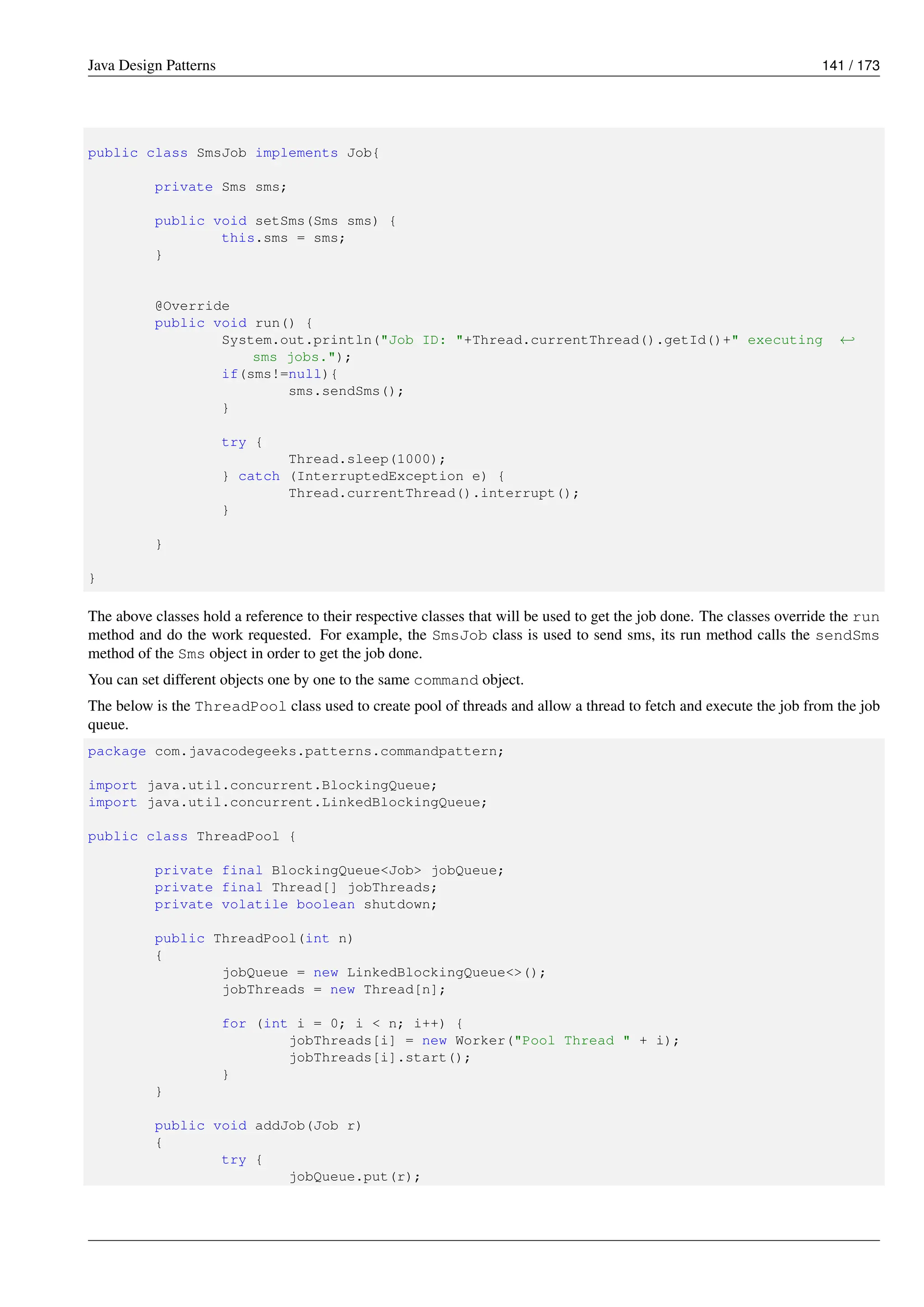 Java Design Patterns 141 / 173
public class SmsJob implements Job{
private Sms sms;
public void setSms(Sms sms) {
this.sms = sms;
}
@Override
public void run() {
System.out.println("Job ID: "+Thread.currentThread().getId()+" executing ←-
sms jobs.");
if(sms!=null){
sms.sendSms();
}
try {
Thread.sleep(1000);
} catch (InterruptedException e) {
Thread.currentThread().interrupt();
}
}
}
The above classes hold a reference to their respective classes that will be used to get the job done. The classes override the run
method and do the work requested. For example, the SmsJob class is used to send sms, its run method calls the sendSms
method of the Sms object in order to get the job done.
You can set different objects one by one to the same command object.
The below is the ThreadPool class used to create pool of threads and allow a thread to fetch and execute the job from the job
queue.
package com.javacodegeeks.patterns.commandpattern;
import java.util.concurrent.BlockingQueue;
import java.util.concurrent.LinkedBlockingQueue;
public class ThreadPool {
private final BlockingQueue<Job> jobQueue;
private final Thread[] jobThreads;
private volatile boolean shutdown;
public ThreadPool(int n)
{
jobQueue = new LinkedBlockingQueue<>();
jobThreads = new Thread[n];
for (int i = 0; i < n; i++) {
jobThreads[i] = new Worker("Pool Thread " + i);
jobThreads[i].start();
}
}
public void addJob(Job r)
{
try {
jobQueue.put(r);
 