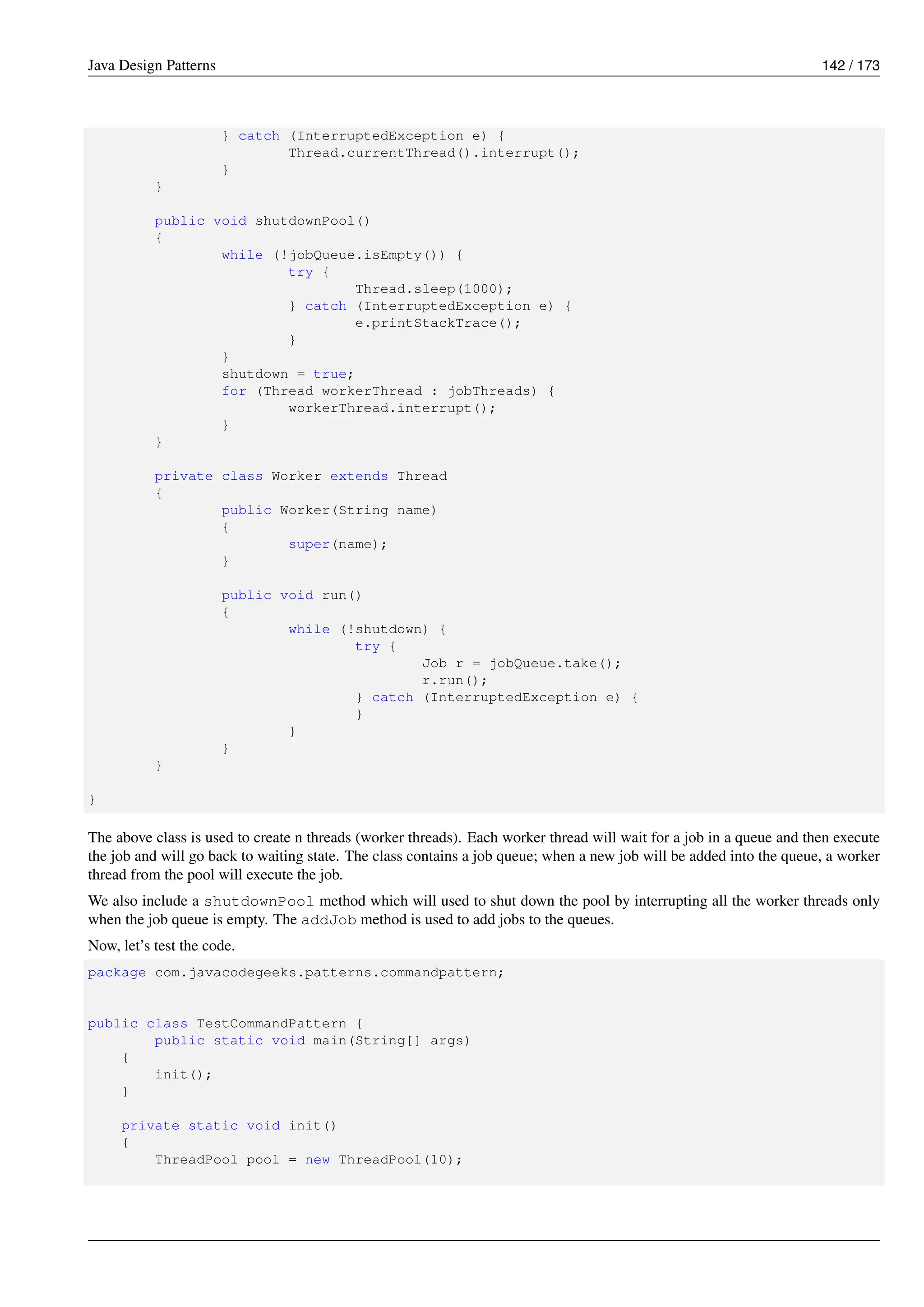 Java Design Patterns 142 / 173
} catch (InterruptedException e) {
Thread.currentThread().interrupt();
}
}
public void shutdownPool()
{
while (!jobQueue.isEmpty()) {
try {
Thread.sleep(1000);
} catch (InterruptedException e) {
e.printStackTrace();
}
}
shutdown = true;
for (Thread workerThread : jobThreads) {
workerThread.interrupt();
}
}
private class Worker extends Thread
{
public Worker(String name)
{
super(name);
}
public void run()
{
while (!shutdown) {
try {
Job r = jobQueue.take();
r.run();
} catch (InterruptedException e) {
}
}
}
}
}
The above class is used to create n threads (worker threads). Each worker thread will wait for a job in a queue and then execute
the job and will go back to waiting state. The class contains a job queue; when a new job will be added into the queue, a worker
thread from the pool will execute the job.
We also include a shutdownPool method which will used to shut down the pool by interrupting all the worker threads only
when the job queue is empty. The addJob method is used to add jobs to the queues.
Now, let’s test the code.
package com.javacodegeeks.patterns.commandpattern;
public class TestCommandPattern {
public static void main(String[] args)
{
init();
}
private static void init()
{
ThreadPool pool = new ThreadPool(10);
 