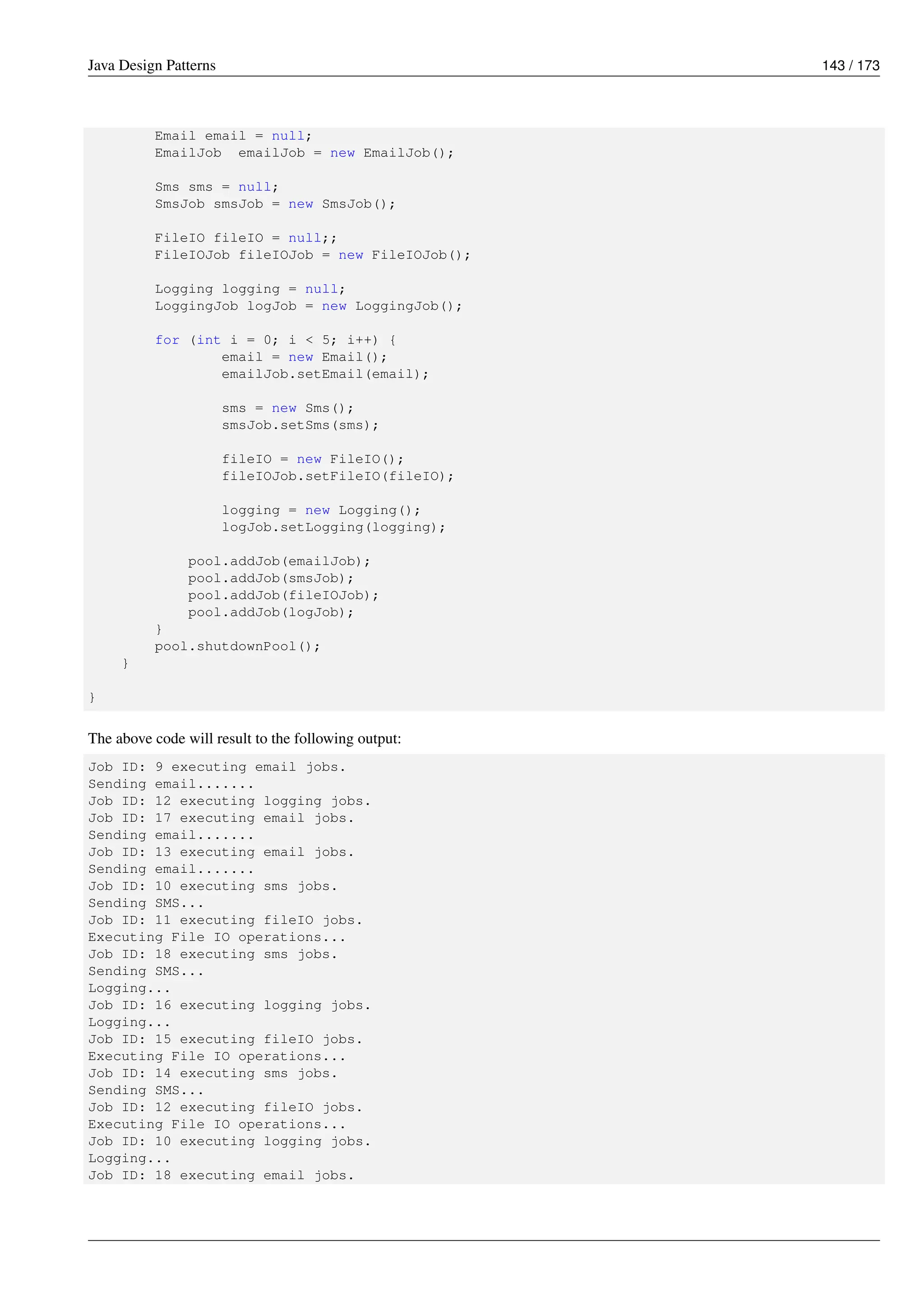 Java Design Patterns 143 / 173
Email email = null;
EmailJob emailJob = new EmailJob();
Sms sms = null;
SmsJob smsJob = new SmsJob();
FileIO fileIO = null;;
FileIOJob fileIOJob = new FileIOJob();
Logging logging = null;
LoggingJob logJob = new LoggingJob();
for (int i = 0; i < 5; i++) {
email = new Email();
emailJob.setEmail(email);
sms = new Sms();
smsJob.setSms(sms);
fileIO = new FileIO();
fileIOJob.setFileIO(fileIO);
logging = new Logging();
logJob.setLogging(logging);
pool.addJob(emailJob);
pool.addJob(smsJob);
pool.addJob(fileIOJob);
pool.addJob(logJob);
}
pool.shutdownPool();
}
}
The above code will result to the following output:
Job ID: 9 executing email jobs.
Sending email.......
Job ID: 12 executing logging jobs.
Job ID: 17 executing email jobs.
Sending email.......
Job ID: 13 executing email jobs.
Sending email.......
Job ID: 10 executing sms jobs.
Sending SMS...
Job ID: 11 executing fileIO jobs.
Executing File IO operations...
Job ID: 18 executing sms jobs.
Sending SMS...
Logging...
Job ID: 16 executing logging jobs.
Logging...
Job ID: 15 executing fileIO jobs.
Executing File IO operations...
Job ID: 14 executing sms jobs.
Sending SMS...
Job ID: 12 executing fileIO jobs.
Executing File IO operations...
Job ID: 10 executing logging jobs.
Logging...
Job ID: 18 executing email jobs.
 