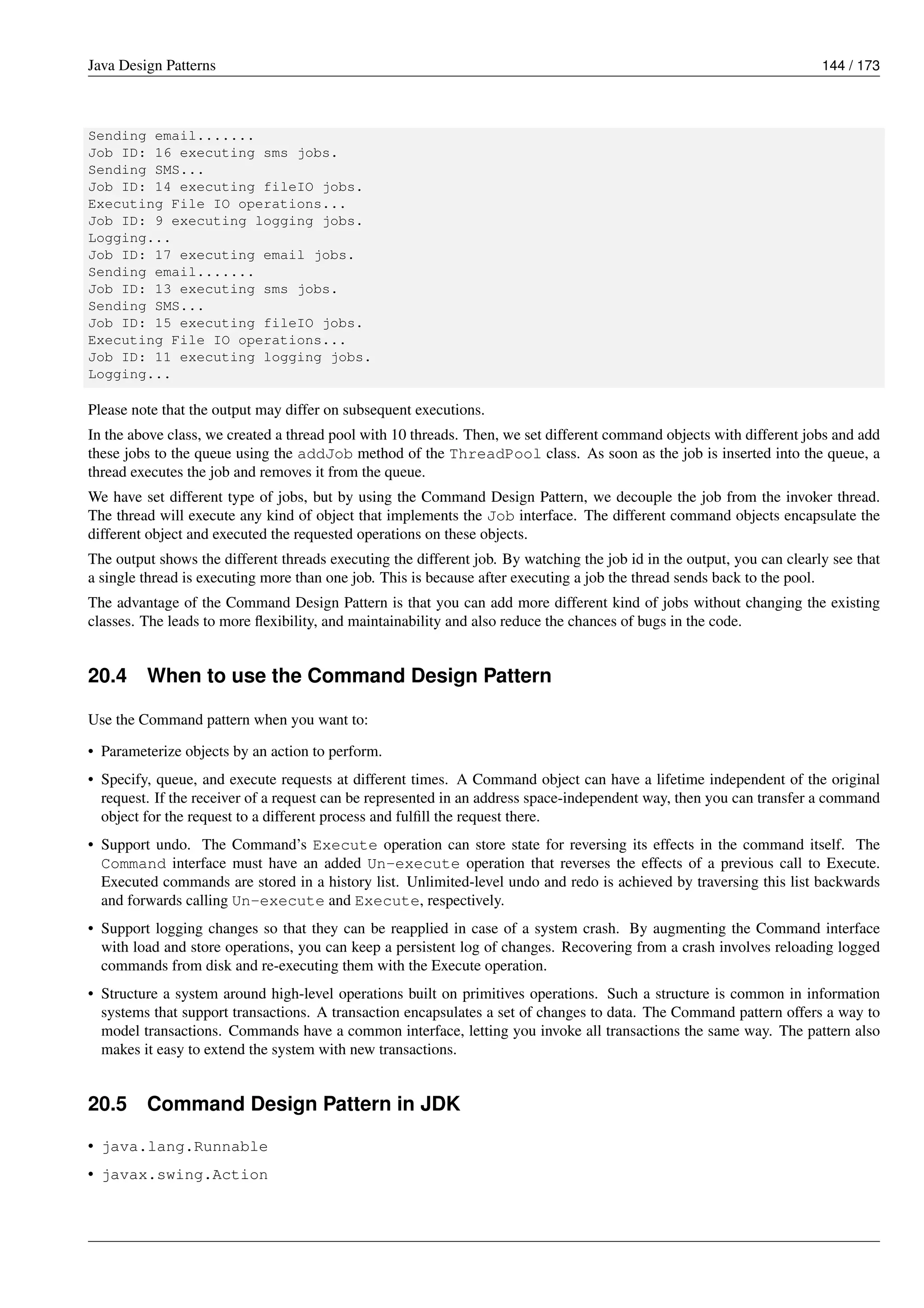 Java Design Patterns 144 / 173
Sending email.......
Job ID: 16 executing sms jobs.
Sending SMS...
Job ID: 14 executing fileIO jobs.
Executing File IO operations...
Job ID: 9 executing logging jobs.
Logging...
Job ID: 17 executing email jobs.
Sending email.......
Job ID: 13 executing sms jobs.
Sending SMS...
Job ID: 15 executing fileIO jobs.
Executing File IO operations...
Job ID: 11 executing logging jobs.
Logging...
Please note that the output may differ on subsequent executions.
In the above class, we created a thread pool with 10 threads. Then, we set different command objects with different jobs and add
these jobs to the queue using the addJob method of the ThreadPool class. As soon as the job is inserted into the queue, a
thread executes the job and removes it from the queue.
We have set different type of jobs, but by using the Command Design Pattern, we decouple the job from the invoker thread.
The thread will execute any kind of object that implements the Job interface. The different command objects encapsulate the
different object and executed the requested operations on these objects.
The output shows the different threads executing the different job. By watching the job id in the output, you can clearly see that
a single thread is executing more than one job. This is because after executing a job the thread sends back to the pool.
The advantage of the Command Design Pattern is that you can add more different kind of jobs without changing the existing
classes. The leads to more flexibility, and maintainability and also reduce the chances of bugs in the code.
20.4 When to use the Command Design Pattern
Use the Command pattern when you want to:
• Parameterize objects by an action to perform.
• Specify, queue, and execute requests at different times. A Command object can have a lifetime independent of the original
request. If the receiver of a request can be represented in an address space-independent way, then you can transfer a command
object for the request to a different process and fulfill the request there.
• Support undo. The Command’s Execute operation can store state for reversing its effects in the command itself. The
Command interface must have an added Un-execute operation that reverses the effects of a previous call to Execute.
Executed commands are stored in a history list. Unlimited-level undo and redo is achieved by traversing this list backwards
and forwards calling Un-execute and Execute, respectively.
• Support logging changes so that they can be reapplied in case of a system crash. By augmenting the Command interface
with load and store operations, you can keep a persistent log of changes. Recovering from a crash involves reloading logged
commands from disk and re-executing them with the Execute operation.
• Structure a system around high-level operations built on primitives operations. Such a structure is common in information
systems that support transactions. A transaction encapsulates a set of changes to data. The Command pattern offers a way to
model transactions. Commands have a common interface, letting you invoke all transactions the same way. The pattern also
makes it easy to extend the system with new transactions.
20.5 Command Design Pattern in JDK
• java.lang.Runnable
• javax.swing.Action
 