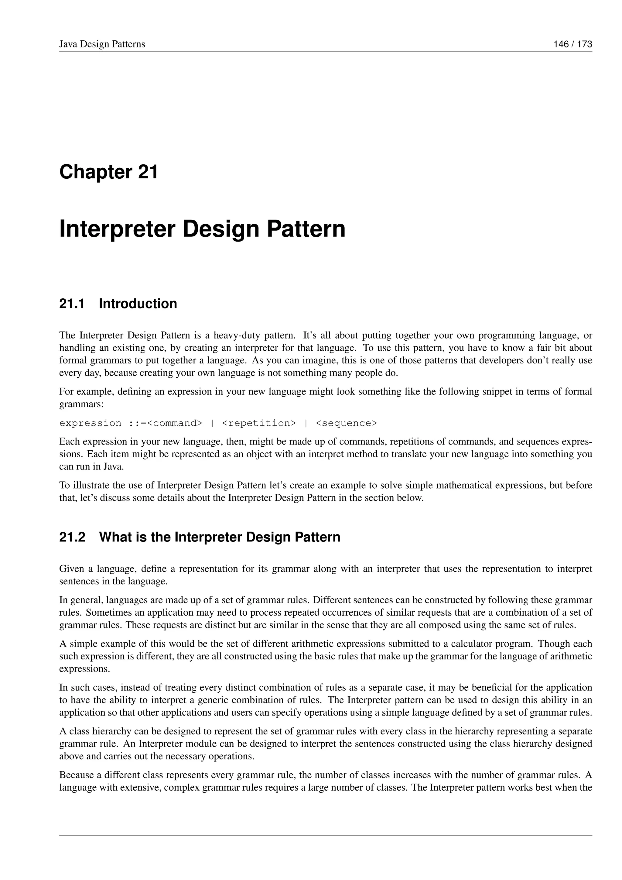 Java Design Patterns 146 / 173
Chapter 21
Interpreter Design Pattern
21.1 Introduction
The Interpreter Design Pattern is a heavy-duty pattern. It’s all about putting together your own programming language, or
handling an existing one, by creating an interpreter for that language. To use this pattern, you have to know a fair bit about
formal grammars to put together a language. As you can imagine, this is one of those patterns that developers don’t really use
every day, because creating your own language is not something many people do.
For example, defining an expression in your new language might look something like the following snippet in terms of formal
grammars:
expression ::=<command> | <repetition> | <sequence>
Each expression in your new language, then, might be made up of commands, repetitions of commands, and sequences expres-
sions. Each item might be represented as an object with an interpret method to translate your new language into something you
can run in Java.
To illustrate the use of Interpreter Design Pattern let’s create an example to solve simple mathematical expressions, but before
that, let’s discuss some details about the Interpreter Design Pattern in the section below.
21.2 What is the Interpreter Design Pattern
Given a language, define a representation for its grammar along with an interpreter that uses the representation to interpret
sentences in the language.
In general, languages are made up of a set of grammar rules. Different sentences can be constructed by following these grammar
rules. Sometimes an application may need to process repeated occurrences of similar requests that are a combination of a set of
grammar rules. These requests are distinct but are similar in the sense that they are all composed using the same set of rules.
A simple example of this would be the set of different arithmetic expressions submitted to a calculator program. Though each
such expression is different, they are all constructed using the basic rules that make up the grammar for the language of arithmetic
expressions.
In such cases, instead of treating every distinct combination of rules as a separate case, it may be beneficial for the application
to have the ability to interpret a generic combination of rules. The Interpreter pattern can be used to design this ability in an
application so that other applications and users can specify operations using a simple language defined by a set of grammar rules.
A class hierarchy can be designed to represent the set of grammar rules with every class in the hierarchy representing a separate
grammar rule. An Interpreter module can be designed to interpret the sentences constructed using the class hierarchy designed
above and carries out the necessary operations.
Because a different class represents every grammar rule, the number of classes increases with the number of grammar rules. A
language with extensive, complex grammar rules requires a large number of classes. The Interpreter pattern works best when the
 