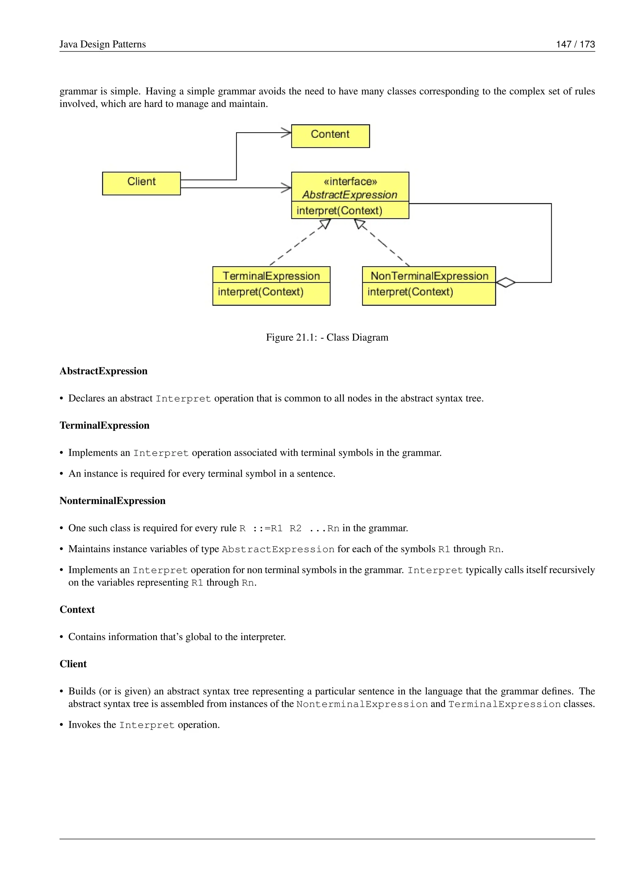 Java Design Patterns 147 / 173
grammar is simple. Having a simple grammar avoids the need to have many classes corresponding to the complex set of rules
involved, which are hard to manage and maintain.
Figure 21.1: - Class Diagram
AbstractExpression
• Declares an abstract Interpret operation that is common to all nodes in the abstract syntax tree.
TerminalExpression
• Implements an Interpret operation associated with terminal symbols in the grammar.
• An instance is required for every terminal symbol in a sentence.
NonterminalExpression
• One such class is required for every rule R ::=R1 R2 ...Rn in the grammar.
• Maintains instance variables of type AbstractExpression for each of the symbols R1 through Rn.
• Implements an Interpret operation for non terminal symbols in the grammar. Interpret typically calls itself recursively
on the variables representing R1 through Rn.
Context
• Contains information that’s global to the interpreter.
Client
• Builds (or is given) an abstract syntax tree representing a particular sentence in the language that the grammar defines. The
abstract syntax tree is assembled from instances of the NonterminalExpression and TerminalExpression classes.
• Invokes the Interpret operation.
 