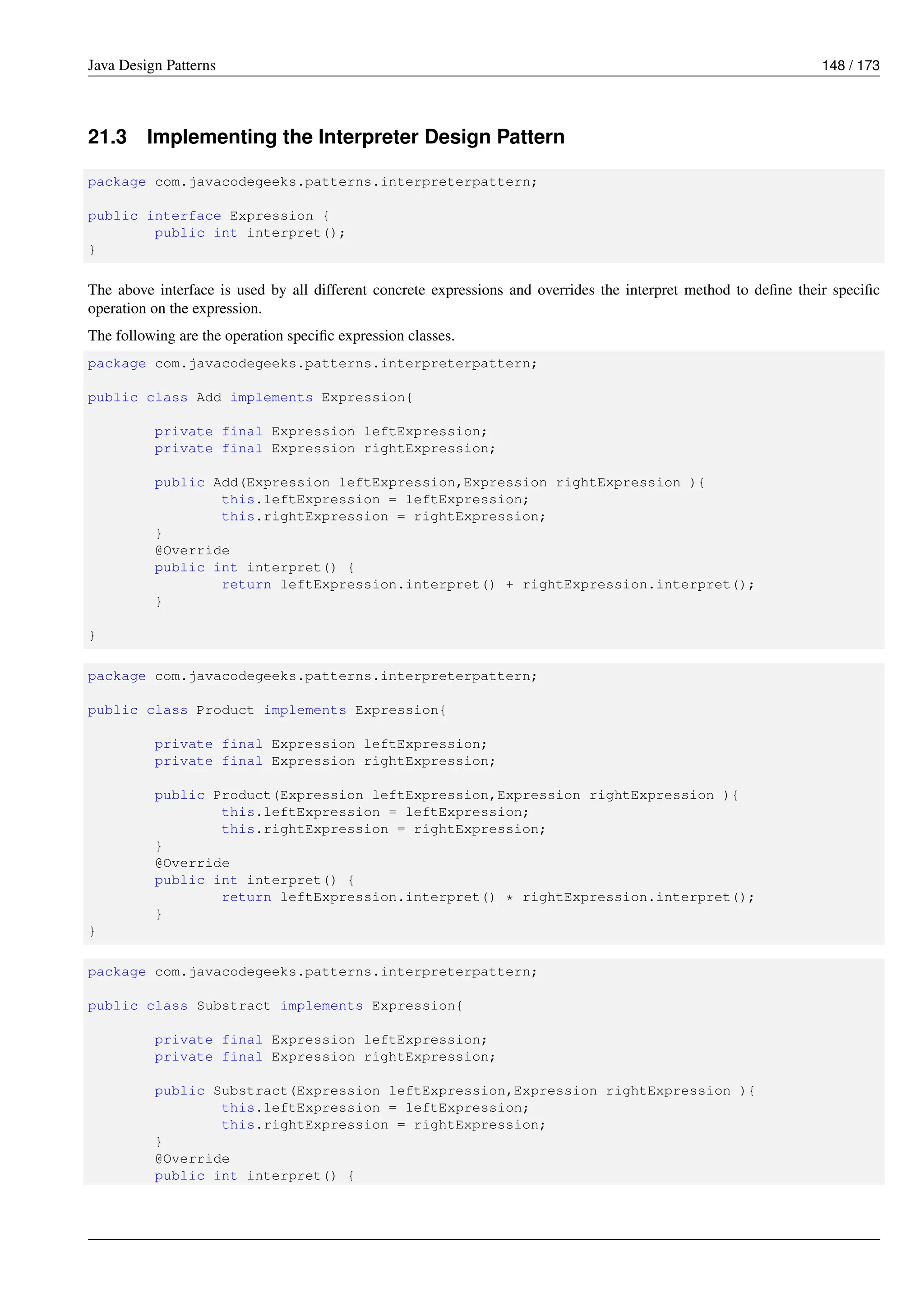 Java Design Patterns 148 / 173
21.3 Implementing the Interpreter Design Pattern
package com.javacodegeeks.patterns.interpreterpattern;
public interface Expression {
public int interpret();
}
The above interface is used by all different concrete expressions and overrides the interpret method to define their specific
operation on the expression.
The following are the operation specific expression classes.
package com.javacodegeeks.patterns.interpreterpattern;
public class Add implements Expression{
private final Expression leftExpression;
private final Expression rightExpression;
public Add(Expression leftExpression,Expression rightExpression ){
this.leftExpression = leftExpression;
this.rightExpression = rightExpression;
}
@Override
public int interpret() {
return leftExpression.interpret() + rightExpression.interpret();
}
}
package com.javacodegeeks.patterns.interpreterpattern;
public class Product implements Expression{
private final Expression leftExpression;
private final Expression rightExpression;
public Product(Expression leftExpression,Expression rightExpression ){
this.leftExpression = leftExpression;
this.rightExpression = rightExpression;
}
@Override
public int interpret() {
return leftExpression.interpret() * rightExpression.interpret();
}
}
package com.javacodegeeks.patterns.interpreterpattern;
public class Substract implements Expression{
private final Expression leftExpression;
private final Expression rightExpression;
public Substract(Expression leftExpression,Expression rightExpression ){
this.leftExpression = leftExpression;
this.rightExpression = rightExpression;
}
@Override
public int interpret() {
 