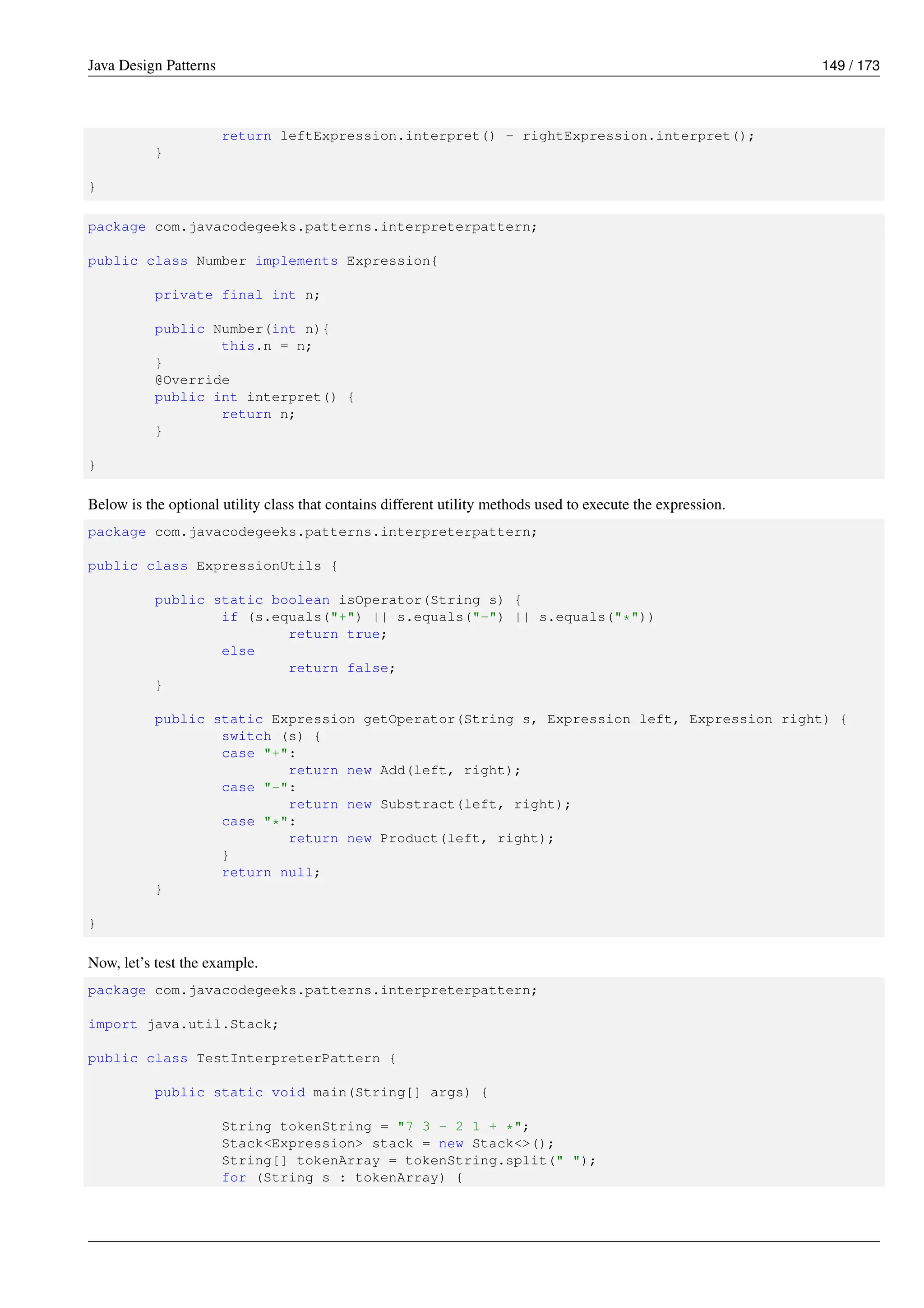 Java Design Patterns 149 / 173
return leftExpression.interpret() - rightExpression.interpret();
}
}
package com.javacodegeeks.patterns.interpreterpattern;
public class Number implements Expression{
private final int n;
public Number(int n){
this.n = n;
}
@Override
public int interpret() {
return n;
}
}
Below is the optional utility class that contains different utility methods used to execute the expression.
package com.javacodegeeks.patterns.interpreterpattern;
public class ExpressionUtils {
public static boolean isOperator(String s) {
if (s.equals("+") || s.equals("-") || s.equals("*"))
return true;
else
return false;
}
public static Expression getOperator(String s, Expression left, Expression right) {
switch (s) {
case "+":
return new Add(left, right);
case "-":
return new Substract(left, right);
case "*":
return new Product(left, right);
}
return null;
}
}
Now, let’s test the example.
package com.javacodegeeks.patterns.interpreterpattern;
import java.util.Stack;
public class TestInterpreterPattern {
public static void main(String[] args) {
String tokenString = "7 3 - 2 1 + *";
Stack<Expression> stack = new Stack<>();
String[] tokenArray = tokenString.split(" ");
for (String s : tokenArray) {
 