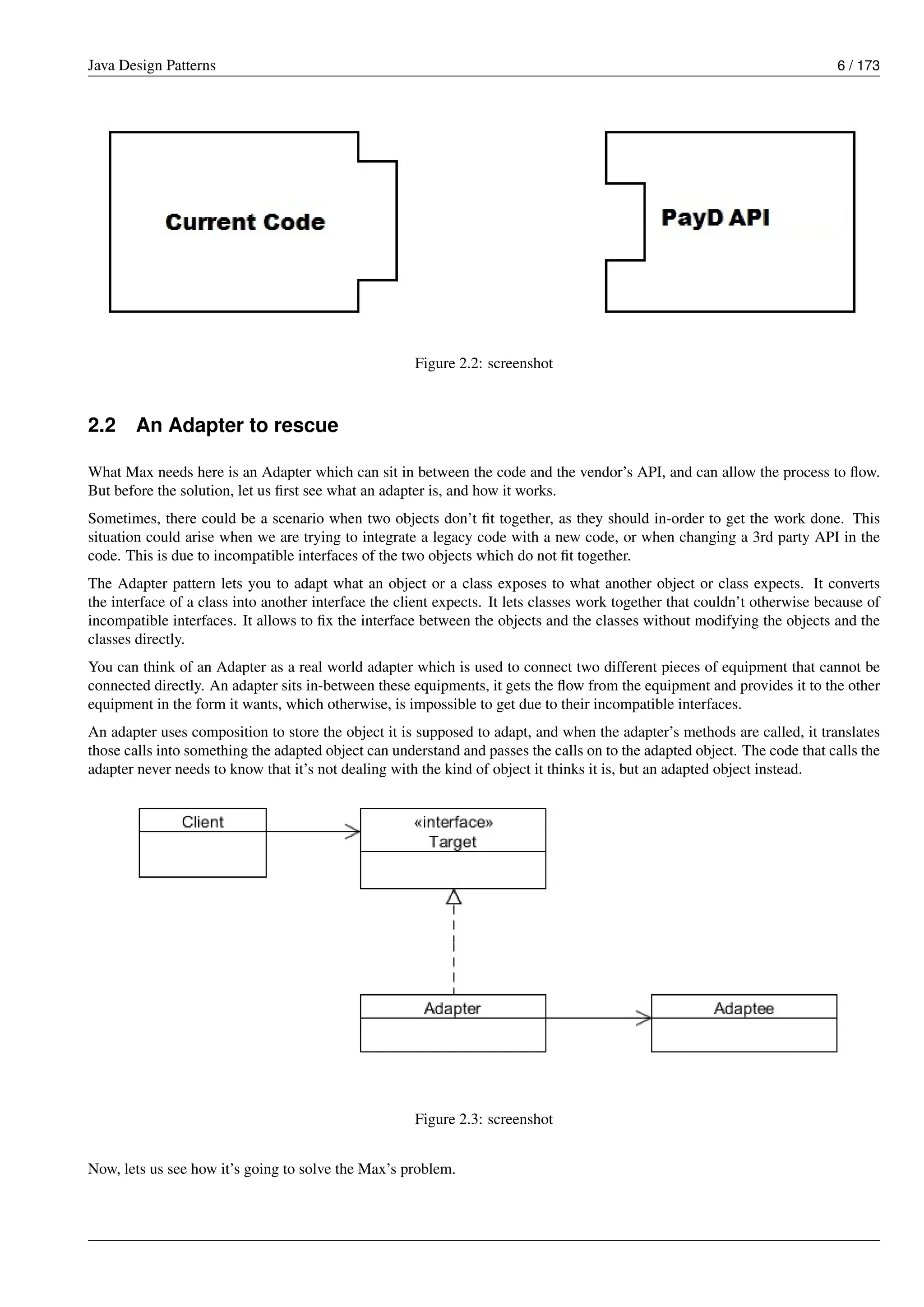 Java Design Patterns 6 / 173
Figure 2.2: screenshot
2.2 An Adapter to rescue
What Max needs here is an Adapter which can sit in between the code and the vendor’s API, and can allow the process to flow.
But before the solution, let us first see what an adapter is, and how it works.
Sometimes, there could be a scenario when two objects don’t fit together, as they should in-order to get the work done. This
situation could arise when we are trying to integrate a legacy code with a new code, or when changing a 3rd party API in the
code. This is due to incompatible interfaces of the two objects which do not fit together.
The Adapter pattern lets you to adapt what an object or a class exposes to what another object or class expects. It converts
the interface of a class into another interface the client expects. It lets classes work together that couldn’t otherwise because of
incompatible interfaces. It allows to fix the interface between the objects and the classes without modifying the objects and the
classes directly.
You can think of an Adapter as a real world adapter which is used to connect two different pieces of equipment that cannot be
connected directly. An adapter sits in-between these equipments, it gets the flow from the equipment and provides it to the other
equipment in the form it wants, which otherwise, is impossible to get due to their incompatible interfaces.
An adapter uses composition to store the object it is supposed to adapt, and when the adapter’s methods are called, it translates
those calls into something the adapted object can understand and passes the calls on to the adapted object. The code that calls the
adapter never needs to know that it’s not dealing with the kind of object it thinks it is, but an adapted object instead.
Figure 2.3: screenshot
Now, lets us see how it’s going to solve the Max’s problem.
 