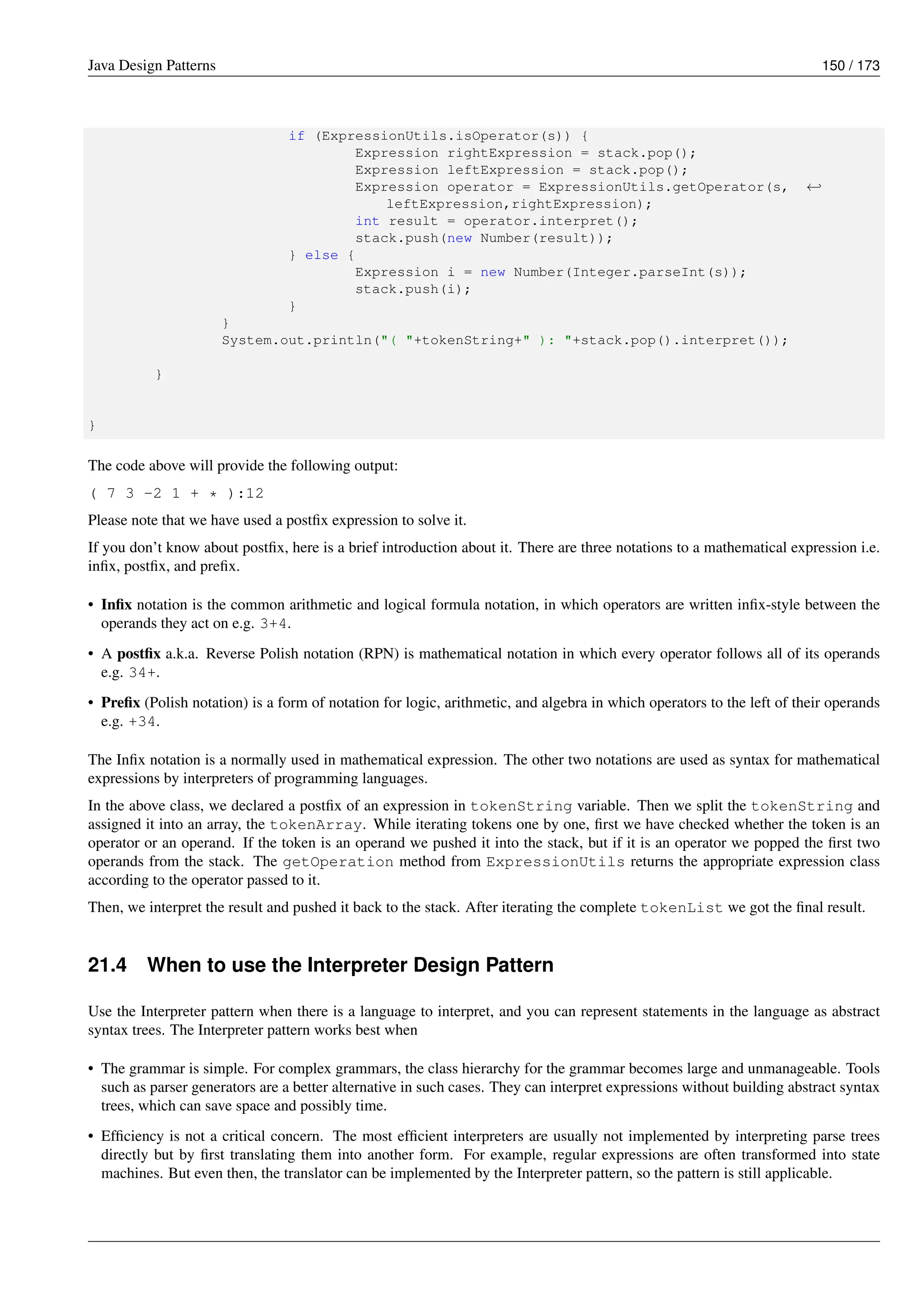 Java Design Patterns 150 / 173
if (ExpressionUtils.isOperator(s)) {
Expression rightExpression = stack.pop();
Expression leftExpression = stack.pop();
Expression operator = ExpressionUtils.getOperator(s, ←-
leftExpression,rightExpression);
int result = operator.interpret();
stack.push(new Number(result));
} else {
Expression i = new Number(Integer.parseInt(s));
stack.push(i);
}
}
System.out.println("( "+tokenString+" ): "+stack.pop().interpret());
}
}
The code above will provide the following output:
( 7 3 -2 1 + * ):12
Please note that we have used a postfix expression to solve it.
If you don’t know about postfix, here is a brief introduction about it. There are three notations to a mathematical expression i.e.
infix, postfix, and prefix.
• Infix notation is the common arithmetic and logical formula notation, in which operators are written infix-style between the
operands they act on e.g. 3+4.
• A postfix a.k.a. Reverse Polish notation (RPN) is mathematical notation in which every operator follows all of its operands
e.g. 34+.
• Prefix (Polish notation) is a form of notation for logic, arithmetic, and algebra in which operators to the left of their operands
e.g. +34.
The Infix notation is a normally used in mathematical expression. The other two notations are used as syntax for mathematical
expressions by interpreters of programming languages.
In the above class, we declared a postfix of an expression in tokenString variable. Then we split the tokenString and
assigned it into an array, the tokenArray. While iterating tokens one by one, first we have checked whether the token is an
operator or an operand. If the token is an operand we pushed it into the stack, but if it is an operator we popped the first two
operands from the stack. The getOperation method from ExpressionUtils returns the appropriate expression class
according to the operator passed to it.
Then, we interpret the result and pushed it back to the stack. After iterating the complete tokenList we got the final result.
21.4 When to use the Interpreter Design Pattern
Use the Interpreter pattern when there is a language to interpret, and you can represent statements in the language as abstract
syntax trees. The Interpreter pattern works best when
• The grammar is simple. For complex grammars, the class hierarchy for the grammar becomes large and unmanageable. Tools
such as parser generators are a better alternative in such cases. They can interpret expressions without building abstract syntax
trees, which can save space and possibly time.
• Efficiency is not a critical concern. The most efficient interpreters are usually not implemented by interpreting parse trees
directly but by first translating them into another form. For example, regular expressions are often transformed into state
machines. But even then, the translator can be implemented by the Interpreter pattern, so the pattern is still applicable.
 