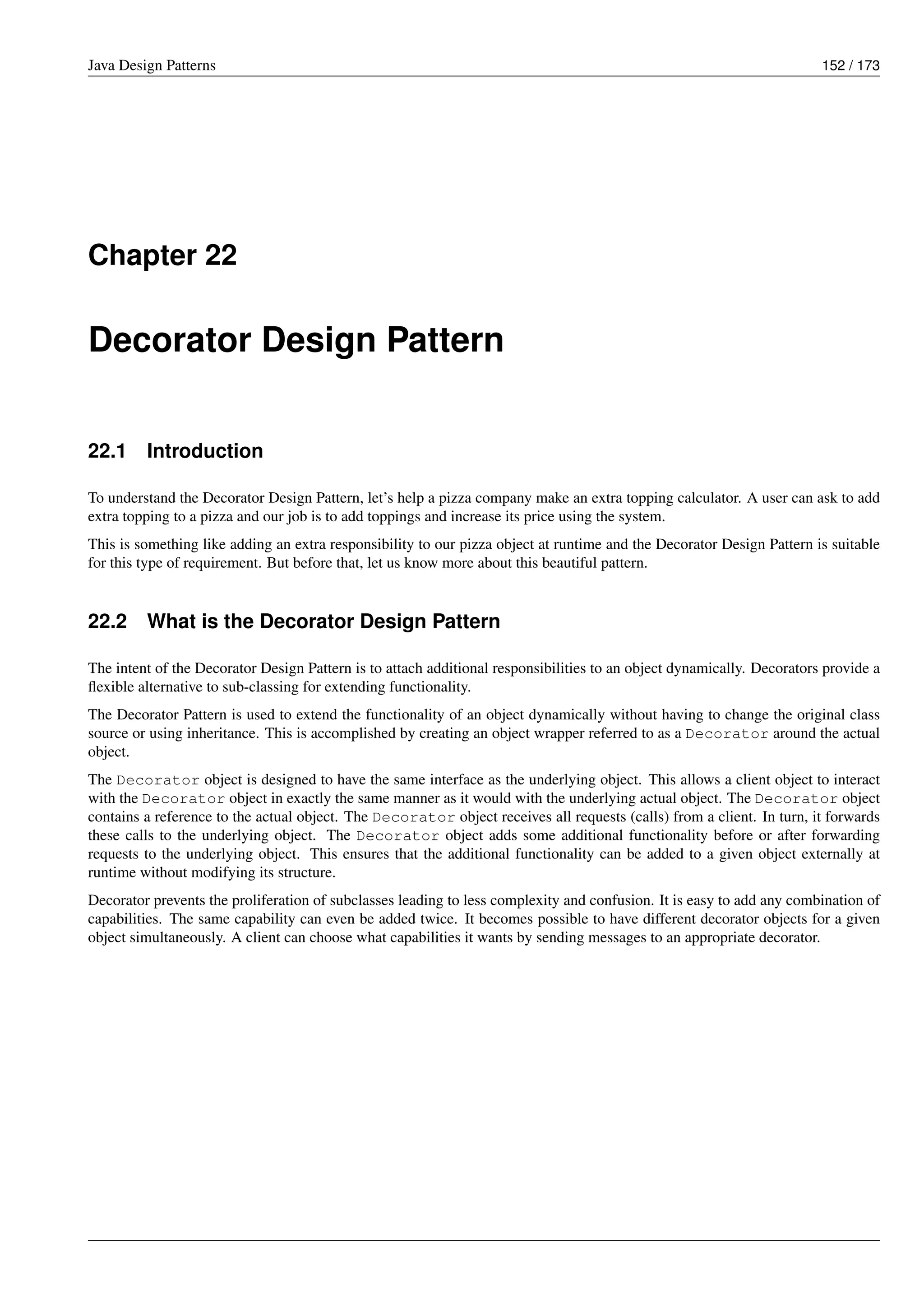 Java Design Patterns 152 / 173
Chapter 22
Decorator Design Pattern
22.1 Introduction
To understand the Decorator Design Pattern, let’s help a pizza company make an extra topping calculator. A user can ask to add
extra topping to a pizza and our job is to add toppings and increase its price using the system.
This is something like adding an extra responsibility to our pizza object at runtime and the Decorator Design Pattern is suitable
for this type of requirement. But before that, let us know more about this beautiful pattern.
22.2 What is the Decorator Design Pattern
The intent of the Decorator Design Pattern is to attach additional responsibilities to an object dynamically. Decorators provide a
flexible alternative to sub-classing for extending functionality.
The Decorator Pattern is used to extend the functionality of an object dynamically without having to change the original class
source or using inheritance. This is accomplished by creating an object wrapper referred to as a Decorator around the actual
object.
The Decorator object is designed to have the same interface as the underlying object. This allows a client object to interact
with the Decorator object in exactly the same manner as it would with the underlying actual object. The Decorator object
contains a reference to the actual object. The Decorator object receives all requests (calls) from a client. In turn, it forwards
these calls to the underlying object. The Decorator object adds some additional functionality before or after forwarding
requests to the underlying object. This ensures that the additional functionality can be added to a given object externally at
runtime without modifying its structure.
Decorator prevents the proliferation of subclasses leading to less complexity and confusion. It is easy to add any combination of
capabilities. The same capability can even be added twice. It becomes possible to have different decorator objects for a given
object simultaneously. A client can choose what capabilities it wants by sending messages to an appropriate decorator.
 