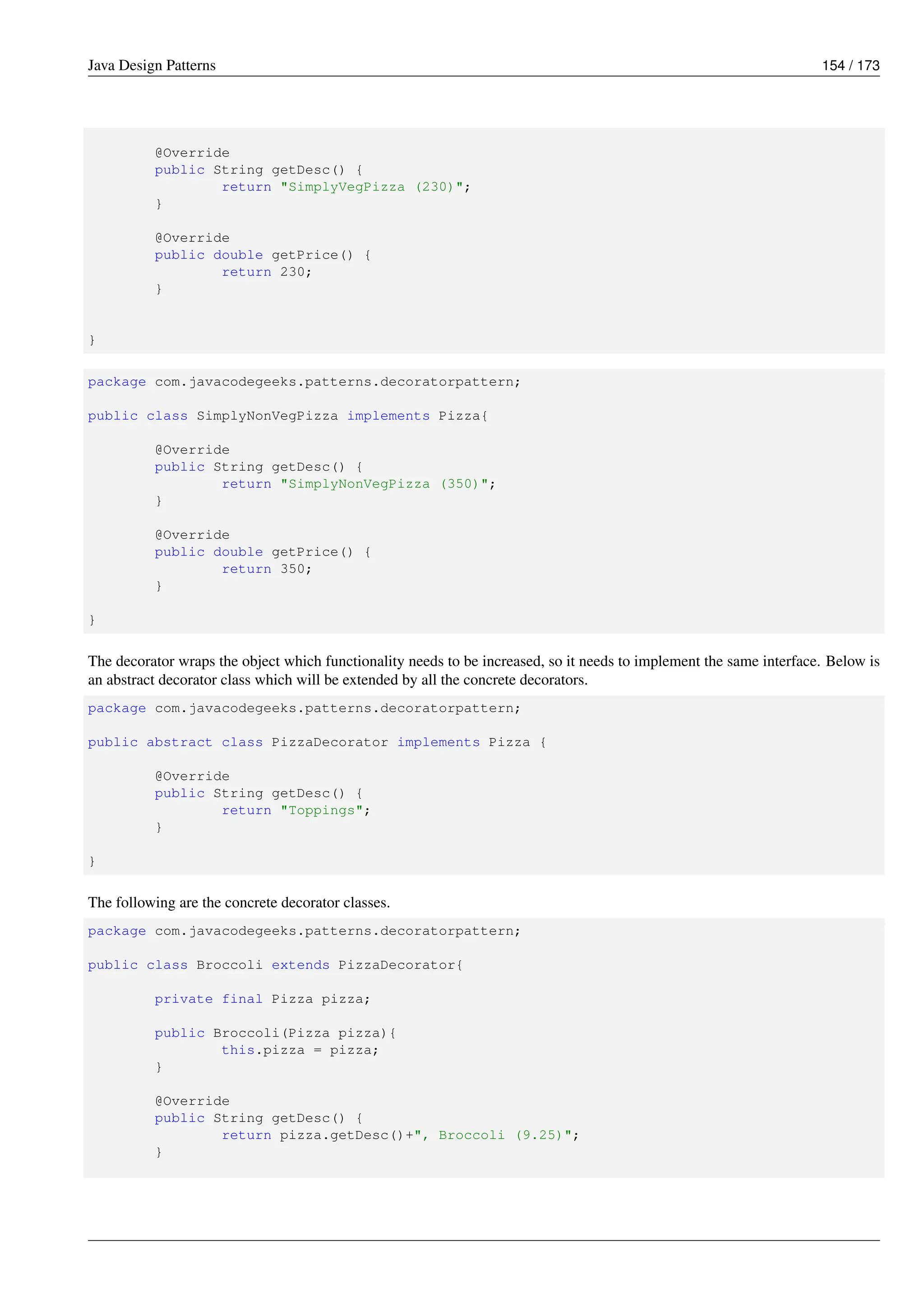 Java Design Patterns 154 / 173
@Override
public String getDesc() {
return "SimplyVegPizza (230)";
}
@Override
public double getPrice() {
return 230;
}
}
package com.javacodegeeks.patterns.decoratorpattern;
public class SimplyNonVegPizza implements Pizza{
@Override
public String getDesc() {
return "SimplyNonVegPizza (350)";
}
@Override
public double getPrice() {
return 350;
}
}
The decorator wraps the object which functionality needs to be increased, so it needs to implement the same interface. Below is
an abstract decorator class which will be extended by all the concrete decorators.
package com.javacodegeeks.patterns.decoratorpattern;
public abstract class PizzaDecorator implements Pizza {
@Override
public String getDesc() {
return "Toppings";
}
}
The following are the concrete decorator classes.
package com.javacodegeeks.patterns.decoratorpattern;
public class Broccoli extends PizzaDecorator{
private final Pizza pizza;
public Broccoli(Pizza pizza){
this.pizza = pizza;
}
@Override
public String getDesc() {
return pizza.getDesc()+", Broccoli (9.25)";
}
 