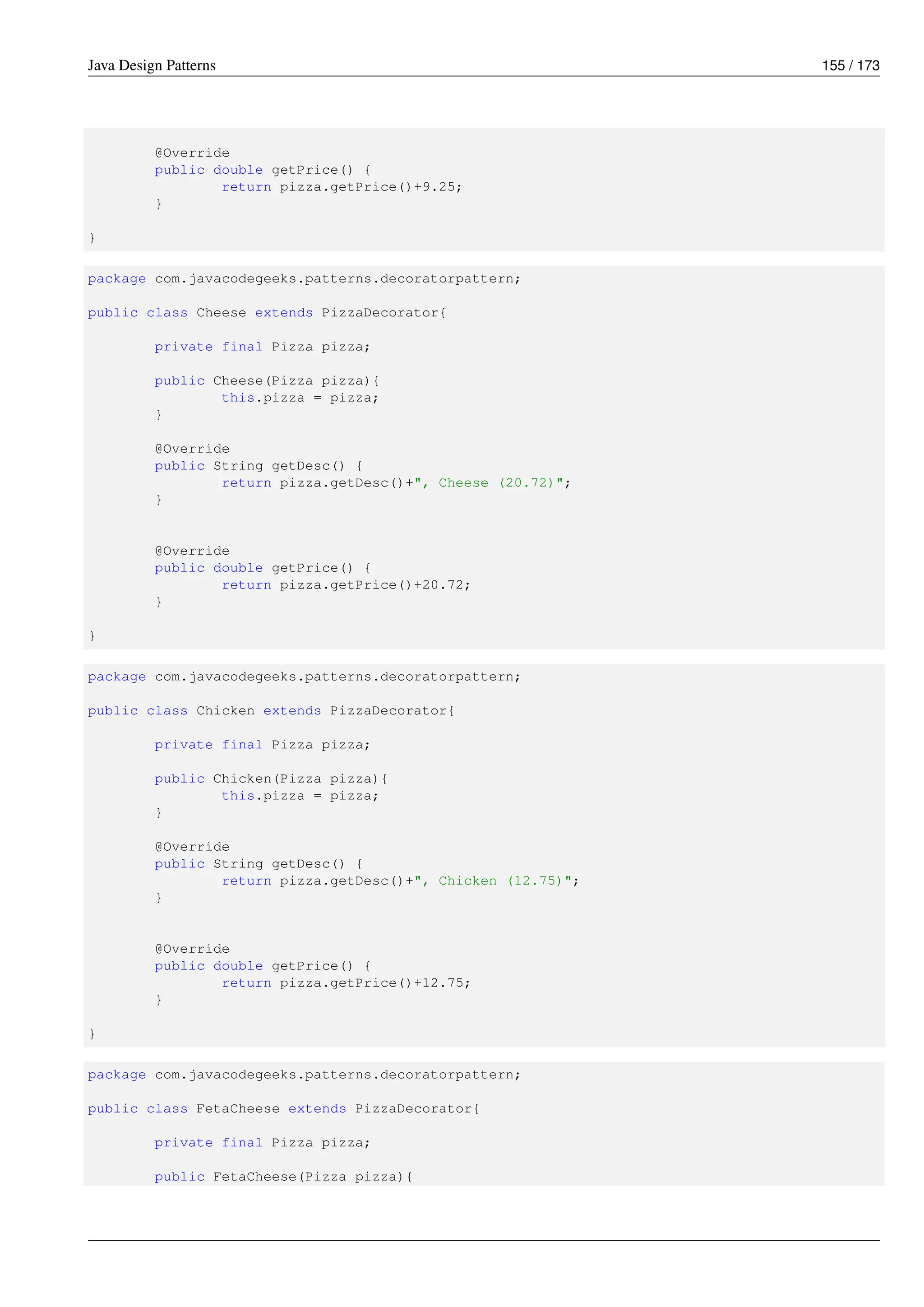 Java Design Patterns 155 / 173
@Override
public double getPrice() {
return pizza.getPrice()+9.25;
}
}
package com.javacodegeeks.patterns.decoratorpattern;
public class Cheese extends PizzaDecorator{
private final Pizza pizza;
public Cheese(Pizza pizza){
this.pizza = pizza;
}
@Override
public String getDesc() {
return pizza.getDesc()+", Cheese (20.72)";
}
@Override
public double getPrice() {
return pizza.getPrice()+20.72;
}
}
package com.javacodegeeks.patterns.decoratorpattern;
public class Chicken extends PizzaDecorator{
private final Pizza pizza;
public Chicken(Pizza pizza){
this.pizza = pizza;
}
@Override
public String getDesc() {
return pizza.getDesc()+", Chicken (12.75)";
}
@Override
public double getPrice() {
return pizza.getPrice()+12.75;
}
}
package com.javacodegeeks.patterns.decoratorpattern;
public class FetaCheese extends PizzaDecorator{
private final Pizza pizza;
public FetaCheese(Pizza pizza){
 