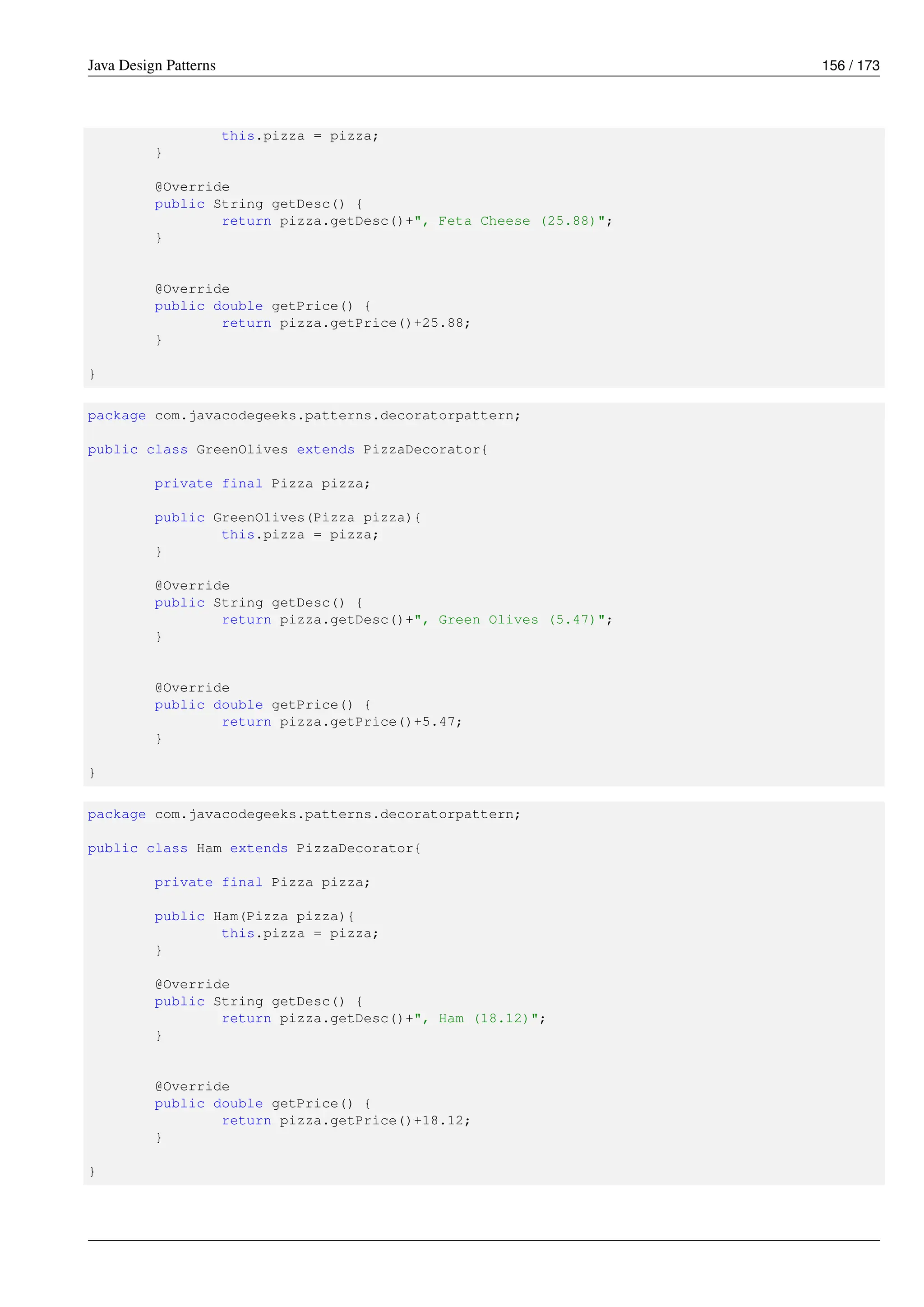 Java Design Patterns 156 / 173
this.pizza = pizza;
}
@Override
public String getDesc() {
return pizza.getDesc()+", Feta Cheese (25.88)";
}
@Override
public double getPrice() {
return pizza.getPrice()+25.88;
}
}
package com.javacodegeeks.patterns.decoratorpattern;
public class GreenOlives extends PizzaDecorator{
private final Pizza pizza;
public GreenOlives(Pizza pizza){
this.pizza = pizza;
}
@Override
public String getDesc() {
return pizza.getDesc()+", Green Olives (5.47)";
}
@Override
public double getPrice() {
return pizza.getPrice()+5.47;
}
}
package com.javacodegeeks.patterns.decoratorpattern;
public class Ham extends PizzaDecorator{
private final Pizza pizza;
public Ham(Pizza pizza){
this.pizza = pizza;
}
@Override
public String getDesc() {
return pizza.getDesc()+", Ham (18.12)";
}
@Override
public double getPrice() {
return pizza.getPrice()+18.12;
}
}
 