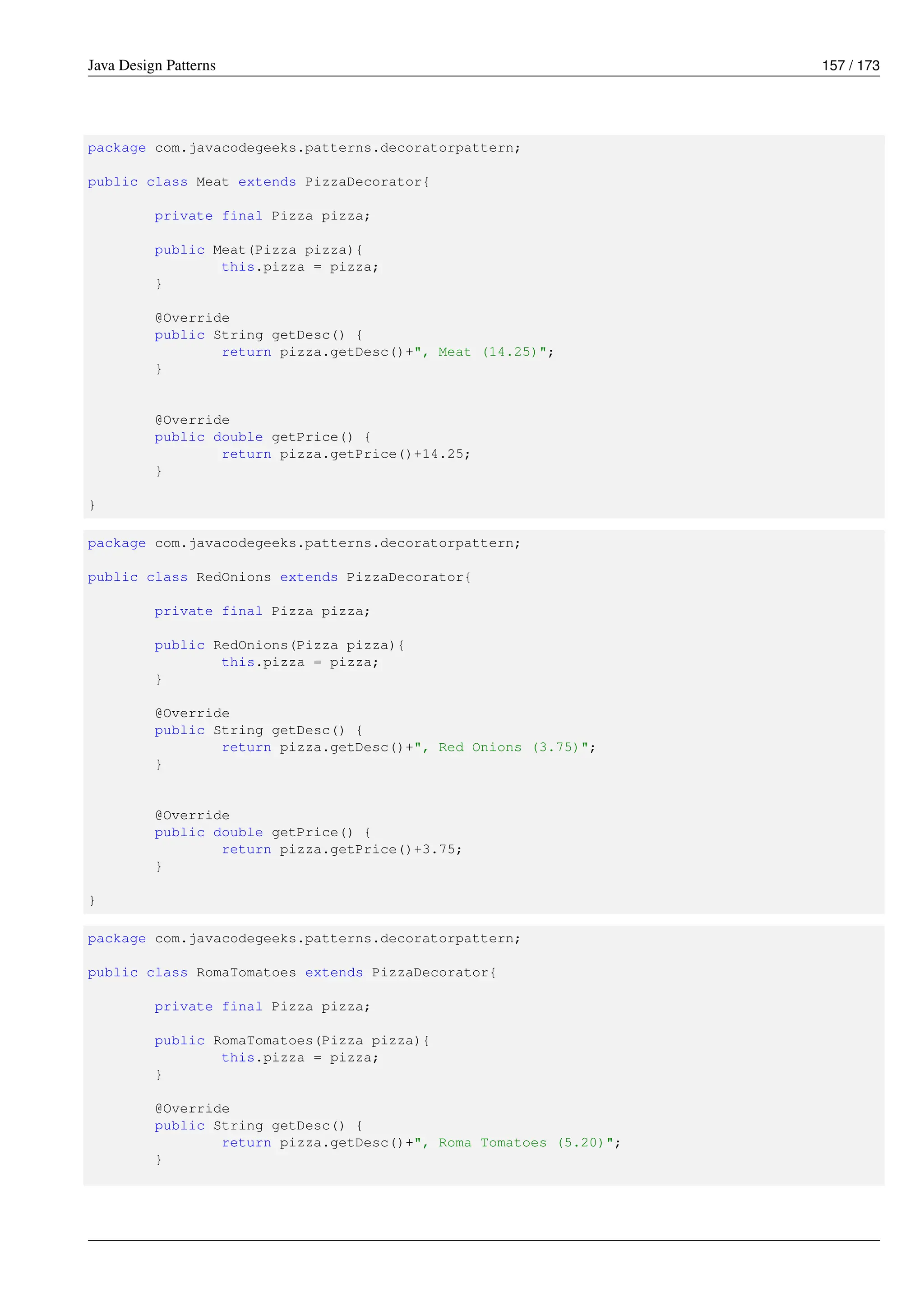 Java Design Patterns 157 / 173
package com.javacodegeeks.patterns.decoratorpattern;
public class Meat extends PizzaDecorator{
private final Pizza pizza;
public Meat(Pizza pizza){
this.pizza = pizza;
}
@Override
public String getDesc() {
return pizza.getDesc()+", Meat (14.25)";
}
@Override
public double getPrice() {
return pizza.getPrice()+14.25;
}
}
package com.javacodegeeks.patterns.decoratorpattern;
public class RedOnions extends PizzaDecorator{
private final Pizza pizza;
public RedOnions(Pizza pizza){
this.pizza = pizza;
}
@Override
public String getDesc() {
return pizza.getDesc()+", Red Onions (3.75)";
}
@Override
public double getPrice() {
return pizza.getPrice()+3.75;
}
}
package com.javacodegeeks.patterns.decoratorpattern;
public class RomaTomatoes extends PizzaDecorator{
private final Pizza pizza;
public RomaTomatoes(Pizza pizza){
this.pizza = pizza;
}
@Override
public String getDesc() {
return pizza.getDesc()+", Roma Tomatoes (5.20)";
}
 