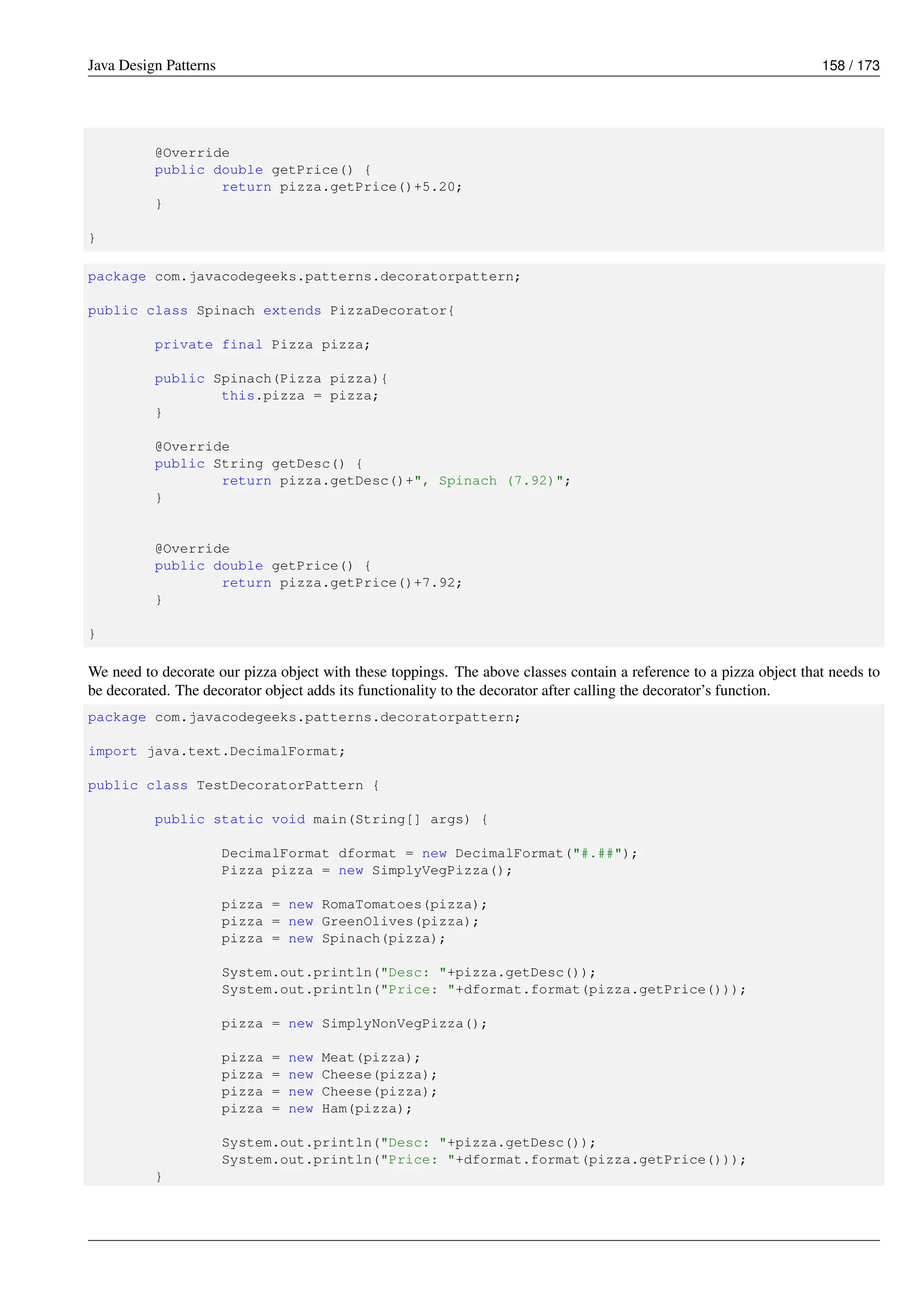 Java Design Patterns 158 / 173
@Override
public double getPrice() {
return pizza.getPrice()+5.20;
}
}
package com.javacodegeeks.patterns.decoratorpattern;
public class Spinach extends PizzaDecorator{
private final Pizza pizza;
public Spinach(Pizza pizza){
this.pizza = pizza;
}
@Override
public String getDesc() {
return pizza.getDesc()+", Spinach (7.92)";
}
@Override
public double getPrice() {
return pizza.getPrice()+7.92;
}
}
We need to decorate our pizza object with these toppings. The above classes contain a reference to a pizza object that needs to
be decorated. The decorator object adds its functionality to the decorator after calling the decorator’s function.
package com.javacodegeeks.patterns.decoratorpattern;
import java.text.DecimalFormat;
public class TestDecoratorPattern {
public static void main(String[] args) {
DecimalFormat dformat = new DecimalFormat("#.##");
Pizza pizza = new SimplyVegPizza();
pizza = new RomaTomatoes(pizza);
pizza = new GreenOlives(pizza);
pizza = new Spinach(pizza);
System.out.println("Desc: "+pizza.getDesc());
System.out.println("Price: "+dformat.format(pizza.getPrice()));
pizza = new SimplyNonVegPizza();
pizza = new Meat(pizza);
pizza = new Cheese(pizza);
pizza = new Cheese(pizza);
pizza = new Ham(pizza);
System.out.println("Desc: "+pizza.getDesc());
System.out.println("Price: "+dformat.format(pizza.getPrice()));
}
 