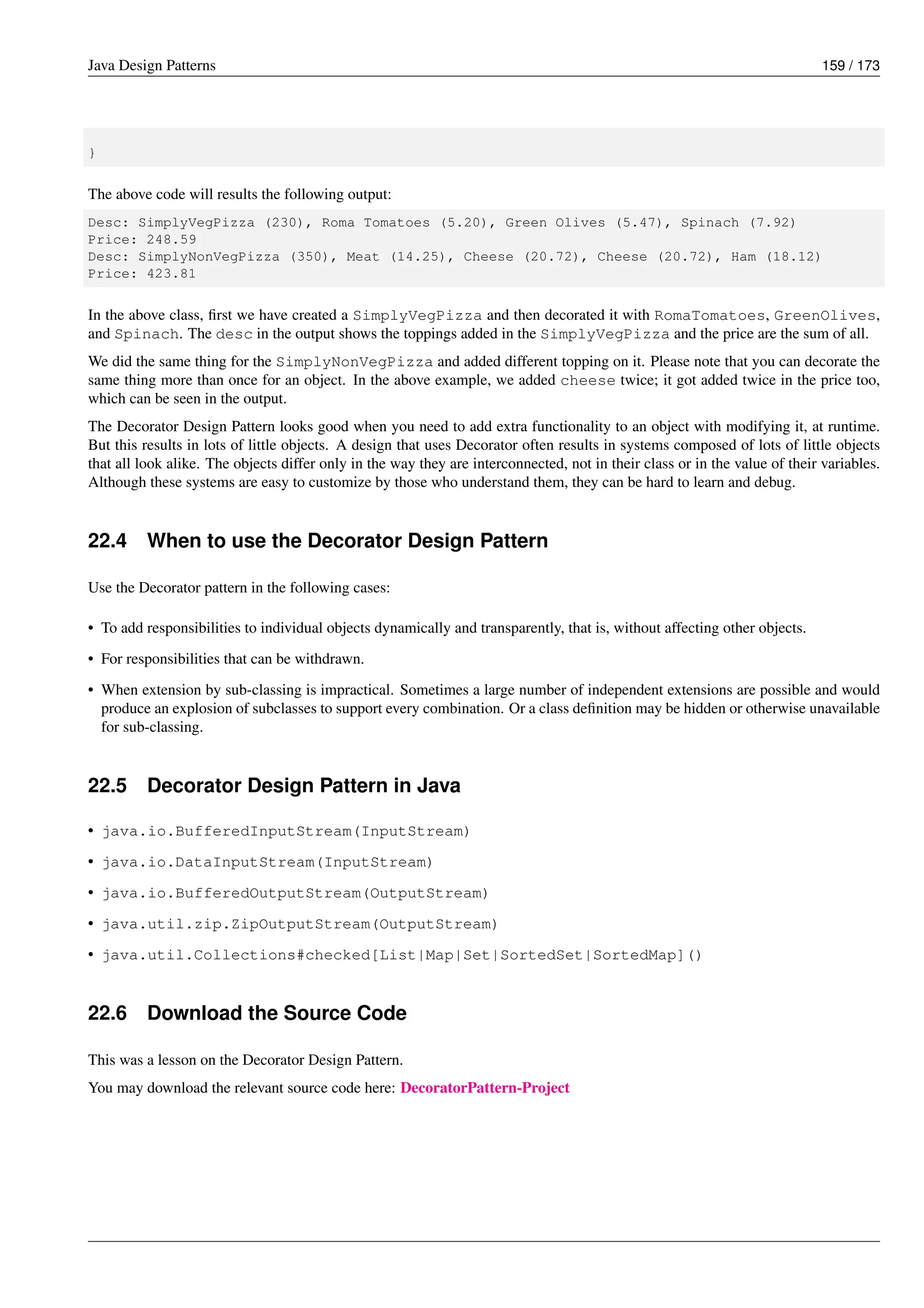 Java Design Patterns 159 / 173
}
The above code will results the following output:
Desc: SimplyVegPizza (230), Roma Tomatoes (5.20), Green Olives (5.47), Spinach (7.92)
Price: 248.59
Desc: SimplyNonVegPizza (350), Meat (14.25), Cheese (20.72), Cheese (20.72), Ham (18.12)
Price: 423.81
In the above class, first we have created a SimplyVegPizza and then decorated it with RomaTomatoes, GreenOlives,
and Spinach. The desc in the output shows the toppings added in the SimplyVegPizza and the price are the sum of all.
We did the same thing for the SimplyNonVegPizza and added different topping on it. Please note that you can decorate the
same thing more than once for an object. In the above example, we added cheese twice; it got added twice in the price too,
which can be seen in the output.
The Decorator Design Pattern looks good when you need to add extra functionality to an object with modifying it, at runtime.
But this results in lots of little objects. A design that uses Decorator often results in systems composed of lots of little objects
that all look alike. The objects differ only in the way they are interconnected, not in their class or in the value of their variables.
Although these systems are easy to customize by those who understand them, they can be hard to learn and debug.
22.4 When to use the Decorator Design Pattern
Use the Decorator pattern in the following cases:
• To add responsibilities to individual objects dynamically and transparently, that is, without affecting other objects.
• For responsibilities that can be withdrawn.
• When extension by sub-classing is impractical. Sometimes a large number of independent extensions are possible and would
produce an explosion of subclasses to support every combination. Or a class definition may be hidden or otherwise unavailable
for sub-classing.
22.5 Decorator Design Pattern in Java
• java.io.BufferedInputStream(InputStream)
• java.io.DataInputStream(InputStream)
• java.io.BufferedOutputStream(OutputStream)
• java.util.zip.ZipOutputStream(OutputStream)
• java.util.Collections#checked[List|Map|Set|SortedSet|SortedMap]()
22.6 Download the Source Code
This was a lesson on the Decorator Design Pattern.
You may download the relevant source code here: DecoratorPattern-Project
 